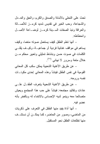 ‫ﺘﺤﺙ ﻋﻠﻰ ﺍﻟﺘﺤﻠﻲ ﺒﺎﻷﻤﺎﻨﺔ ﻭﺍﻟﺼﺩﻕ ﻭﺍﻟﻜﺭﻡ، ﻭﺍﻟﺤﻕ ﻭﺍﻟﻌـﺩل‬
‫ﻭﺍﻟﺸﺠﺎﻋﺔ، ﻭﺤﺏ ﺍﻟﺨﻴﺭ ﻓﻲ ﺘﻘﺩﻴﺱ ﺸﺩﻴﺩ ﻜﺭﻤـﺯ ﻟﻸﺼـﺎﻟﺔ‬
‫ﻭﺍﻟﻌﺭﺍﻗﺔ ﻭﻨﺒﺫ ﺍﻟﺼﻔﺎﺕ ﺍﻟﺴـﻴﺌﺔ ﻜﺭﻤـﺯ ﻟﻭﻀـﺎﻋﺔ ﺍﻷﺼـل‬
                                            ‫ﻭﺍﻨﺤﻁﺎﻁﻪ.‬
‫- ﺃﻨﻬﺎ ﺘﻌﻠﻡ ﺍﻟﻁﻔل ﻜﻴﻑ ﻴﺴﺘﻌﻤل ﺼﻭﺘﻪ ﻤﻨﻐﻤﺎ، ﻭﻜﻴﻑ‬
       ‫‪‬‬
‫ﻴﺴﺎﻫﻡ ﻓﻲ ﻤﻭﺍﻗﻑ ﻏﻨﺎﺌﻴﺔ ﻓﺭﺩﻴﺔ ﺃﻭ ﺠﻤﺎﻋﻴـﺔ، ﻭﻜﻴـﻑ ﻴﻠﻘـﻲ‬
‫ﺍﻟﻜﻠﻤﺎﺕ ﻓﻲ ﺼﻭﺕ ﺤﺴﻥ ﻭﺒﻨﺸﺎﻁ ﺘﻤﺜﻴﻠﻲ ﻭﺘﻌﺒﻴﺭ ﻤﺤﻜﻡ ﻤـﻥ‬
                        ‫ﺨﻼل ﻤﺘﻌﺔ ﻭﺴﺭﻭﺭ ﻻ ﻨﻬﺎﺌﻲ )٢٢(.‬
‫- ﻋﻥ ﻁﺭﻴﻕ ﺍﻷﻏﻨﻴﺔ ﺍﻟﺸﻌﺒﻴﺔ ﻴﻤﻜﻥ ﺴﻜﺏ ﻜل ﺍﻟﻤﻌﺎﻨﻲ‬
‫ﺍﻟﻘﻭﻤﻴﺔ ﻓﻲ ﻨﻔﺱ ﺍﻟﻁﻔل ﻓﻴﻨﺸﺄ ﻭﻫﺫﻩ ﺍﻟﻤﻌﺎﻨﻲ ﺇﺤﺩﻯ ﻤﻜﻭﻨـﺎﺕ‬
                                          ‫ﻨﻔﺴﻪ ﻭﺭﻭﺤﻪ.‬
‫- ﻋﻥ ﻁﺭﻴﻕ ﺍﻷﻏﻨﻴﺔ ﺍﻟﺸﻌﺒﻴﺔ ﻴﺘﻌﺭﻑ ﺍﻟﻁﻔـل ﻋﻠـﻰ‬
‫ﻋﺎﺩﺍﺕ ﻭﺘﻘﺎﻟﻴﺩ ﻤﺠﺘﻤﻌﻪ: ﻓﻴﻨﺸﺄ ﻋﻠﻰ ﺤﺏ ﻫﺫﺍ ﺍﻟﻤﺠﺘﻤﻊ ﻭﻴﻌﻴﺵ‬
‫ﻤﺘﺼﺎﻟﺤﺎ ﻤﻌﻪ ﻭﻴﻨﻤﻭ ﻟﺩﻴﻪ ﺍﻹﺤﺴﺎﺱ ﺒﺎﻻﻨﺘﻤﺎﺀ ﻟﻪ ﻭﺒﺎﻟﻔﺨﺭ ﺒﺄﻨﻪ‬
                                                ‫‪‬‬
                                            ‫ﻋﻀﻭ ﻓﻴﻪ.‬
‫- ﺃﻨﻬﺎ ﺃﺩﺍﺓ ﻴﻔﻴﺩ ﻤﻨﻬﺎ ﺍﻟﻁﻔل ﻓﻲ ﺍﻟﺘﻌﺭﻑ ﻋﻠﻰ ﺫﻜﺭﻴﺎﺕ‬
‫ﻤﻥ ﺍﻟﻤﺎﻀﻲ، ﻭﺼﻭﺭ ﻤﻥ ﺍﻟﺤﺎﻀﺭ، ﻜﻤﺎ ﻴﻤﻜـﻥ ﺃﻥ ﻨﺴﺘﺸـﻑ‬
                       ‫ﻤﻨﻬﺎ ﺘﻁﻠﻌﺎﺕ ﺍﻟﻁﻔل ﻨﺤﻭ ﺍﻟﻤﺴﺘﻘﺒل.‬
 