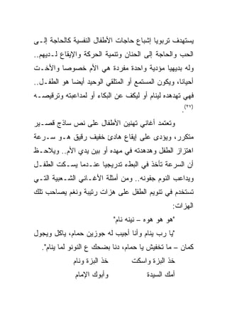 ‫ﻴﺴﺘﻬﺩﻑ ﺘﺭﺒﻭﻴﺎ ﺇﺸﺒﺎﻉ ﺤﺎﺠﺎﺕ ﺍﻷﻁﻔﺎل ﺍﻟﻨﻔﺴﻴﺔ ﻜﺎﻟﺤﺎﺠﺔ ﺇﻟـﻰ‬
                                         ‫‪‬‬
‫ﺍﻟﺤﺏ ﻭﺍﻟﺤﺎﺠﺔ ﺇﻟﻰ ﺍﻟﺤﻨﺎﻥ ﻭﺘﻨﻤﻴﺔ ﺍﻟﺤﺭﻜﺔ ﻭﺍﻹﻴﻘﺎﻉ ﻟـﺩﻴﻬﻡ..‬
‫ﻭﻟﻪ ﺒﺩﻴﻬﻴﺎ ﻤﺅﺩﻴﺔ ﻭﺍﺤﺩﺓ ﻤﻔﺭﺩﺓ ﻫﻲ ﺍﻷﻡ ﺨﺼﻭﺼﺎ ﻭﺍﻷﺨـﺕ‬
        ‫‪‬‬                              ‫‪‬‬
‫ﺃﺤﻴﺎﻨﺎ، ﻭﻴﻜﻭﻥ ﺍﻟﻤﺴﺘﻤﻊ ﺃﻭ ﺍﻟﻤﺘﻠﻘﻲ ﺍﻟﻭﺤﻴﺩ ﺃﻴﻀﺎ ﻫﻭ ﺍﻟﻁﻔـل..‬
             ‫‪‬‬                                     ‫ﹰ‬
‫ﻓﻬﻲ ﺘﻬﺩﻫﺩﻩ ﻟﻴﻨﺎﻡ ﺃﻭ ﻟﻴﻜﻑ ﻋﻥ ﺍﻟﺒﻜﺎﺀ ﺃﻭ ﻟﻤﺩﺍﻋﺒﺘﻪ ﻭﺘﺭﻗﻴﺼـﻪ‬
                                                      ‫)٧٢(.‬
‫ﻭﺘﻌﺘﻤﺩ ﺃﻏﺎﻨﻲ ﺘﻬﻨﻴﻥ ﺍﻷﻁﻔﺎل ﻋﻠﻰ ﻨﺹ ﺴﺎﺫﺝ ﻗﺼـﻴﺭ‬
‫ﻤﺘﻜﺭﺭ، ﻭﻴﺅﺩﻯ ﻋﻠﻰ ﺇﻴﻘﺎﻉ ﻫﺎﺩﺉ ﺨﻔﻴﻑ ﺭﻗﻴﻕ ﻫـﻭ ﺴـﺭﻋﺔ‬
‫ﺍﻫﺘﺯﺍﺯ ﺍﻟﻁﻔل ﻭﻫﺩﻫﺩﺘﻪ ﻓﻲ ﻤﻬﺩﻩ ﺃﻭ ﺒﻴﻥ ﻴﺩﻱ ﺍﻷﻡ.. ﻭﻴﻼﺤـﻅ‬
‫ﺃﻥ ﺍﻟﺴﺭﻋﺔ ﺘﺄﺨﺫ ﻓﻲ ﺍﻟﺒﻁﺀ ﺘﺩﺭﻴﺠﻴﺎ ﻋﻨـﺩﻤﺎ ﻴﺴـﻜﺕ ﺍﻟﻁﻔـل‬
                     ‫‪‬‬
‫ﻭﻴﺩﺍﻋﺏ ﺍﻟﻨﻭﻡ ﺠﻔﻭﻨﻪ.. ﻭﻤﻥ ﺃﻤﺜﻠﺔ ﺍﻷﻏـﺎﻨﻲ ﺍﻟﺸـﻌﺒﻴﺔ ﺍﻟﺘـﻲ‬
‫ﺘﺴﺘﺨﺩﻡ ﻓﻲ ﺘﻨﻭﻴﻡ ﺍﻟﻁﻔل ﻋﻠﻰ ﻫﺯﺍﺕ ﺭﺘﻴﺒﺔ ﻭﻨﻐﻡ ﻴﺼﺎﺤﺏ ﺘﻠﻙ‬
                                                  ‫ﺍﻟﻬﺯﺍﺕ:‬
                             ‫"ﻫﻭ ﻫﻭ ﻫﻭﻩ – ﻨﻴﻨﻪ ﻨﺎﻡ"‬
‫"ﻴﺎ ﺭﺏ ﻴﻨﺎﻡ ﻭﺃﻨﺎ ﺃﺠﻴﺏ ﻟﻪ ﺠﻭﺯﻴﻥ ﺤﻤﺎﻡ، ﻴﺎﻜل ﻭﻴﺠﻭل‬
  ‫ﻜﻤﺎﻥ – ﻤﺎ ﺘﺨﻔﻴﺵ ﻴﺎ ﺤﻤﺎﻡ، ﺩﻨﺎ ﺒﻀﺤﻙ ﻉ ﺍﻟﻨﻭﻨﻭ ﻟﻤﺎ ﻴﻨﺎﻡ".‬
             ‫ﺨﺫ ﺍﻟﺒﺯﺓ ﻭﻨﺎﻡ‬         ‫ﺨﺫ ﺍﻟﺒﺯﺓ ﻭﺍﺴﻜﺕ‬
              ‫ﻭﺃﺒﻭﻙ ﺍﻹﻤﺎﻡ‬                ‫ﺃﻤﻙ ﺍﻟﺴﻴﺩﺓ‬
 