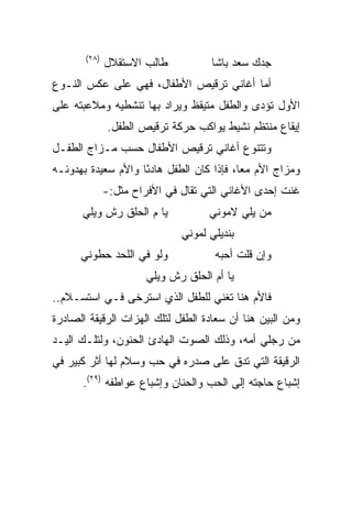 ‫)٨٢(‬
              ‫ﻁﺎﻟﺏ ﺍﻻﺴﺘﻘﻼل‬           ‫ﺠﺩﻙ ﺴﻌﺩ ﺒﺎﺸﺎ‬
‫ﺃﻤﺎ ﺃﻏﺎﻨﻲ ﺘﺭﻗﻴﺹ ﺍﻷﻁﻔﺎل، ﻓﻬﻲ ﻋﻠﻰ ﻋﻜﺱ ﺍﻟﻨـﻭﻉ‬
‫ﺍﻷﻭل ﺘﺅﺩﻯ ﻭﺍﻟﻁﻔل ﻤﺘﻴﻘﻅ ﻭﻴﺭﺍﺩ ﺒﻬﺎ ﺘﻨﺸﻁﻴﻪ ﻭﻤﻼﻋﺒﺘﻪ ﻋﻠﻰ‬
               ‫ﺇﻴﻘﺎﻉ ﻤﻨﺘﻅﻡ ﻨﺸﻴﻁ ﻴﻭﺍﻜﺏ ﺤﺭﻜﺔ ﺘﺭﻗﻴﺹ ﺍﻟﻁﻔل.‬
‫ﻭﺘﺘﻨﻭﻉ ﺃﻏﺎﻨﻲ ﺘﺭﻗﻴﺹ ﺍﻷﻁﻔﺎل ﺤﺴﺏ ﻤـﺯﺍﺝ ﺍﻟﻁﻔـل‬
‫ﻭﻤﺯﺍﺝ ﺍﻷﻡ ﻤﻌﺎ، ﻓﺈﺫﺍ ﻜﺎﻥ ﺍﻟﻁﻔل ﻫﺎﺩﺌﺎ ﻭﺍﻷﻡ ﺴﻌﻴﺩﺓ ﺒﻬﺩﻭﺌـﻪ‬
                    ‫ً‬                     ‫‪‬‬
              ‫ﻏﻨﺕ ﺇﺤﺩﻯ ﺍﻷﻏﺎﻨﻲ ﺍﻟﺘﻲ ﺘﻘﺎل ﻓﻲ ﺍﻷﻓﺭﺍﺡ ﻤﺜل:-‬
      ‫ﻴﺎ ﻡ ﺍﻟﺤﻠﻕ ﺭﺵ ﻭﻴﻠﻲ‬            ‫ﻤﻥ ﻴﻠﻲ ﻻﻤﻭﻨﻲ‬
                              ‫ﺒﻨﺩﻴﻠﻲ ﻟﻤﻭﻨﻲ‬
      ‫ﻭﻟﻭ ﻓﻲ ﺍﻟﻠﺤﺩ ﺤﻁﻭﻨﻲ‬             ‫ﻭﺇﻥ ﻗﻠﺕ ﺃﺤﺒﻪ‬
                       ‫ﻴﺎ ﺃﻡ ﺍﻟﺤﻠﻕ ﺭﺵ ﻭﻴﻠﻲ‬
‫ﻓﺎﻷﻡ ﻫﻨﺎ ﺘﻐﻨﻲ ﻟﻠﻁﻔل ﺍﻟﺫﻱ ﺍﺴﺘﺭﺨﻰ ﻓـﻲ ﺍﺴﺘﺴـﻼﻡ..‬
‫ﻭﻤﻥ ﺍﻟﺒﻴﻥ ﻫﻨﺎ ﺃﻥ ﺴﻌﺎﺩﺓ ﺍﻟﻁﻔل ﻟﺘﻠﻙ ﺍﻟﻬﺯﺍﺕ ﺍﻟﺭﻗﻴﻘﺔ ﺍﻟﺼﺎﺩﺭﺓ‬
‫ﻤﻥ ﺭﺠﻠﻲ ﺃﻤﻪ، ﻭﺫﻟﻙ ﺍﻟﺼﻭﺕ ﺍﻟﻬﺎﺩﺉ ﺍﻟﺤﻨﻭﻥ، ﻭﻟﺘﻠـﻙ ﺍﻟﻴـﺩ‬
‫ﺍﻟﺭﻗﻴﻘﺔ ﺍﻟﺘﻲ ﺘﺩﻕ ﻋﻠﻰ ﺼﺩﺭﻩ ﻓﻲ ﺤﺏ ﻭﺴﻼﻡ ﻟﻬﺎ ﺃﺜﺭ ﻜﺒﻴﺭ ﻓﻲ‬
      ‫ﺇﺸﺒﺎﻉ ﺤﺎﺠﺘﻪ ﺇﻟﻰ ﺍﻟﺤﺏ ﻭﺍﻟﺤﻨﺎﻥ ﻭﺇﺸﺒﺎﻉ ﻋﻭﺍﻁﻔﻪ )٩٢(.‬
 