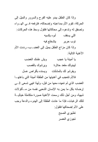 ‫ﻭﺇﺫﺍ ﻜﺎﻥ ﺍﻟﻁﻔل ﻴﺒﺩﻭ ﻋﻠﻴﻪ ﺍﻟﻔﺭﺡ ﻭﺍﻟﺴﺭﻭﺭ ﻭﺍﻟﻤﻴل ﺇﻟﻰ‬
‫ﺍﻟﺤﺭﻜﺔ، ﺘﻘﻭﻡ ﺍﻷﻡ ﺒﻤﺩﺍﻋﺒﺘﻪ ﻭﺇﻀﺤﺎﻜﻪ، ﻓﺘﺭﻓﻌﻪ ﻓـﻲ ﺍﻟﻬـﻭﺍﺀ‬
 ‫ﻭﺘﺼﻔﻕ ﻟﻪ ﻭﺘﺩﻋﻭﻩ ﺇﻟﻰ ﻤﺤﺎﻜﺎﺘﻬﺎ ﻓﺘﻘﻭل ﻭﺴﻁ ﻫﺫﻩ ﺍﻟﺤﺭﻜﺎﺕ:‬
                        ‫ﺃﺒﻭﻩ ﻴﻜﺴﻴﻪ‬        ‫ﺍﻟﻠﻲ ﻴﺴﻘﻑ‬
                       ‫ﻴﺘﺸﺨﻠﻊ ﻓﻴﻪ‬        ‫ﺘﻭﺏ ﺤﺭﻴﺭ‬
‫ﻭﺇﺫﺍ ﻜﺎﻥ ﻤﺯﺍﺝ ﺍﻟﻁﻔل ﻴﻤﻴل ﺇﻟﻰ ﺍﻟﻐﻀـﺏ، ﺭﺩﺩﺕ ﺍﻷﻡ‬
                                             ‫ﺍﻷﻏﻨﻴﺔ ﺍﻟﺘﺎﻟﻴﺔ:‬
        ‫ﻭﻴﺵ ﻋﻠﻤﻙ ﺍﻟﻐﻀﺏ‬               ‫ﻴﺎ ﺃﻤﻴﻨﺔ ﻴﺎ ﻋﺠﺏ‬
          ‫ﻭﻴﺭﺸﻭﻙ ﺒﺎﻟﻘﺼﺏ‬         ‫ﻟﻴﺒﻨﻭﻟﻙ ﻤﻘﻌﺩ ﺤﻼﻭﺓ‬
      ‫ﻭﻴﺴﻨﺩﻩ ﺒﺄﻗﺭﺍﺹ ﻋﺴل‬       ‫ﻭﻴﻔﺭﺸﻭ ﻟﻙ ﺒﺎﻟﻤﺸﻠﺘﺕ‬
‫ﻓﺎﻷﻡ ﺘﺘﻌﺠﺏ ﻓﻲ ﺃﻏﻨﻴﺘﻬﺎ ﻤﻥ ﺍﻟﻁﻔﻠﺔ ﺃﻤﻴﻨﺔ ﺍﻟﺘﻲ ﺒﺎﻏﺘﻬـﺎ‬
‫ﺍﻟﻐﻀﺏ ﺍﻟﺫﻱ ﻟﻡ ﺘﻌﻬﺩﻩ ﻤﻌﻬﺎ ﻤﻥ ﻗﺒل، ﻭﻟﻬﺫﺍ ﻓﻬﻲ ﺘﺴﻌﻰ ﺇﻟـﻰ‬
‫ﺇﺭﻀﺎﺌﻪ ﺒﻜل ﻤﺎ ﻴﻤﻥ ﺒﻪ ﺍﻹﻨﺴﺎﻥ ﺍﻟﺸﻌﺒﻲ ﻨﻔﺴﻪ ﻤﻥ ﻤـﺄﻜﻭﻻﺕ‬
‫ﺸﻬﻴﺔ، ﻭﻤﻥ ﺃﺠل ﺫﻟﻙ ﺭﺴﻤﺕ ﺍﻷﻏﻨﻴﺔ ﺼﻭﺭﺓ ﻤﺘﻜﺎﻤﻠﺔ ﺨﻴﺎﻟﻴـﺔ‬
‫ﻟﺘﻠﻙ ﺍﻟﺭﻏﺒﺎﺕ، ﻓﺈﺫﺍ ﻤﺎ ﻋﺎﺩﺕ ﺍﻟﻁﻔﻠﺔ ﺇﻟﻰ ﺍﻟﻬﺩﻭﺀ ﻭﺍﻟﺩﻋﺔ ﻭﺠﺏ‬
                                ‫ﻋﻠﻰ ﺍﻷﻡ ﺇﻀﺤﺎﻜﻬﺎ ﻓﺘﻘﻭل:‬
                                      ‫ﺘﻁﻬﺭﻱ ﺍﻟﺼﺒﺢ‬
                                      ‫ﺘﺠﻭﺯﻱ ﺍﻟﻌﺼﺭ‬
 