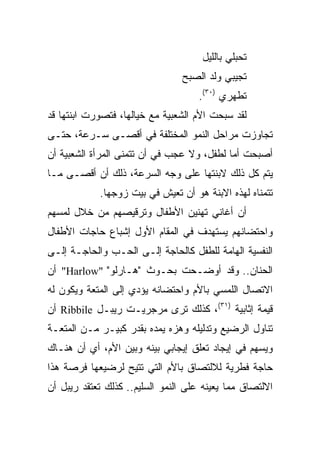 ‫ﺘﺤﺒﻠﻲ ﺒﺎﻟﻠﻴل‬
                                ‫ﺘﺠﻴﺒﻲ ﻭﻟﺩ ﺍﻟﺼﺒﺢ‬
                                    ‫ﺘﻁﻬﺭﻱ )٠٣(.‬
‫ﻟﻘﺩ ﺴﺒﺤﺕ ﺍﻷﻡ ﺍﻟﺸﻌﺒﻴﺔ ﻤﻊ ﺨﻴﺎﻟﻬﺎ، ﻓﺘﺼﻭﺭﺕ ﺍﺒﻨﺘﻬﺎ ﻗﺩ‬
‫ﺘﺠﺎﻭﺯﺕ ﻤﺭﺍﺤل ﺍﻟﻨﻤﻭ ﺍﻟﻤﺨﺘﻠﻔﺔ ﻓﻲ ﺃﻗﺼـﻰ ﺴـﺭﻋﺔ، ﺤﺘـﻰ‬
‫ﺃﺼﺒﺤﺕ ﺃﻤﺎ ﻟﻁﻔل، ﻭﻻ ﻋﺠﺏ ﻓﻲ ﺃﻥ ﺘﺘﻤﻨﻰ ﺍﻟﻤﺭﺃﺓ ﺍﻟﺸﻌﺒﻴﺔ ﺃﻥ‬
                                            ‫‪‬‬
‫ﻴﺘﻡ ﻜل ﺫﻟﻙ ﻻﺒﻨﺘﻬﺎ ﻋﻠﻰ ﻭﺠﻪ ﺍﻟﺴﺭﻋﺔ، ﺫﻟﻙ ﺃﻥ ﺃﻗﺼـﻰ ﻤـﺎ‬
            ‫ﺘﺘﻤﻨﺎﻩ ﻟﻬﺫﻩ ﺍﻻﺒﻨﺔ ﻫﻭ ﺃﻥ ﺘﻌﻴﺵ ﻓﻲ ﺒﻴﺕ ﺯﻭﺠﻬﺎ.‬
‫ﺃﻥ ﺃﻏﺎﻨﻲ ﺘﻬﻨﻴﻥ ﺍﻷﻁﻔﺎل ﻭﺘﺭﻗﻴﺼﻬﻡ ﻤﻥ ﺨﻼل ﻟﻤﺴﻬﻡ‬
‫ﻭﺍﺤﺘﻀﺎﻨﻬﻡ ﻴﺴﺘﻬﺩﻑ ﻓﻲ ﺍﻟﻤﻘﺎﻡ ﺍﻷﻭل ﺇﺸﺒﺎﻉ ﺤﺎﺠﺎﺕ ﺍﻷﻁﻔﺎل‬
‫ﺍﻟﻨﻔﺴﻴﺔ ﺍﻟﻬﺎﻤﺔ ﻟﻠﻁﻔل ﻜﺎﻟﺤﺎﺠﺔ ﺇﻟـﻰ ﺍﻟﺤـﺏ ﻭﺍﻟﺤﺎﺠـﺔ ﺇﻟـﻰ‬
‫ﺍﻟﺤﻨﺎﻥ.. ﻭﻗﺩ ﺃﻭﻀـﺤﺕ ﺒﺤـﻭﺙ "ﻫـﺎﺭﻟﻭ" "‪ "Harlow‬ﺃﻥ‬
‫ﺍﻻﺘﺼﺎل ﺍﻟﻠﻤﺴﻲ ﺒﺎﻷﻡ ﻭﺍﺤﺘﻀﺎﻨﻪ ﻴﺅﺩﻱ ﺇﻟﻰ ﺍﻟﻤﺘﻌﺔ ﻭﻴﻜﻭﻥ ﻟﻪ‬
‫ﻗﻴﻤﺔ ﺇﺜﺎﺒﻴﺔ )١٣(، ﻜﺫﻟﻙ ﺘﺭﻯ ﻤﺭﺠﺭﻴـﺕ ﺭﻴﺒـل ‪ Ribbile‬ﺃﻥ‬
‫ﺘﻨﺎﻭل ﺍﻟﺭﻀﻴﻊ ﻭﺘﺩﻟﻴﻠﻪ ﻭﻫﺯﻩ ﻴﻤﺩﻩ ﺒﻘﺩﺭ ﻜﺒﻴـﺭ ﻤـﻥ ﺍﻟﻤﺘﻌـﺔ‬
‫ﻭﻴﺴﻬﻡ ﻓﻲ ﺇﻴﺠﺎﺩ ﺘﻌﻠﻕ ﺇﻴﺠﺎﺒﻲ ﺒﻴﻨﻪ ﻭﺒﻴﻥ ﺍﻷﻡ، ﺃﻱ ﺃﻥ ﻫﻨـﺎﻙ‬
‫ﺤﺎﺠﺔ ﻓﻁﺭﻴﺔ ﻟﻼﻟﺘﺼﺎﻕ ﺒﺎﻷﻡ ﺍﻟﺘﻲ ﺘﺘﻴﺢ ﻟﺭﻀﻴﻌﻬﺎ ﻓﺭﺼﺔ ﻫﺫﺍ‬
‫ﺍﻻﻟﺘﺼﺎﻕ ﻤﻤﺎ ﻴﻌﻴﻨﻪ ﻋﻠﻰ ﺍﻟﻨﻤﻭ ﺍﻟﺴﻠﻴﻡ.. ﻜﺫﻟﻙ ﺘﻌﺘﻘﺩ ﺭﻴﺒل ﺃﻥ‬
 