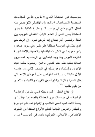 ‫ﺒﻤﺅﺴﺴﺎﺕ ﺩﻭﺭ ﺍﻟﺤﻀﺎﻨﺔ ﺍﻟﺘـﻲ ﻻ ﺘﻘـﻭﻡ ﻋﻠـﻰ ﺍﻟﻌﻼﻗـﺎﺕ‬
‫ﺍﻟﺸﺨﺼﻴﺔ ﺍﻻﺠﺘﻤﺎﻋﻴﺔ.. ﺇﻥ ﺍﻟﺤﺭﻤﺎﻥ ﺍﻻﻨﻔﻌﺎﻟﻲ ﺍﻟﺫﻱ ﻴﻌﺎﻨﻲ ﻤﻨﻪ‬
‫ﺍﻟﻁﻔل ﺍﻟﺫﻱ ﻴﻭﻀﻊ ﻓﻲ ﻤﺅﺴﺴـﺎﺕ ﺭﻋﺎﻴـﺔ ﺍﻟﻁﻔﻭﻟـﺔ ﻭﺩﻭﺭ‬
‫ﺍﻟﺤﻀﺎﻨﺔ ﻴﻌﻨﻲ ﻨﻘﺹ ﺃﻭ ﺍﻨﻌﺩﺍﻡ ﺍﻟﺘﺒﺎﺩل ﺍﻻﻨﻔﻌﺎﻟﻲ ﺍﻟﻤﻭﺠﺏ ﺒﻴﻥ‬
‫ﺍﻟﻁﻔل ﻭﺸﺨﺹ ﺁﺨﺭ ﻴﺤﺘﺎﺝ ﺇﻟﻴﻪ ﻟﻴﺭﻋﻰ ﻨﻤﻭﻩ.. ﺇﻥ ﺍﻟﺭﻀـﻴﻊ‬
‫ﺍﻟﺫﻱ ﻴﻅل ﻓﻲ ﺍﻟﻤﺅﺴﺴﺔ ﻤﺴﺘﻠﻘﻴﺎ ﻋﻠﻰ ﻅﻬﺭﻩ ﻓﻲ ﺴﺭﻴﺭ ﺼﻐﻴﺭ،‬
                        ‫‪‬‬
‫ﻴﻨﻤﻭ ﻤﺤﺭﻭﻤﺎ ﻤﻥ ﺍﻟﻤﺜﻴﺭﺍﺕ ﺍﻻﻨﻔﻌﺎﻟﻴﺔ ﻭﺍﻟﺤﺴﻴﺔ ﻭﺍﻻﺠﺘﻤﺎﻋﻴـﺔ‬
                                           ‫‪‬‬
‫ﺍﻟﻼﺯﻤﺔ ﻟﻨﻤﻭﻩ.. ﻭﻗﺩ ﻭﺠﺩ ﺍﻟﺒﺎﺤﺜﻭﻥ ﺃﻥ ﺍﻟﺭﻀـﻴﻊ ﺍﻟﻤﺤـﺭﻭﻡ‬
‫ﺍﻨﻔﻌﺎﻟﻴﺎ ﻴﻐﻠﺏ ﻋﻠﻴﻪ ﻋﺩﻡ ﺍﻟﺸﻌﻭﺭ ﺒﺎﻷﻤﻥ، ﻭﻤﺤﺎﻭﻟﺔ ﺠﺫﺏ ﺍﻨﺘﺒﺎﻩ‬
                                                ‫‪‬‬
‫ﺍﻵﺨﺭﻴﻥ ﻭﺍﻟﺴﻠﺒﻴﺔ، ﻭﻫﻭ ﻴﺴﻠﻙ ﻓﻲ ﺍﻟﻨﺼﻑ ﺍﻟﺜﺎﻨﻲ ﻤﻥ ﻋﺎﻤـﻪ‬
‫ﺍﻷﻭل ﺴﻠﻭﻜﺎ ﻴﺒﺩﻭ ﻭﻜﺄﻨﻪ ﺍﻋﺘﺭﺍﺽ ﻋﻠﻰ ﺍﻟﺤﺭﻤﺎﻥ ﺍﻻﻨﻔﻌـﺎﻟﻲ‬
                                         ‫ﹰ‬
‫ﻤﺜل ﺍﻟﺼﺭﺍﺥ ﺍﻟﺯﺍﺌﺩ ﻭﺍﻟﺨﻭﻑ ﻤﻥ ﺍﻟﻐﺭﺒﺎﺀ ﻭﺍﻟﺘﺸﺒﺙ ﺒـﺎﻷﻡ ﺃﻭ‬
                                    ‫ﻤﻥ ﻴﻘﻭﻡ ﻤﻘﺎﻤﻬﺎ )٣٣(.‬
‫ﺇﻥ ﺇﻴﺩﺍﻉ ﺍﻟﻁﻔل – ﻟﺴﻭﺀ ﺤﻅﻪ ﻓـﻲ ﻨﻘـﺹ ﺍﻟﺭﻋﺎﻴـﺔ‬
‫ﺍﻟﻭﺍﻟﺩﻴﺔ – ﻓﻲ ﻤﺅﺴﺴﺎﺕ ﺩﻭﺭ ﺍﻟﺤﻀﺎﻨﺔ ﻴﻨﻘﺼﻪ ﺇﻤﺎ ﻤﺅﻗ ﹰـﺎ ﺃﻭ‬
     ‫ﺘ‬
‫ﺒﺼﻔﺔ ﺩﺍﺌﻤﺔ ﺘﻨﻤﻴﺔ ﺍﻟﺤﺱ ﺍﻟﻤﻨﺎﺴﺏ ﻭﺍﻹﺸﺒﺎﻉ ﺍﻟﻤـﻨﻅﻡ ﻟﻠﺠـﻭﻉ‬
‫ﻭﺍﻟﻌﻁﺵ ﻭﺍﻟﻔﺭﺹ ﺍﻟﻤﺘﺎﺤﺔ ﻟﺘﻌﻠﻴﻡ ﺍﻷﻨﻭﺍﻉ ﺍﻟﻤﻌﻘﺩﺓ ﻤﻥ ﺍﻟﺴﻠﻭﻙ‬
‫ﺍﻻﺠﺘﻤﺎﻋﻲ ﻭﺍﻻﻨﻔﻌﺎﻟﻲ ﻭﺍﻟﺤﺭﻜﻲ، ﻭﻟﻴﺱ ﻓﻲ ﺍﻟﻤﺅﺴﺴـﺔ ﻤـﻥ‬
 