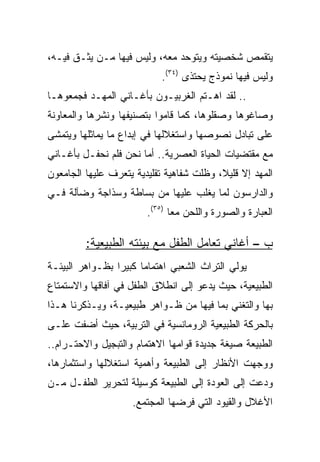 ‫ﻴﺘﻘﻤﺹ ﺸﺨﺼﻴﺘﻪ ﻭﻴﺘﻭﺤﺩ ﻤﻌﻪ، ﻭﻟﻴﺱ ﻓﻴﻬﺎ ﻤـﻥ ﻴﺜـﻕ ﻓﻴـﻪ،‬
                           ‫ﻭﻟﻴﺱ ﻓﻴﻬﺎ ﻨﻤﻭﺫﺝ ﻴﺤﺘﺫﻯ )٤٣(.‬
‫.. ﻟﻘﺩ ﺍﻫـﺘﻡ ﺍﻟﻐﺭﺒﻴـﻭﻥ ﺒﺄﻏـﺎﻨﻲ ﺍﻟﻤﻬـﺩ ﻓﺠﻤﻌﻭﻫـﺎ‬
‫ﻭﺼﺎﻏﻭﻫﺎ ﻭﺼﻘﻠﻭﻫﺎ، ﻜﻤﺎ ﻗﺎﻤﻭﺍ ﺒﺘﺼﻨﻴﻔﻬﺎ ﻭﻨﺸﺭﻫﺎ ﻭﺍﻟﻤﻌﺎﻭﻨﺔ‬
‫ﻋﻠﻰ ﺘﺒﺎﺩل ﻨﺼﻭﺼﻬﺎ ﻭﺍﺴﺘﻐﻼﻟﻬﺎ ﻓﻲ ﺇﺒﺩﺍﻉ ﻤﺎ ﻴﻤﺎﺜﻠﻬﺎ ﻭﻴﺘﻤﺸﻰ‬
‫ﻤﻊ ﻤﻘﺘﻀﻴﺎﺕ ﺍﻟﺤﻴﺎﺓ ﺍﻟﻌﺼﺭﻴﺔ.. ﺃﻤﺎ ﻨﺤﻥ ﻓﻠﻡ ﻨﺤﻔـل ﺒﺄﻏـﺎﻨﻲ‬
‫ﺍﻟﻤﻬﺩ ﺇﻻ ﻗﻠﻴﻼ، ﻭﻅﻠﺕ ﺸﻔﺎﻫﻴﺔ ﺘﻘﻠﻴﺩﻴﺔ ﻴﺘﻌﺭﻑ ﻋﻠﻴﻬﺎ ﺍﻟﺠﺎﻤﻌﻭﻥ‬
                                          ‫ﹰ‬
‫ﻭﺍﻟﺩﺍﺭﺴﻭﻥ ﻟﻤﺎ ﻴﻐﻠﺏ ﻋﻠﻴﻬﺎ ﻤﻥ ﺒﺴﺎﻁﺔ ﻭﺴﺫﺍﺠﺔ ﻭﻀﺂﻟﺔ ﻓـﻲ‬
                        ‫ﺍﻟﻌﺒﺎﺭﺓ ﻭﺍﻟﺼﻭﺭﺓ ﻭﺍﻟﻠﺤﻥ ﻤﻌﺎ )٥٣(.‬
                               ‫‪‬‬

         ‫ﺏ – ﺃﻏﺎﻨﻲ ﺘﻌﺎﻤل ﺍﻟﻁﻔل ﻤﻊ ﺒﻴﺌﺘﻪ ﺍﻟﻁﺒﻴﻌﻴﺔ:‬
‫ﻴﻭﻟﻲ ﺍﻟﺘﺭﺍﺙ ﺍﻟﺸﻌﺒﻲ ﺍﻫﺘﻤﺎﻤﺎ ﻜﺒﻴﺭﺍ ﺒﻅـﻭﺍﻫﺭ ﺍﻟﺒﻴﺌـﺔ‬
‫ﺍﻟﻁﺒﻴﻌﻴﺔ، ﺤﻴﺙ ﻴﺩﻋﻭ ﺇﻟﻰ ﺍﻨﻁﻼﻕ ﺍﻟﻁﻔل ﻓﻲ ﺁﻓﺎﻗﻬﺎ ﻭﺍﻻﺴﺘﻤﺘﺎﻉ‬
‫ﺒﻬﺎ ﻭﺍﻟﺘﻐﻨﻲ ﺒﻤﺎ ﻓﻴﻬﺎ ﻤﻥ ﻅـﻭﺍﻫﺭ ﻁﺒﻴﻌﻴـﺔ، ﻭﻴـﺫﻜﺭﻨﺎ ﻫـﺫﺍ‬
‫ﺒﺎﻟﺤﺭﻜﺔ ﺍﻟﻁﺒﻴﻌﻴﺔ ﺍﻟﺭﻭﻤﺎﻨﺴﻴﺔ ﻓﻲ ﺍﻟﺘﺭﺒﻴﺔ، ﺤﻴﺙ ﺃﻀﻔﺕ ﻋﻠـﻰ‬
‫ﺍﻟﻁﺒﻴﻌﺔ ﺼﻴﻐﺔ ﺠﺩﻴﺩﺓ ﻗﻭﺍﻤﻬﺎ ﺍﻻﻫﺘﻤﺎﻡ ﻭﺍﻟﺘﺒﺠﻴل ﻭﺍﻻﺤﺘـﺭﺍﻡ..‬
‫ﻭﻭﺠﻬﺕ ﺍﻷﻨﻅﺎﺭ ﺇﻟﻰ ﺍﻟﻁﺒﻴﻌﺔ ﻭﺃﻫﻤﻴﺔ ﺍﺴﺘﻐﻼﻟﻬﺎ ﻭﺍﺴﺘﺜﻤﺎﺭﻫﺎ،‬
‫ﻭﺩﻋﺕ ﺇﻟﻰ ﺍﻟﻌﻭﺩﺓ ﺇﻟﻰ ﺍﻟﻁﺒﻴﻌﺔ ﻜﻭﺴﻴﻠﺔ ﻟﺘﺤﺭﻴﺭ ﺍﻟﻁﻔـل ﻤـﻥ‬
                    ‫ﺍﻷﻏﻼل ﻭﺍﻟﻘﻴﻭﺩ ﺍﻟﺘﻲ ﻓﺭﻀﻬﺎ ﺍﻟﻤﺠﺘﻤﻊ.‬
 