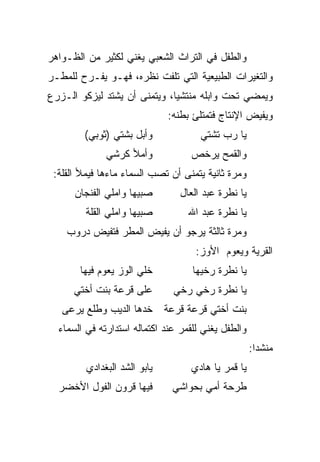 ‫ﻭﺍﻟﻁﻔل ﻓﻲ ﺍﻟﺘﺭﺍﺙ ﺍﻟﺸﻌﺒﻲ ﻴﻐﻨﻲ ﻟﻜﺜﻴﺭ ﻤﻥ ﺍﻟﻅـﻭﺍﻫﺭ‬
‫ﻭﺍﻟﺘﻐﻴﺭﺍﺕ ﺍﻟﻁﺒﻴﻌﻴﺔ ﺍﻟﺘﻲ ﺘﻠﻔﺕ ﻨﻅﺭﻩ، ﻓﻬـﻭ ﻴﻔـﺭﺡ ﻟﻠﻤﻁـﺭ‬
‫ﻭﻴﻤﻀﻲ ﺘﺤﺕ ﻭﺍﺒﻠﻪ ﻤﻨﺘﺸﻴﺎ، ﻭﻴﺘﻤﻨﻰ ﺃﻥ ﻴﺸﺘﺩ ﻟﻴﺯﻜﻭ ﺍﻟـﺯﺭﻉ‬
                              ‫‪‬‬
                              ‫ﻭﻴﻔﻴﺽ ﺍﻹﻨﺘﺎﺝ ﻓﺘﻤﺘﻠﺊ ﺒﻁﻨﻪ:‬
        ‫ﻭﺃﺒل ﺒﺸﺘﻲ )ﺜﻭﺒﻲ(‬              ‫ﻴﺎ ﺭﺏ ﺘﺸﺘﻲ‬
              ‫ﻭﺃﻤﻸ ﻜﺭﺸﻲ‬            ‫ﻭﺍﻟﻘﻤﺢ ﻴﺭﺨﺹ‬
 ‫ﻭﻤﺭﺓ ﺜﺎﻨﻴﺔ ﻴﺘﻤﻨﻰ ﺃﻥ ﺘﺼﺏ ﺍﻟﺴﻤﺎﺀ ﻤﺎﺀﻫﺎ ﻓﻴﻤﻸ ﺍﻟﻘﻠﺔ:‬
      ‫ﺼﺒﻴﻬﺎ ﻭﺍﻤﻠﻲ ﺍﻟﻔﻨﺠﺎﻥ‬        ‫ﻴﺎ ﻨﻁﺭﺓ ﻋﺒﺩ ﺍﻟﻌﺎل‬
         ‫ﺼﺒﻴﻬﺎ ﻭﺍﻤﻠﻲ ﺍﻟﻘﻠﺔ‬         ‫ﻴﺎ ﻨﻁﺭﺓ ﻋﺒﺩ ﺍﷲ‬
    ‫ﻭﻤﺭﺓ ﺜﺎﻟﺜﺔ ﻴﺭﺠﻭ ﺃﻥ ﻴﻔﻴﺽ ﺍﻟﻤﻁﺭ ﻓﺘﻔﻴﺽ ﺩﺭﻭﺏ‬
                                     ‫ﺍﻟﻘﺭﻴﺔ ﻭﻴﻌﻭﻡ ﺍﻷﻭﺯ:‬
       ‫ﺨﻠﻲ ﺍﻟﻭﺯ ﻴﻌﻭﻡ ﻓﻴﻬﺎ‬           ‫ﻴﺎ ﻨﻁﺭﺓ ﺭﺨﻴﻬﺎ‬
      ‫ﻋﻠﻰ ﻗﺭﻋﺔ ﺒﻨﺕ ﺃﺨﺘﻲ‬         ‫ﻴﺎ ﻨﻁﺭﺓ ﺭﺨﻲ ﺭﺨﻲ‬
   ‫ﺨﺩﻫﺎ ﺍﻟﺩﻴﺏ ﻭﻁﻠﻊ ﻴﺭﻋﻰ‬       ‫ﺒﻨﺕ ﺃﺨﺘﻲ ﻗﺭﻋﺔ ﻗﺭﻋﺔ‬
  ‫ﻭﺍﻟﻁﻔل ﻴﻐﻨﻲ ﻟﻠﻘﻤﺭ ﻋﻨﺩ ﺍﻜﺘﻤﺎﻟﻪ ﺍﺴﺘﺩﺍﺭﺘﻪ ﻓﻲ ﺍﻟﺴﻤﺎﺀ‬
                                                     ‫ﻤﻨﺸﺩﺍ:‬
                                                       ‫‪‬‬
         ‫ﻴﺎﺒﻭ ﺍﻟﺸﺩ ﺍﻟﺒﻐﺩﺍﺩﻱ‬        ‫ﻴﺎ ﻗﻤﺭ ﻴﺎ ﻫﺎﺩﻱ‬
  ‫ﻓﻴﻬﺎ ﻗﺭﻭﻥ ﺍﻟﻔﻭل ﺍﻷﺨﻀﺭ‬        ‫ﻁﺭﺤﺔ ﺃﻤﻲ ﺒﺤﻭﺍﺸﻲ‬
 