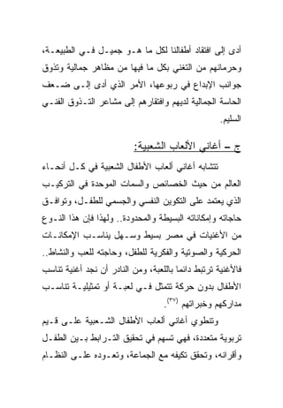 ‫ﺃﺩﻯ ﺇﻟﻰ ﺍﻓﺘﻘﺎﺩ ﺃﻁﻔﺎﻟﻨﺎ ﻟﻜل ﻤﺎ ﻫـﻭ ﺠﻤﻴـل ﻓـﻲ ﺍﻟﻁﺒﻴﻌـﺔ،‬
‫ﻭﺤﺭﻤﺎﻨﻬﻡ ﻤﻥ ﺍﻟﺘﻐﻨﻲ ﺒﻜل ﻤﺎ ﻓﻴﻬﺎ ﻤﻥ ﻤﻅﺎﻫﺭ ﺠﻤﺎﻟﻴﺔ ﻭﺘﺫﻭﻕ‬
‫ﺠﻭﺍﻨﺏ ﺍﻹﺒﺩﺍﻉ ﻓﻲ ﺭﺒﻭﻋﻬﺎ، ﺍﻷﻤﺭ ﺍﻟﺫﻱ ﺃﺩﻯ ﺇﻟـﻰ ﻀـﻌﻑ‬
‫ﺍﻟﺤﺎﺴﺔ ﺍﻟﺠﻤﺎﻟﻴﺔ ﻟﺩﻴﻬﻡ ﻭﺍﻓﺘﻘﺎﺭﻫﻡ ﺇﻟﻰ ﻤﺸﺎﻋﺭ ﺍﻟﺘـﺫﻭﻕ ﺍﻟﻔﻨـﻲ‬
                                                   ‫ﺍﻟﺴﻠﻴﻡ.‬

                          ‫ﺝ – ﺃﻏﺎﻨﻲ ﺍﻷﻟﻌﺎﺏ ﺍﻟﺸﻌﺒﻴﺔ:‬
‫ﺘﺘﺸﺎﺒﻪ ﺃﻏﺎﻨﻲ ﺃﻟﻌﺎﺏ ﺍﻷﻁﻔﺎل ﺍﻟﺸﻌﺒﻴﺔ ﻓﻲ ﻜـل ﺃﻨﺤـﺎﺀ‬
‫ﺍﻟﻌﺎﻟﻡ ﻤﻥ ﺤﻴﺙ ﺍﻟﺨﺼﺎﺌﺹ ﻭﺍﻟﺴﻤﺎﺕ ﺍﻟﻤﻭﺤﺩﺓ ﻓﻲ ﺍﻟﺘﺭﻜﻴـﺏ‬
‫ﺍﻟﺫﻱ ﻴﻌﺘﻤﺩ ﻋﻠﻰ ﺍﻟﺘﻜﻭﻴﻥ ﺍﻟﻨﻔﺴﻲ ﻭﺍﻟﺠﺴﻤﻲ ﻟﻠﻁﻔـل، ﻭﺘﻭﺍﻓـﻕ‬
‫ﺤﺎﺠﺎﺘﻪ ﻭﺇﻤﻜﺎﻨﺎﺘﻪ ﺍﻟﺒﺴﻴﻁﺔ ﻭﺍﻟﻤﺤﺩﻭﺩﺓ.. ﻭﻟﻬﺫﺍ ﻓﺈﻥ ﻫﺫﺍ ﺍﻟﻨـﻭﻉ‬
‫ﻤﻥ ﺍﻷﻏﻨﻴﺎﺕ ﻓﻲ ﻤﺼﺭ ﺒﺴﻴﻁ ﻭﺴـﻬل ﻴﻨﺎﺴـﺏ ﺍﻹﻤﻜﺎﻨـﺎﺕ‬
‫ﺍﻟﺤﺭﻜﻴﺔ ﻭﺍﻟﺼﻭﺘﻴﺔ ﻭﺍﻟﻔﻜﺭﻴﺔ ﻟﻠﻁﻔل، ﻭﺤﺎﺠﺘﻪ ﻟﻠﻌﺏ ﻭﺍﻟﻨﺸﺎﻁ..‬
‫ﻓﺎﻷﻏﻨﻴﺔ ﺘﺭﺘﺒﻁ ﺩﺍﺌﻤﺎ ﺒﺎﻟﻠﻌﺒﺔ، ﻭﻤﻥ ﺍﻟﻨﺎﺩﺭ ﺃﻥ ﻨﺠﺩ ﺃﻏﻨﻴﺔ ﺘﻨﺎﺴﺏ‬
                                        ‫‪‬‬
‫ﺍﻷﻁﻔﺎل ﺒﺩﻭﻥ ﺤﺭﻜﺔ ﺘﺘﻤﺜل ﻓـﻲ ﻟﻌﺒـﺔ ﺃﻭ ﺘﻤﺜﻴﻠﻴـﺔ ﺘﻨﺎﺴـﺏ‬
                                   ‫ﻤﺩﺍﺭﻜﻬﻡ ﻭﺨﺒﺭﺍﺘﻬﻡ )٧٣(.‬
‫ﻭﺘﻨﻁﻭﻱ ﺃﻏﺎﻨﻲ ﺃﻟﻌﺎﺏ ﺍﻷﻁﻔﺎل ﺍﻟﺸـﻌﺒﻴﺔ ﻋﻠـﻰ ﻗـﻴﻡ‬
‫ﺘﺭﺒﻭﻴﺔ ﻤﺘﻌﺩﺩﺓ، ﻓﻬﻲ ﺘﺴﻬﻡ ﻓﻲ ﺘﺤﻘﻴﻕ ﺍﻟﺘـﺭﺍﺒﻁ ﺒـﻴﻥ ﺍﻟﻁﻔـل‬
‫ﻭﺃﻗﺭﺍﻨﻪ، ﻭﺘﺤﻘﻕ ﺘﻜﻴﻔﻪ ﻤﻊ ﺍﻟﺠﻤﺎﻋﺔ، ﻭﺘﻌـﻭﺩﻩ ﻋﻠـﻰ ﺍﻟﻨﻅـﺎﻡ‬
 