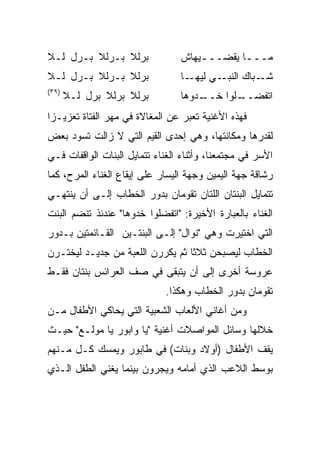 ‫ﺒﺭﻟﻼ ﺒـﺭﻟﻼ ﺒـﺭل ﻟـﻼ‬              ‫ﻤـــﺎ ﻴﻘﻀـــﻴﻬﺎﺵ‬
                                     ‫ـ‬       ‫ـ‬
‫ﺒﺭﻟﻼ ﺒـﺭﻟﻼ ﺒـﺭل ﻟـﻼ‬              ‫ـﺎ‬‫ـﻲ ﻟﻴﻬـ‬‫ـﺒﺎﻙ ﺍﻟﻨﺒـ‬‫ﺸـ‬
‫)٩٣(‬
       ‫ﺒﺭﻟﻼ ﺒﺭﻟﻼ ﺒﺭل ﻟـﻼ‬         ‫ـﺩﻭﻫﺎ‬
                                     ‫ـﻠﻭﺍ ﺨــ‬
                                            ‫ﺍﺘﻔﻀــ‬
‫ﻓﻬﺫﻩ ﺍﻷﻏﻨﻴﺔ ﺘﻌﺒﺭ ﻋﻥ ﺍﻟﻤﻐﺎﻻﺓ ﻓﻲ ﻤﻬﺭ ﺍﻟﻔﺘﺎﺓ ﺘﻌﺯﻴـﺯﺍ‬
 ‫‪‬‬
‫ﻟﻘﺩﺭﻫﺎ ﻭﻤﻜﺎﻨﺘﻬﺎ، ﻭﻫﻲ ﺇﺤﺩﻯ ﺍﻟﻘﻴﻡ ﺍﻟﺘﻲ ﻻ ﺯﺍﻟﺕ ﺘﺴﻭﺩ ﺒﻌﺽ‬
‫ﺍﻷﺴﺭ ﻓﻲ ﻤﺠﺘﻤﻌﻨﺎ، ﻭﺃﺜﻨﺎﺀ ﺍﻟﻐﻨﺎﺀ ﺘﺘﻤﺎﻴل ﺍﻟﺒﻨﺎﺕ ﺍﻟﻭﺍﻗﻔﺎﺕ ﻓـﻲ‬
‫ﺭﺸﺎﻗﺔ ﺠﻬﺔ ﺍﻟﻴﻤﻴﻥ ﻭﺠﻬﺔ ﺍﻟﻴﺴﺎﺭ ﻋﻠﻰ ﺇﻴﻘﺎﻉ ﺍﻟﻐﻨﺎﺀ ﺍﻟﻤﺭﺡ، ﻜﻤﺎ‬
‫ﺘﺘﻤﺎﻴل ﺍﻟﺒﻨﺘﺎﻥ ﺍﻟﻠﺘﺎﻥ ﺘﻘﻭﻤﺎﻥ ﺒﺩﻭﺭ ﺍﻟﺨﻁﺎﺏ ﺇﻟـﻰ ﺃﻥ ﻴﻨﺘﻬـﻲ‬
‫ﺍﻟﻐﻨﺎﺀ ﺒﺎﻟﻌﺒﺎﺭﺓ ﺍﻷﺨﻴﺭﺓ: "ﺍﺘﻔﻀﻠﻭﺍ ﺨﺩﻭﻫﺎ" ﻋﻨﺩﺌﺫ ﺘﻨﻀﻡ ﺍﻟﺒﻨﺕ‬
‫ﺍﻟﺘﻲ ﺍﺨﺘﻴﺭﺕ ﻭﻫﻲ "ﻨﻭﺍل" ﺇﻟـﻰ ﺍﻟﺒﻨﺘـﻴﻥ ﺍﻟﻘـﺎﺌﻤﺘﻴﻥ ﺒـﺩﻭﺭ‬
‫ﺍﻟﺨﻁﺎﺏ ﻟﻴﺼﺒﺤﻥ ﺜﻼﺜﺎ ﺜﻡ ﻴﻜﺭﺭﻥ ﺍﻟﻠﻌﺒﺔ ﻤﻥ ﺠﺩﻴـﺩ ﻟﻴﺨﺘـﺭﻥ‬
                                  ‫ﹰ‬
‫ﻋﺭﻭﺴﺔ ﺃﺨﺭﻯ ﺇﻟﻰ ﺃﻥ ﻴﺘﺒﻘﻰ ﻓﻲ ﺼﻑ ﺍﻟﻌﺭﺍﺌﺱ ﺒﻨﺘﺎﻥ ﻓﻘـﻁ‬
                             ‫ﺘﻘﻭﻤﺎﻥ ﺒﺩﻭﺭ ﺍﻟﺨﻁﺎﺏ ﻭﻫﻜﺫﺍ.‬
‫ﻭﻤﻥ ﺃﻏﺎﻨﻲ ﺍﻷﻟﻌﺎﺏ ﺍﻟﺸﻌﺒﻴﺔ ﺍﻟﺘﻲ ﻴﺤﺎﻜﻲ ﺍﻷﻁﻔﺎل ﻤـﻥ‬
‫ﺨﻼﻟﻬﺎ ﻭﺴﺎﺌل ﺍﻟﻤﻭﺍﺼﻼﺕ ﺃﻏﻨﻴﺔ "ﻴﺎ ﻭﺍﺒﻭﺭ ﻴﺎ ﻤﻭﻟـﻊ" ﺤﻴـﺙ‬
‫ﻴﻘﻑ ﺍﻷﻁﻔﺎل )ﺃﻭﻻﺩ ﻭﺒﻨﺎﺕ( ﻓﻲ ﻁﺎﺒﻭﺭ ﻭﻴﻤﺴﻙ ﻜـل ﻤـﻨﻬﻡ‬
‫ﺒﻭﺴﻁ ﺍﻟﻼﻋﺏ ﺍﻟﺫﻱ ﺃﻤﺎﻤﻪ ﻭﻴﺠﺭﻭﻥ ﺒﻴﻨﻤﺎ ﻴﻐﻨﻲ ﺍﻟﻁﻔل ﺍﻟـﺫﻱ‬
 