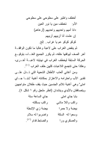 ‫ﺃﺨﻁﻑ ﻭﺍﻁﻴﺭ ﻋﻠﻰ ﺴﻁﻭﺤﻲ ﻋﻠﻰ ﺴﻁﻭﺤﻲ‬
                 ‫ﺘﺨﻁﻑ ﻤﻴﻥ ﻴﺎ ﻨﻭﺭ ﺍﻟﻌﻴﻥ‬      ‫ﺍﻷﻡ:‬
              ‫ﺩﺍﻨﺎ ﺃﻤﻬﻡ ﻭﺍﺤﺩﻴﻬﻡ ﻭﺍﺤﺩﻴﻬﻡ )ﺃﺭﻋﺎﻫﻡ(‬
                        ‫ﺇﻥ ﻋﺸﺕ ﺃﻨﺎ ﺃﺭﺒﻴﻬﻡ ﺃﺭﺒﻴﻬﻡ‬
                  ‫ﻜﻭﻜﻭ ﻜﻭﻜﻭ ﻋﻡ ﻴﺎ ﻏﺭﺍﺏ.. ﺇﻟﺦ.‬
‫ﺜﻡ ﻴﻨﻘﺽ ﺍﻟﻐﺭﺍﺏ ﻋﻠﻰ ﻻﻋﺒﺔ ﻭﻏﺎﻟﺒﺎ ﻤﺎ ﺘﻜﻭﻥ ﺍﻟﻭﺍﻗﻔـﺔ‬
                  ‫‪‬‬
‫ﺁﺨﺭ ﺍﻟﺼﻑ ﻟﻴﻭﻗﻔﻬﺎ ﺨﻠﻔﻪ، ﺜﻡ ﻴﻜﺭﺭ ﺍﻟﺠﻤﻴﻊ ﺍﻟﻐﻨـﺎﺀ، ﺒﺘﻭﻗﻴـﻊ‬
‫ﺍﻟﺤﺭﻜﺔ ﺍﻟﺴﺎﺒﻘﺔ ﻟﻴﺨﻁﻑ ﺍﻟﻐﺭﺍﺏ ﻓﻲ ﻨﻬﺎﻴﺘﻪ ﻻﻋﺒـﺔ ﺃﺨـﺭﻯ،‬
       ‫ﻭﻫﻜﺫﺍ ﺤﺘﻰ ﺘﺘﺠﻤﻊ ﺍﻟﻼﻋﺒﺎﺕ ﻜﻠﻬﻥ ﺨﻠﻑ ﺍﻟﻐﺭﺍﺏ )٠٤(.‬
‫ﻭﻤﻥ ﺃﻏﺎﻨﻲ ﺃﻟﻌﺎﺏ ﺍﻷﻁﻔﺎل ﺍﻟﺸﻌﺒﻴﺔ ﺍﻟﺘﻲ ﺘـﺩل ﻋﻠـﻰ‬
‫ﺘﻘﺩﻴﺭ ﺍﻷﺏ ﻭﺍﺤﺘﺭﺍﻤﻪ ﻭﺍﻻﻋﺘﺯﺍﺯ ﺒﻤﻜﺎﻨﺘﻪ ﺃﻏﻨﻴﺔ "ﺒﺎﺒـﺎ ﺠـﺎﻱ‬
‫ﺍﻤﺘﻰ" ﻭﻫﻲ ﺃﻏﻨﻴﺔ ﺘﻼﺌﻡ ﺍﻟﺠﻨﺴﻴﻥ ﺤﻴﺙ ﻴﻘﻑ ﻁﻔﻼﻥ ﻤﺘﻭﺍﺠﻬﻴﻥ‬
  ‫ﻭﻴﺘﺼﺎﻓﻘﺎﻥ ﺒﺎﻷﻴﺩﻱ ﻭﻴﻨﺸﺩﺍﻥ )ﺍﻨﻅﺭ ﻤﻠﺤﻕ ﺭﻗﻡ ١ ﺸﻜل ٤(.‬
          ‫ﺠﺎﻱ ﺍﻟﺴﺎﻋﺔ ﺴﺘﺔ‬            ‫ﺒﺎﺒﺎ ﺠﺎﻱ ﺍﻤﺘﻰ‬
             ‫ﺭﺍﻜﺏ ﺒﺴﻜﻠﺘﻪ‬        ‫ﺭﺍﻜﺏ ﻭﺍﻟﻼ ﻤﺎﺸﻲ‬
         ‫ﺒﻴﻀﺔ ﺯﻱ ﺍﻹﺸﻁﺔ‬            ‫ﺒﻴﻀﺔ ﻭﻻ ﺤﻤﺭﺍ‬
         ‫ﻭﺍﻀﺭﺒﻭﺍ ﻟﻪ ﺴﻼﻡ‬          ‫ﻭﺴﻌﻭﺍ ﻟﻪ ﺍﻟﺴﻜﺔ‬
        ‫ﻭﺍﻟﻀﺎﺒﻁ ﻗﺩﺍﻡ )١٤(.‬         ‫ﻭﺍﻟﻌﺴﻜﺭﻱ ﻭﺭﺍ‬
 