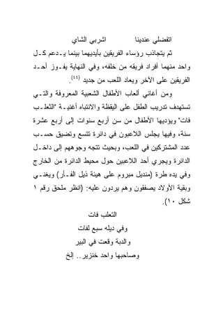 ‫ﺍﺸﺭﺒﻲ ﺍﻟﺸﺎﻱ‬             ‫ﺍﺘﻔﻀﻠﻲ ﻋﻨﺩﻴﻨﺎ‬
‫ﺜﻡ ﻴﺘﺠﺎﺫﺏ ﺭﺅﺴﺎﺀ ﺍﻟﻔﺭﻴﻘﻴﻥ ﺒﺄﻴﺩﻴﻬﻤﺎ ﺒﻴﻨﻤﺎ ﻴـﺩﻋﻡ ﻜـل‬
‫ﻭﺍﺤﺩ ﻤﻨﻬﻤﺎ ﺃﻓﺭﺍﺩ ﻓﺭﻴﻘﻪ ﻤﻥ ﺨﻠﻔﻪ، ﻭﻓﻲ ﺍﻟﻨﻬﺎﻴﺔ ﻴﻔـﻭﺯ ﺃﺤـﺩ‬
            ‫ﺍﻟﻔﺭﻴﻘﻴﻥ ﻋﻠﻰ ﺍﻵﺨﺭ ﻭﻴﻌﺎﺩ ﺍﻟﻠﻌﺏ ﻤﻥ ﺠﺩﻴﺩ )٤٤(.‬
‫ﻭﻤﻥ ﺃﻏﺎﻨﻲ ﺃﻟﻌﺎﺏ ﺍﻷﻁﻔﺎل ﺍﻟﺸﻌﺒﻴﺔ ﺍﻟﻤﻌﺭﻭﻓﺔ ﻭﺍﻟﺘـﻲ‬
‫ﺘﺴﺘﻬﺩﻑ ﺘﺩﺭﻴﺏ ﺍﻟﻁﻔل ﻋﻠﻰ ﺍﻟﻴﻘﻅﺔ ﻭﺍﻻﻨﺘﺒﺎﻩ ﺃﻏﻨﻴـﺔ "ﺍﻟﺜﻌﻠـﺏ‬
‫ﻓﺎﺕ" ﻭﻴﺅﺩﻴﻬﺎ ﺍﻷﻁﻔﺎل ﻤﻥ ﺴﻥ ﺃﺭﺒﻊ ﺴﻨﻭﺍﺕ ﺇﻟﻰ ﺃﺭﺒﻊ ﻋﺸﺭﺓ‬
‫ﺴﻨﺔ، ﻭﻓﻴﻬﺎ ﻴﺠﻠﺱ ﺍﻟﻼﻋﺒﻭﻥ ﻓﻲ ﺩﺍﺌﺭﺓ ﺘﺘﺴﻊ ﻭﺘﻀﻴﻕ ﺤﺴـﺏ‬
‫ﻋﺩﺩ ﺍﻟﻤﺸﺘﺭﻜﻴﻥ ﻓﻲ ﺍﻟﻠﻌﺏ، ﻭﺒﺤﻴﺙ ﺘﺘﺠﻪ ﻭﺠﻭﻫﻬﻡ ﺇﻟﻰ ﺩﺍﺨـل‬
‫ﺍﻟﺩﺍﺌﺭﺓ ﻭﻴﺠﺭﻱ ﺃﺤﺩ ﺍﻟﻼﻋﺒﻴﻥ ﺤﻭل ﻤﺤﻴﻁ ﺍﻟﺩﺍﺌﺭﺓ ﻤﻥ ﺍﻟﺨﺎﺭﺝ‬
‫ﻭﻓﻲ ﻴﺩﻩ ﻁﺭﺓ )ﻤﻨﺩﻴل ﻤﺒﺭﻭﻡ ﻋﻠﻰ ﻫﻴﺌﺔ ﺫﻴل ﺍﻟﻔـﺄﺭ( ﻭﻴﻐﻨـﻲ‬
‫ﻭﺒﻘﻴﺔ ﺍﻷﻭﻻﺩ ﻴﺼﻔﻘﻭﻥ ﻭﻫﻡ ﻴﺭﺩﻭﻥ ﻋﻠﻴﻪ: )ﺍﻨﻅﺭ ﻤﻠﺤﻕ ﺭﻗﻡ ١‬
                                              ‫ﺸﻜل ٠١(.‬
                   ‫ﺍﻟﺘﻌﻠﺏ ﻓﺎﺕ‬
               ‫ﻭﻓﻲ ﺩﻴﻠﻪ ﺴﺒﻊ ﻟﻔﺎﺕ‬
              ‫ﻭﺍﻟﺩﺒﺔ ﻭﻗﻌﺕ ﻓﻲ ﺍﻟﺒﻴﺭ‬
           ‫ﻭﺼﺎﺤﺒﻬﺎ ﻭﺍﺤﺩ ﺨﻨﺯﻴﺭ.. ﺇﻟﺦ‬
 