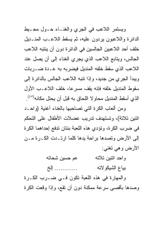 ‫ﻭﻴﺴﺘﻤﺭ ﺍﻟﻼﻋﺏ ﻓﻲ ﺍﻟﺠﺭﻱ ﻭﺍﻟﻐﻨـﺎﺀ ﺤـﻭل ﻤﺤـﻴﻁ‬
‫ﺍﻟﺩﺍﺌﺭﺓ ﻭﺍﻟﻼﻋﺒﻭﻥ ﻴﺭﺩﻭﻥ ﻋﻠﻴﻪ، ﺜﻡ ﻴﺴﻘﻁ ﺍﻟﻼﻋـﺏ ﺍﻟﻤﻨـﺩﻴل‬
‫ﺨﻠﻑ ﺃﺤﺩ ﺍﻟﻼﻋﺒﻴﻥ ﺍﻟﺠﺎﻟﺴﻴﻥ ﻓﻲ ﺍﻟﺩﺍﺌﺭﺓ ﺩﻭﻥ ﺃﻥ ﻴﻨﺘﺒﻪ ﺍﻟﻼﻋﺏ‬
‫ﺍﻟﺠﺎﻟﺱ، ﻭﻴﺘﺎﺒﻊ ﺍﻟﻼﻋﺏ ﺍﻟﺫﻱ ﻴﺠﺭﻱ ﺍﻟﻐﻨﺎﺀ ﺇﻟﻰ ﺃﻥ ﻴﺼل ﻋﻨﺩ‬
‫ﺍﻟﻼﻋﺏ ﺍﻟﺫﻱ ﺴﻘﻁ ﺨﻠﻔﻪ ﺍﻟﻤﻨﺩﻴل ﻓﻴﻀﺭﺒﻪ ﺒﻪ ﻋـﺩﺓ ﻀـﺭﺒﺎﺕ‬
‫ﻭﻴﺒﺩﺃ ﺍﻟﺠﺭﻱ ﻤﻥ ﺠﺩﻴﺩ، ﻭﺇﺫﺍ ﺘﻨﺒﻪ ﺍﻟﻼﻋﺏ ﺍﻟﺠﺎﻟﺱ ﺒﺎﻟﺩﺍﺌﺭﺓ ﺇﻟﻰ‬
‫ﺴﻘﻭﻁ ﺍﻟﻤﻨﺩﻴل ﺨﻠﻔﻪ ﻓﺈﻨﻪ ﻴﻘﻑ ﻤﺴﺭﻋﺎ، ﺨﻠﻑ ﺍﻟﻼﻋـﺏ ﺍﻷﻭل‬
                  ‫‪‬‬
‫ﺍﻟﺫﻱ ﺃﺴﻘﻁ ﺍﻟﻤﻨﺩﻴل ﻤﺤﺎﻭﻻ ﺍﻟﻠﺤﺎﻕ ﺒﻪ ﻗﺒل ﺃﻥ ﻴﺤﺘل ﻤﻜﺎﻨﻪ)٥٤(.‬
                                 ‫ﹰ‬
‫ﻭﻤﻥ ﺃﻟﻌﺎﺏ ﺍﻟﻜﺭﺓ ﺍﻟﺘﻲ ﺘﺼﺎﺤﺒﻬﺎ ﺒﺎﻟﻐﻨﺎﺀ ﺃﻏﻨﻴﺔ )ﻭﺍﺤـﺩ‬
‫ﺍﺘﻨﻴﻥ ﺘﻼﺘﺔ(، ﻭﺘﺴﺘﻬﺩﻑ ﺘﺩﺭﻴﺏ ﻋﻀﻼﺕ ﺍﻷﻁﻔﺎل ﻋﻠﻰ ﺍﻟﺘﺤﻜﻡ‬
‫ﻓﻲ ﻀﺭﺏ ﺍﻟﻜﺭﺓ، ﻭﺘﺅﺩﻱ ﻫﺫﻩ ﺍﻟﻠﻌﺒﺔ ﺒﻨﺘﺎﻥ ﺘﺩﻓﻊ ﺇﺤﺩﺍﻫﻤﺎ ﺍﻟﻜﺭﺓ‬
‫ﺇﻟﻰ ﺍﻷﺭﺽ ﻭﺘﺼﺩﻫﺎ ﺒﺭﺍﺤﺔ ﻴﺩﻫﺎ ﻜﻠﻤﺎ ﺍﺭﺘـﺩﺕ ﺍﻟﻜـﺭﺓ ﻤـﻥ‬
                                     ‫ﺍﻷﺭﺽ ﻭﻫﻲ ﺘﻐﻨﻲ:‬
          ‫ﻋﻡ ﺤﺴﻴﻥ ﺸﺤﺎﺘﻪ‬           ‫ﻭﺍﺤﺩ ﺍﺘﻨﻴﻥ ﺘﻼﺘﻪ‬
           ‫............ ﺇﻟﺦ‬        ‫ﺒﻴﺎﻉ ﺍﻟﺸﻴﻜﻭﻻﺘﻪ‬
‫ﻭﺍﻟﻤﻬﺎﺭﺓ ﻓﻲ ﻫﺫﻩ ﺍﻟﻠﻌﺒﺔ ﺘﻜﻭﻥ ﻓـﻲ ﻀـﺭﺏ ﺍﻟﻜـﺭﺓ‬
‫ﻭﺼﺩﻫﺎ ﺒﺄﻗﺼﻰ ﺴﺭﻋﺔ ﻤﻤﻜﻨﺔ ﺩﻭﻥ ﺃﻥ ﺘﻘﻊ، ﻭﺇﺫﺍ ﻭﻗﻌﺕ ﺍﻟﻜﺭﺓ‬
 