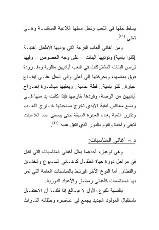 ‫ﻴﺴﻘﻁ ﺤﻘﻬﺎ ﻓﻲ ﺍﻟﻠﻌﺏ ﻭﺘﺤل ﻤﺤﻠﻬﺎ ﺍﻟﻼﻋﺒﺔ ﺍﻟﻤﻨﺎﻓﺴـﺔ ﻭﻫـﻲ‬
                                                ‫ﺘﻐﻨﻲ )٦٤(.‬
‫ﻭﻤﻥ ﺃﻏﺎﻨﻲ ﺃﻟﻌﺎﺏ ﺍﻟﻘﺭﻋﺔ ﺍﻟﺘﻲ ﻴﺅﺩﻴﻬﺎ ﺍﻷﻁﻔﺎل ﺃﻏﻨﻴـﺔ‬
‫)ﻜﻠﻭﺍ ﺒﺎﻤﻴﺔ( ﻭﺘﺅﺩﻴﻬﺎ ﺍﻟﺒﻨﺎﺕ – ﻋﻠﻰ ﻭﺠﻪ ﺍﻟﺨﺼﻭﺹ – ﻭﻓﻴﻬﺎ‬
‫ﺘﺭﺹ ﺍﻟﺒﻨﺎﺕ ﺍﻟﻤﺸﺘﺭﻜﺎﺕ ﻓﻲ ﺍﻟﻠﻌﺏ ﺃﻴﺎﺩﻴﻬﻥ ﻤﻘﻠﻭﺒﺔ ﻭﻤﻔـﺭﻭﺩﺓ‬
‫ﻓﻭﻕ ﺒﻌﻀﻬﺎ، ﻭﻴﺤﺭﻜﻨﻬﺎ ﺇﻟﻰ ﺃﻋﻠﻰ ﻭﺇﻟﻰ ﺃﺴﻔل ﻋﻠـﻰ ﺇﻴﻘـﺎﻉ‬
‫ﻋﺒﺎﺭﺓ.. ﻜﻠﻭ ﺒﺎﻤﻴﺔ.. ﻗﻁﺔ ﻋﺎﻤﻴﺔ.. ﻭﻴﻌﻘﺒﻬﺎ ﻤﺒﺎﺸـﺭﺓ ﺇﺨـﺭﺍﺝ‬
‫ﺃﻴﺎﺩﻴﻬﻥ ﻤﻥ ﺍﻟﺭﺼﺔ، ﻭﻓﺭﺩﻫﺎ ﺨﺎﺭﺠﻬﺎ ﻓﺈﺫﺍ ﻜﺎﻨﺕ ﻴﺩ ﻤﻨﻬﺎ ﻓـﻲ‬
‫ﻭﻀﻊ ﻤﻌﺎﻜﺱ ﻟﺒﻘﻴﺔ ﺍﻷﻴﺩﻱ ﺘﺨﺭﺝ ﺼﺎﺤﺒﺘﻬﺎ ﺨـﺎﺭﺝ ﺍﻟﻠﻌـﺏ‬
‫ﻭﺘﻜﺭﺭ ﺍﻟﻠﻌﺒﺔ ﺒﻐﻨﺎﺀ ﺍﻟﻌﺒﺎﺭﺓ ﺍﻟﺴﺎﺒﻘﺔ ﺤﺘﻰ ﻴﺼﻔﻰ ﻋﺩﺩ ﺍﻟﻼﻋﺒﺎﺕ‬
             ‫ﻟﺘﺒﻘﻰ ﻭﺍﺤﺩﺓ ﻭﺘﻘﻭﻡ ﺒﺎﻟﺩﻭﺭ ﺍﻟﺫﻱ ﺍﺘﻔﻕ ﻋﻠﻴﻪ )٧٤(.‬

                                 ‫ﺩ – ﺃﻏﺎﻨﻲ ﺍﻟﻤﻨﺎﺴﺒﺎﺕ:‬
‫ﻭﻫﻲ ﻨﻭﻋﺎﻥ، ﺃﺤﺩﻫﻤﺎ ﻴﻤﺜل ﺃﻏﺎﻨﻲ ﺍﻟﻤﻨﺎﺴﺒﺎﺕ ﺍﻟﺘﻲ ﺘﻘﺎل‬
‫ﻓﻲ ﻤﺭﺍﺤل ﺩﻭﺭﺓ ﺤﻴﺎﺓ ﺍﻟﻁﻔـل ﻜﺄﻏـﺎﻨﻲ ﺍﻟﺴـﺒﻭﻉ ﻭﺍﻟﺨﺘـﺎﻥ‬
‫ﻭﺍﻟﻔﻁﺎﻡ.. ﺃﻤﺎ ﺍﻟﻨﻭﻉ ﺍﻵﺨﺭ ﻓﻴﺭﺘﺒﻁ ﺒﺎﻟﻤﻨﺎﺴﺒﺎﺕ ﺍﻟﻌﺎﻤﺔ ﺍﻟﺘﻲ ﺘﻤﺭ‬
           ‫ﺒﻬﺎ ﺍﻟﻤﺠﺘﻤﻌﺎﺕ ﻜﺄﻏﺎﻨﻲ ﺭﻤﻀﺎﻥ ﻭﺍﻷﻋﻴﺎﺩ ﺍﻟﺩﻭﺭﻴﺔ.‬
‫ﺒﺎﻟﻨﺴﺒﺔ ﻟﻠﻨﻭﻉ ﺍﻷﻭل ﻻ ﻨﺒـﺎﻟﻎ ﺇﺫﺍ ﻗﻠﻨـﺎ ﺃﻥ ﺍﻻﺤﺘﻔـﺎل‬
‫ﺒﺎﺴﺘﻘﺒﺎل ﺍﻟﻤﻭﻟﻭﺩ ﺍﻟﺠﺩﻴﺩ ﻴﺠﻤﻊ ﻓﻲ ﻋﻨﺎﺼﺭﻩ ﻭﺤﻠﻘﺎﺘﻪ ﺍﻟﺘـﺭﺍﺙ‬
 