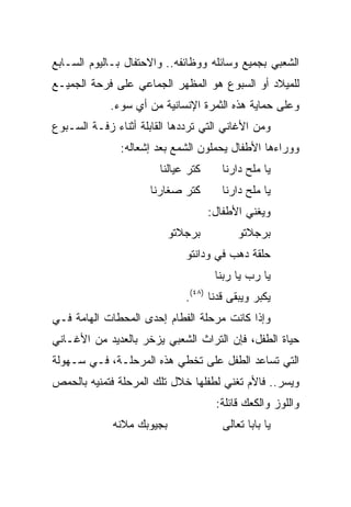 ‫ﺍﻟﺸﻌﺒﻲ ﺒﺠﻤﻴﻊ ﻭﺴﺎﺌﻠﻪ ﻭﻭﻅﺎﺌﻔﻪ.. ﻭﺍﻻﺤﺘﻔﺎل ﺒـﺎﻟﻴﻭﻡ ﺍﻟﺴـﺎﺒﻊ‬
‫ﻟﻠﻤﻴﻼﺩ ﺃﻭ ﺍﻟﺴﺒﻭﻉ ﻫﻭ ﺍﻟﻤﻅﻬﺭ ﺍﻟﺠﻤﺎﻋﻲ ﻋﻠﻰ ﻓﺭﺤﺔ ﺍﻟﺠﻤﻴـﻊ‬
             ‫ﻭﻋﻠﻰ ﺤﻤﺎﻴﺔ ﻫﺫﻩ ﺍﻟﺜﻤﺭﺓ ﺍﻹﻨﺴﺎﻨﻴﺔ ﻤﻥ ﺃﻱ ﺴﻭﺀ.‬
‫ﻭﻤﻥ ﺍﻷﻏﺎﻨﻲ ﺍﻟﺘﻲ ﺘﺭﺩﺩﻫﺎ ﺍﻟﻘﺎﺒﻠﺔ ﺃﺜﻨﺎﺀ ﺯﻓـﺔ ﺍﻟﺴـﺒﻭﻉ‬
               ‫ﻭﻭﺭﺍﺀﻫﺎ ﺍﻷﻁﻔﺎل ﻴﺤﻤﻠﻭﻥ ﺍﻟﺸﻤﻊ ﺒﻌﺩ ﺇﺸﻌﺎﻟﻪ:‬
                        ‫ﻜﺘﺭ ﻋﻴﺎﻟﻨﺎ‬      ‫ﻴﺎ ﻤﻠﺢ ﺩﺍﺭﻨﺎ‬
                      ‫ﻜﺘﺭ ﺼﻐﺎﺭﻨﺎ‬        ‫ﻴﺎ ﻤﻠﺢ ﺩﺍﺭﻨﺎ‬
                                     ‫ﻭﻴﻐﻨﻲ ﺍﻷﻁﻔﺎل:‬
                           ‫ﺒﺭﺠﻼﺘﻭ‬           ‫ﺒﺭﺠﻼﺘﻭ‬
                              ‫ﺤﻠﻘﺔ ﺩﻫﺏ ﻓﻲ ﻭﺩﺍﻨﺘﻭ‬
                                      ‫ﻴﺎ ﺭﺏ ﻴﺎ ﺭﺒﻨﺎ‬
                              ‫ﻴﻜﺒﺭ ﻭﻴﺒﻘﻰ ﻗﺩﻨﺎ )٨٤(.‬
‫ﻭﺇﺫﺍ ﻜﺎﻨﺕ ﻤﺭﺤﻠﺔ ﺍﻟﻔﻁﺎﻡ ﺇﺤﺩﻯ ﺍﻟﻤﺤﻁﺎﺕ ﺍﻟﻬﺎﻤﺔ ﻓـﻲ‬
‫ﺤﻴﺎﺓ ﺍﻟﻁﻔل، ﻓﺈﻥ ﺍﻟﺘﺭﺍﺙ ﺍﻟﺸﻌﺒﻲ ﻴﺯﺨﺭ ﺒﺎﻟﻌﺩﻴﺩ ﻤﻥ ﺍﻷﻏـﺎﻨﻲ‬
‫ﺍﻟﺘﻲ ﺘﺴﺎﻋﺩ ﺍﻟﻁﻔل ﻋﻠﻰ ﺘﺨﻁﻲ ﻫﺫﻩ ﺍﻟﻤﺭﺤﻠـﺔ، ﻓـﻲ ﺴـﻬﻭﻟﺔ‬
‫ﻭﻴﺴﺭ.. ﻓﺎﻷﻡ ﺘﻐﻨﻲ ﻟﻁﻔﻠﻬﺎ ﺨﻼل ﺘﻠﻙ ﺍﻟﻤﺭﺤﻠﺔ ﻓﺘﻤﻨﻴﻪ ﺒﺎﻟﺤﻤﺹ‬
                                      ‫ﻭﺍﻟﻠﻭﺯ ﻭﺍﻟﻜﻌﻙ ﻗﺎﺌﻠﺔ:‬
             ‫ﺒﺠﻴﻭﺒﻙ ﻤﻼﻨﻪ‬                ‫ﻴﺎ ﺒﺎﺒﺎ ﺘﻌﺎﻟﻰ‬
 