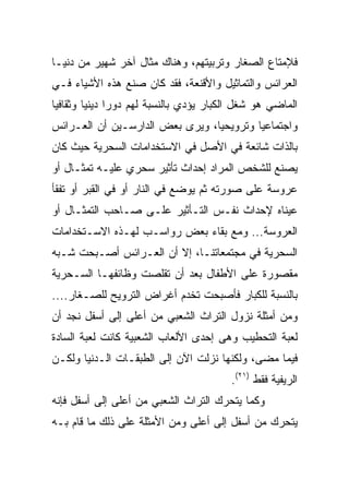 ‫ﻓﻺﻤﺘﺎﻉ ﺍﻟﺼﻐﺎﺭ ﻭﺘﺭﺒﻴﺘﻬﻡ، ﻭﻫﻨﺎﻙ ﻤﺜﺎل ﺁﺨﺭ ﺸﻬﻴﺭ ﻤﻥ ﺩﻨﻴـﺎ‬
‫ﺍﻟﻌﺭﺍﺌﺱ ﻭﺍﻟﺘﻤﺎﺜﻴل ﻭﺍﻷﻗﻨﻌﺔ، ﻓﻘﺩ ﻜﺎﻥ ﺼﻨﻊ ﻫﺫﻩ ﺍﻷﺸﻴﺎﺀ ﻓـﻲ‬
‫ﺍﻟﻤﺎﻀﻲ ﻫﻭ ﺸﻐل ﺍﻟﻜﺒﺎﺭ ﻴﺅﺩﻱ ﺒﺎﻟﻨﺴﺒﺔ ﻟﻬﻡ ﺩﻭﺭﺍ ﺩﻴﻨﻴﺎ ﻭﺜﻘﺎﻓﻴﺎ‬
 ‫‪‬‬       ‫‪ ‬‬
‫ﻭﺍﺠﺘﻤﺎﻋﻴﺎ ﻭﺘﺭﻭﻴﺤﻴﺎ، ﻭﻴﺭﻯ ﺒﻌﺽ ﺍﻟﺩﺍﺭﺴـﻴﻥ ﺃﻥ ﺍﻟﻌـﺭﺍﺌﺱ‬
                                 ‫‪‬‬        ‫‪‬‬
‫ﺒﺎﻟﺫﺍﺕ ﺸﺎﺌﻌﺔ ﻓﻲ ﺍﻷﺼل ﻓﻲ ﺍﻻﺴﺘﺨﺩﺍﻤﺎﺕ ﺍﻟﺴﺤﺭﻴﺔ ﺤﻴﺙ ﻜﺎﻥ‬
‫ﻴﺼﻨﻊ ﻟﻠﺸﺨﺹ ﺍﻟﻤﺭﺍﺩ ﺇﺤﺩﺍﺙ ﺘﺄﺜﻴﺭ ﺴﺤﺭﻱ ﻋﻠﻴـﻪ ﺘﻤﺜـﺎل ﺃﻭ‬
‫ﻋﺭﻭﺴﺔ ﻋﻠﻰ ﺼﻭﺭﺘﻪ ﺜﻡ ﻴﻭﻀﻊ ﻓﻲ ﺍﻟﻨﺎﺭ ﺃﻭ ﻓﻲ ﺍﻟﻘﺒﺭ ﺃﻭ ﺘﻔﻘﺄ‬
‫ﻋﻴﻨﺎﻩ ﻹﺤﺩﺍﺙ ﻨﻔـﺱ ﺍﻟﺘـﺄﺜﻴﺭ ﻋﻠـﻰ ﺼـﺎﺤﺏ ﺍﻟﺘﻤﺜـﺎل ﺃﻭ‬
‫ﺍﻟﻌﺭﻭﺴﺔ... ﻭﻤﻊ ﺒﻘﺎﺀ ﺒﻌﺽ ﺭﻭﺍﺴـﺏ ﻟﻬـﺫﻩ ﺍﻻﺴـﺘﺨﺩﺍﻤﺎﺕ‬
‫ﺍﻟﺴﺤﺭﻴﺔ ﻓﻲ ﻤﺠﺘﻤﻌﺎﺘﻨـﺎ، ﺇﻻ ﺃﻥ ﺍﻟﻌـﺭﺍﺌﺱ ﺃﺼـﺒﺤﺕ ﺸـﺒﻪ‬
‫ﻤﻘﺼﻭﺭﺓ ﻋﻠﻰ ﺍﻷﻁﻔﺎل ﺒﻌﺩ ﺃﻥ ﺘﻘﻠﺼﺕ ﻭﻅﺎﺌﻔﻬـﺎ ﺍﻟﺴـﺤﺭﻴﺔ‬
‫ﺒﺎﻟﻨﺴﺒﺔ ﻟﻠﻜﺒﺎﺭ ﻓﺄﺼﺒﺤﺕ ﺘﺨﺩﻡ ﺃﻏﺭﺍﺽ ﺍﻟﺘﺭﻭﻴﺢ ﻟﻠﺼـﻐﺎﺭ....‬
‫ﻭﻤﻥ ﺃﻤﺜﻠﺔ ﻨﺯﻭل ﺍﻟﺘﺭﺍﺙ ﺍﻟﺸﻌﺒﻲ ﻤﻥ ﺃﻋﻠﻰ ﺇﻟﻰ ﺃﺴﻔل ﻨﺠﺩ ﺃﻥ‬
‫ﻟﻌﺒﺔ ﺍﻟﺘﺤﻁﻴﺏ ﻭﻫﻰ ﺇﺤﺩﻯ ﺍﻷﻟﻌﺎﺏ ﺍﻟﺸﻌﺒﻴﺔ ﻜﺎﻨﺕ ﻟﻌﺒﺔ ﺍﻟﺴﺎﺩﺓ‬
‫ﻓﻴﻤﺎ ﻤﻀﻰ، ﻭﻟﻜﻨﻬﺎ ﻨﺯﻟﺕ ﺍﻵﻥ ﺇﻟﻰ ﺍﻟﻁﺒﻘـﺎﺕ ﺍﻟـﺩﻨﻴﺎ ﻭﻟﻜـﻥ‬
                                        ‫ﺍﻟﺭﻴﻔﻴﺔ ﻓﻘﻁ )١٢(.‬
‫ﻭﻜﻤﺎ ﻴﺘﺤﺭﻙ ﺍﻟﺘﺭﺍﺙ ﺍﻟﺸﻌﺒﻲ ﻤﻥ ﺃﻋﻠﻰ ﺇﻟﻰ ﺃﺴﻔل ﻓﺈﻨﻪ‬
‫ﻴﺘﺤﺭﻙ ﻤﻥ ﺃﺴﻔل ﺇﻟﻰ ﺃﻋﻠﻰ ﻭﻤﻥ ﺍﻷﻤﺜﻠﺔ ﻋﻠﻰ ﺫﻟﻙ ﻤﺎ ﻗﺎﻡ ﺒـﻪ‬
 