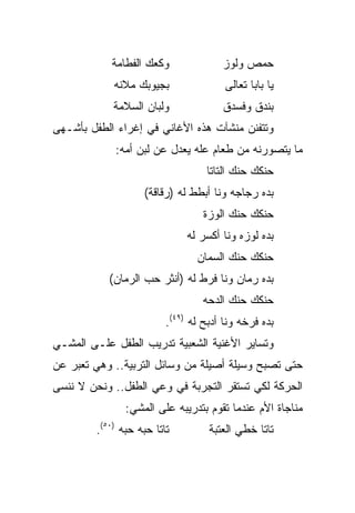 ‫ﻭﻜﻌﻙ ﺍﻟﻔﻁﺎﻤﺔ‬              ‫ﺤﻤﺹ ﻭﻟﻭﺯ‬
            ‫ﺒﺠﻴﻭﺒﻙ ﻤﻼﻨﻪ‬                ‫ﻴﺎ ﺒﺎﺒﺎ ﺘﻌﺎﻟﻰ‬
            ‫ﻭﻟﺒﺎﻥ ﺍﻟﺴﻼﻤﺔ‬              ‫ﺒﻨﺩﻕ ﻭﻓﺴﺩﻕ‬
‫ﻭﺘﺘﻔﻨﻥ ﻤﻨﺸﺂﺕ ﻫﺫﻩ ﺍﻷﻏﺎﻨﻲ ﻓﻲ ﺇﻏﺭﺍﺀ ﺍﻟﻁﻔل ﺒﺄﺸـﻬﻰ‬
            ‫ﻤﺎ ﻴﺘﺼﻭﺭﻨﻪ ﻤﻥ ﻁﻌﺎﻡ ﻋﻠﻪ ﻴﻌﺩل ﻋﻥ ﻟﺒﻥ ﺃﻤﻪ:‬
                                  ‫ﺤﻨﻜﻙ ﺤﻨﻙ ﺍﻟﺘﺎﺘﺎ‬
                   ‫ﺒﺩﻩ ﺭﺠﺎﺠﻪ ﻭﻨﺎ ﺃﺒﻁﻁ ﻟﻪ )ﺭﻗﺎﻗﺔ(‬
                                  ‫ﺤﻨﻜﻙ ﺤﻨﻙ ﺍﻟﻭﺯﺓ‬
                              ‫ﺒﺩﻩ ﻟﻭﺯﻩ ﻭﻨﺎ ﺃﻜﺴﺭ ﻟﻪ‬
                                ‫ﺤﻨﻜﻙ ﺤﻨﻙ ﺍﻟﺴﻤﺎﻥ‬
           ‫ﺒﺩﻩ ﺭﻤﺎﻥ ﻭﻨﺎ ﻓﺭﻁ ﻟﻪ )ﺃﻨﺜﺭ ﺤﺏ ﺍﻟﺭﻤﺎﻥ(‬
                                  ‫ﺤﻨﻜﻙ ﺤﻨﻙ ﺍﻟﺩﺤﻪ‬
                         ‫ﺒﺩﻩ ﻓﺭﺨﻪ ﻭﻨﺎ ﺃﺩﺒﺢ ﻟﻪ )٩٤(.‬
‫ﻭﺘﺴﺎﻴﺭ ﺍﻷﻏﻨﻴﺔ ﺍﻟﺸﻌﺒﻴﺔ ﺘﺩﺭﻴﺏ ﺍﻟﻁﻔل ﻋﻠـﻰ ﺍﻟﻤﺸـﻲ‬
‫ﺤﺘﻰ ﺘﺼﺒﺢ ﻭﺴﻴﻠﺔ ﺃﺼﻴﻠﺔ ﻤﻥ ﻭﺴﺎﺌل ﺍﻟﺘﺭﺒﻴﺔ.. ﻭﻫﻲ ﺘﻌﺒﺭ ﻋﻥ‬
‫ﺍﻟﺤﺭﻜﺔ ﻟﻜﻲ ﺘﺴﺘﻘﺭ ﺍﻟﺘﺠﺭﺒﺔ ﻓﻲ ﻭﻋﻲ ﺍﻟﻁﻔل.. ﻭﻨﺤﻥ ﻻ ﻨﻨﺴﻰ‬
               ‫ﻤﻨﺎﺠﺎﺓ ﺍﻷﻡ ﻋﻨﺩﻤﺎ ﺘﻘﻭﻡ ﺒﺘﺩﺭﻴﺒﻪ ﻋﻠﻰ ﺍﻟﻤﺸﻲ:‬
        ‫ﺘﺎﺘﺎ ﺤﺒﻪ ﺤﺒﻪ )٠٥(.‬         ‫ﺘﺎﺘﺎ ﺨﻁﻲ ﺍﻟﻌﺘﺒﺔ‬
 