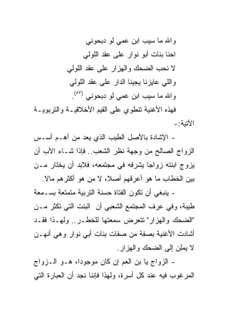 ‫ﻭﺍﷲ ﻤﺎ ﺴﻴﺏ ﺍﺒﻥ ﻋﻤﻲ ﻟﻭ ﺩﺒﺤﻭﻨﻲ‬
                 ‫ﺍﺤﻨﺎ ﺒﻨﺎﺕ ﺃﺒﻭ ﻨﻭﺍﺭ ﻋﻠﻰ ﻋﻘﺩ ﺍﻟﻠﻭﻟﻲ‬
           ‫ﻻ ﻨﺤﺏ ﺍﻟﻀﺤﻙ ﻭﺍﻟﻬﺯﺍﺭ ﻋﻠﻰ ﻋﻘﺩ ﺍﻟﻠﻭﻟﻲ‬
            ‫ﻭﺍﻟﻠﻲ ﻋﺎﻴﺯﻨﺎ ﻴﺠﻴﻨﺎ ﺍﻟﺩﺍﺭ ﻋﻠﻰ ﻋﻘﺩ ﺍﻟﻠﻭﻟﻲ‬
             ‫ﻭﺍﷲ ﻤﺎ ﺴﻴﺏ ﺍﺒﻥ ﻋﻤﻲ ﻟﻭ ﺩﺒﺤﻭﻨﻲ )٣٥(.‬
‫ﻓﻬﺫﻩ ﺍﻷﻏﻨﻴﺔ ﺘﻨﻁﻭﻱ ﻋﻠﻰ ﺍﻟﻘﻴﻡ ﺍﻷﺨﻼﻗﻴـﺔ ﻭﺍﻟﺘﺭﺒﻭﻴـﺔ‬
                                                  ‫ﺍﻵﺘﻴﺔ:-‬
‫- ﺍﻹﺸﺎﺩﺓ ﺒﺎﻷﺼل ﺍﻟﻁﻴﺏ ﺍﻟﺫﻱ ﻴﻌﺩ ﻤﻥ ﺃﻫـﻡ ﺃﺴـﺱ‬
‫ﺍﻟﺯﻭﺍﺝ ﺍﻟﺼﺎﻟﺢ ﻤﻥ ﻭﺠﻬﺔ ﻨﻅﺭ ﺍﻟﺸﻌﺏ.. ﻓﺈﺫﺍ ﺸـﺎﺀ ﺍﻷﺏ ﺃﻥ‬
‫ﻴﺯﻭﺝ ﺍﺒﻨﺘﻪ ﺯﻭﺍﺠﺎ ﻴﺸﺭﻓﻪ ﻓﻲ ﻤﺠﺘﻤﻌﻪ، ﻓﻼﺒﺩ ﺃﻥ ﻴﺨﺘﺎﺭ ﻤـﻥ‬
                                    ‫‪‬‬
  ‫ﺒﻴﻥ ﺍﻟﺨﻁﺎﺏ ﻤﺎ ﻫﻭ ﺃﻋﺭﻗﻬﻡ ﺃﺼﻼ، ﻻ ﻤﻥ ﻫﻭ ﺃﻜﺜﺭﻫﻡ ﻤﺎﻻ.‬
   ‫ﹰ‬                   ‫ﹰ‬
‫- ﻴﻨﺒﻐﻲ ﺃﻥ ﺘﻜﻭﻥ ﺍﻟﻔﺘﺎﺓ ﺤﺴﻨﺔ ﺍﻟﺘﺭﺒﻴﺔ ﻤﺘﻤﺘﻌﺔ ﺒﺴـﻤﻌﺔ‬
‫ﻁﻴﺒﺔ، ﻭﻓﻲ ﻋﺭﻑ ﺍﻟﻤﺠﺘﻤﻊ ﺍﻟﺸﻌﺒﻲ ﺃﻥ ﺍﻟﺒﻨﺕ ﺍﻟﺘﻲ ﺘﻜﺜﺭ ﻤـﻥ‬
‫"ﺍﻟﻀﺤﻙ ﻭﺍﻟﻬﺯﺍﺭ" ﺘﺘﻌﺭﺽ ﺴﻤﻌﺘﻬﺎ ﻟﻠﺨﻁـﺭ.. ﻭﻟﻬـﺫﺍ ﻓﻘـﺩ‬
‫ﺃﺸﺎﺩﺕ ﺍﻷﻏﻨﻴﺔ ﺒﺼﻔﺔ ﻤﻥ ﺼﻔﺎﺕ ﺒﻨﺎﺕ ﺃﺒﻲ ﻨﻭﺍﺭ ﻭﻫﻲ ﺃﻨﻬـﻥ‬
                             ‫ﻻ ﻴﻤﻠﻥ ﺇﻟﻰ ﺍﻟﻀﺤﻙ ﻭﺍﻟﻬﺯﺍﺭ.‬
‫- ﺍﻟﺯﻭﺍﺝ ﻴﺎ ﺒﻥ ﺍﻟﻌﻡ ﺇﻥ ﻜﺎﻥ ﻤﻭﺠﻭﺩﺍ، ﻫـﻭ ﺍﻟـﺯﻭﺍﺝ‬
              ‫‪‬‬
‫ﺍﻟﻤﺭﻏﻭﺏ ﻓﻴﻪ ﻋﻨﺩ ﻜل ﺃﺴﺭﺓ، ﻭﻟﻬﺫﺍ ﻓﺈﻨﻨﺎ ﻨﺠﺩ ﺃﻥ ﺍﻟﻌﺒﺎﺭﺓ ﺍﻟﺘﻲ‬
 