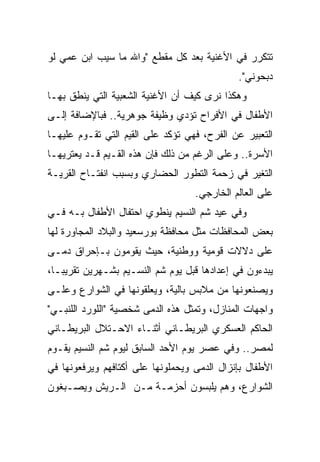 ‫ﺘﺘﻜﺭﺭ ﻓﻲ ﺍﻷﻏﻨﻴﺔ ﺒﻌﺩ ﻜل ﻤﻘﻁﻊ "ﻭﺍﷲ ﻤﺎ ﺴﻴﺏ ﺍﺒﻥ ﻋﻤﻲ ﻟﻭ‬
                                             ‫ﺩﺒﺤﻭﻨﻲ".‬
‫ﻭﻫﻜﺫﺍ ﻨﺭﻯ ﻜﻴﻑ ﺃﻥ ﺍﻷﻏﻨﻴﺔ ﺍﻟﺸﻌﺒﻴﺔ ﺍﻟﺘﻲ ﻴﻨﻁﻕ ﺒﻬـﺎ‬
‫ﺍﻷﻁﻔﺎل ﻓﻲ ﺍﻷﻓﺭﺍﺡ ﺘﺅﺩﻱ ﻭﻅﻴﻔﺔ ﺠﻭﻫﺭﻴﺔ.. ﻓﺒﺎﻹﻀﺎﻓﺔ ﺇﻟـﻰ‬
‫ﺍﻟﺘﻌﺒﻴﺭ ﻋﻥ ﺍﻟﻔﺭﺡ، ﻓﻬﻲ ﺘﺅﻜﺩ ﻋﻠﻰ ﺍﻟﻘﻴﻡ ﺍﻟﺘﻲ ﺘﻘـﻭﻡ ﻋﻠﻴﻬـﺎ‬
‫ﺍﻷﺴﺭﺓ.. ﻭﻋﻠﻰ ﺍﻟﺭﻏﻡ ﻤﻥ ﺫﻟﻙ ﻓﺈﻥ ﻫﺫﻩ ﺍﻟﻘـﻴﻡ ﻗـﺩ ﻴﻌﺘﺭﻴﻬـﺎ‬
‫ﺍﻟﺘﻐﻴﺭ ﻓﻲ ﺯﺤﻤﺔ ﺍﻟﺘﻁﻭﺭ ﺍﻟﺤﻀﺎﺭﻱ ﻭﺒﺴﺒﺏ ﺍﻨﻔﺘـﺎﺡ ﺍﻟﻘﺭﻴـﺔ‬
                                   ‫ﻋﻠﻰ ﺍﻟﻌﺎﻟﻡ ﺍﻟﺨﺎﺭﺠﻲ.‬
‫ﻭﻓﻲ ﻋﻴﺩ ﺸﻡ ﺍﻟﻨﺴﻴﻡ ﻴﻨﻁﻭﻱ ﺍﺤﺘﻔﺎل ﺍﻷﻁﻔﺎل ﺒـﻪ ﻓـﻲ‬
‫ﺒﻌﺽ ﺍﻟﻤﺤﺎﻓﻅﺎﺕ ﻤﺜل ﻤﺤﺎﻓﻅﺔ ﺒﻭﺭﺴﻌﻴﺩ ﻭﺍﻟﺒﻼﺩ ﺍﻟﻤﺠﺎﻭﺭﺓ ﻟﻬﺎ‬
‫ﻋﻠﻰ ﺩﻻﻻﺕ ﻗﻭﻤﻴﺔ ﻭﻭﻁﻨﻴﺔ، ﺤﻴﺙ ﻴﻘﻭﻤﻭﻥ ﺒـﺈﺤﺭﺍﻕ ﺩﻤـﻰ‬
‫ﻴﺒﺩﺀﻭﻥ ﻓﻲ ﺇﻋﺩﺍﺩﻫﺎ ﻗﺒل ﻴﻭﻡ ﺸﻡ ﺍﻟﻨﺴـﻴﻡ ﺒﺸـﻬﺭﻴﻥ ﺘﻘﺭﻴ ‪‬ـﺎ،‬
   ‫ﺒ‬
‫ﻭﻴﺼﻨﻌﻭﻨﻬﺎ ﻤﻥ ﻤﻼﺒﺱ ﺒﺎﻟﻴﺔ، ﻭﻴﻌﻠﻘﻭﻨﻬﺎ ﻓﻲ ﺍﻟﺸﻭﺍﺭﻉ ﻭﻋﻠـﻰ‬
‫ﻭﺍﺠﻬﺎﺕ ﺍﻟﻤﻨﺎﺯل، ﻭﺘﻤﺜل ﻫﺫﻩ ﺍﻟﺩﻤﻰ ﺸﺨﺼﻴﺔ "ﺍﻟﻠﻭﺭﺩ ﺍﻟﻠﻨﺒـﻲ"‬
‫ﺍﻟﺤﺎﻜﻡ ﺍﻟﻌﺴﻜﺭﻱ ﺍﻟﺒﺭﻴﻁـﺎﻨﻲ ﺃﺜﻨـﺎﺀ ﺍﻻﺤـﺘﻼل ﺍﻟﺒﺭﻴﻁـﺎﻨﻲ‬
‫ﻟﻤﺼﺭ.. ﻭﻓﻲ ﻋﺼﺭ ﻴﻭﻡ ﺍﻷﺤﺩ ﺍﻟﺴﺎﺒﻕ ﻟﻴﻭﻡ ﺸﻡ ﺍﻟﻨﺴﻴﻡ ﻴﻘـﻭﻡ‬
‫ﺍﻷﻁﻔﺎل ﺒﺈﻨﺯﺍل ﺍﻟﺩﻤﻰ ﻭﻴﺤﻤﻠﻭﻨﻬﺎ ﻋﻠﻰ ﺃﻜﺘﺎﻓﻬﻡ ﻭﻴﺭﻓﻌﻭﻨﻬﺎ ﻓﻲ‬
‫ﺍﻟﺸﻭﺍﺭﻉ، ﻭﻫﻡ ﻴﻠﺒﺴﻭﻥ ﺃﺤﺯﻤـﺔ ﻤـﻥ ﺍﻟـﺭﻴﺵ ﻭﻴﺼـﺒﻐﻭﻥ‬
 