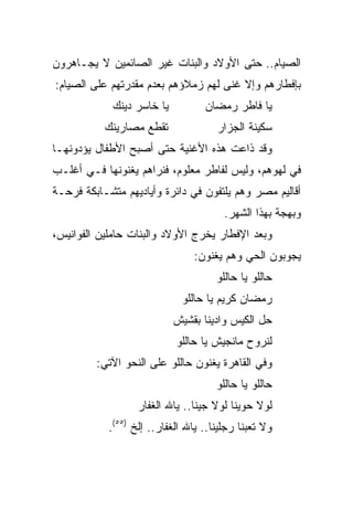 ‫ﺍﻟﺼﻴﺎﻡ.. ﺤﺘﻰ ﺍﻷﻭﻻﺩ ﻭﺍﻟﺒﻨﺎﺕ ﻏﻴﺭ ﺍﻟﺼﺎﺌﻤﻴﻥ ﻻ ﻴﺠـﺎﻫﺭﻭﻥ‬
‫ﺒﺈﻓﻁﺎﺭﻫﻡ ﻭﺇﻻ ﻏﻨﻰ ﻟﻬﻡ ﺯﻤﻼﺅﻫﻡ ﺒﻌﺩﻡ ﻤﻘﺩﺭﺘﻬﻡ ﻋﻠﻰ ﺍﻟﺼﻴﺎﻡ:‬
             ‫ﻴﺎ ﺨﺎﺴﺭ ﺩﻴﻨﻙ‬          ‫ﻴﺎ ﻓﺎﻁﺭ ﺭﻤﻀﺎﻥ‬
           ‫ﺘﻘﻁﻊ ﻤﺼﺎﺭﻴﻨﻙ‬               ‫ﺴﻜﻴﻨﺔ ﺍﻟﺠﺯﺍﺭ‬
‫ﻭﻗﺩ ﺫﺍﻋﺕ ﻫﺫﻩ ﺍﻷﻏﻨﻴﺔ ﺤﺘﻰ ﺃﺼﺒﺢ ﺍﻷﻁﻔﺎل ﻴﺅﺩﻭﻨﻬـﺎ‬
‫ﻓﻲ ﻟﻬﻭﻫﻡ، ﻭﻟﻴﺱ ﻟﻔﺎﻁﺭ ﻤﻌﻠﻭﻡ، ﻓﻨﺭﺍﻫﻡ ﻴﻐﻨﻭﻨﻬﺎ ﻓـﻲ ﺃﻏﻠـﺏ‬
‫ﺃﻗﺎﻟﻴﻡ ﻤﺼﺭ ﻭﻫﻡ ﻴﻠﺘﻔﻭﻥ ﻓﻲ ﺩﺍﺌﺭﺓ ﻭﺃﻴﺎﺩﻴﻬﻡ ﻤﺘﺸـﺎﺒﻜﺔ ﻓﺭﺤـﺔ‬
                                        ‫ﻭﺒﻬﺠﺔ ﺒﻬﺫﺍ ﺍﻟﺸﻬﺭ.‬
‫ﻭﺒﻌﺩ ﺍﻹﻓﻁﺎﺭ ﻴﺨﺭﺝ ﺍﻷﻭﻻﺩ ﻭﺍﻟﺒﻨﺎﺕ ﺤﺎﻤﻠﻴﻥ ﺍﻟﻔﻭﺍﻨﻴﺱ،‬
                                ‫ﻴﺠﻭﺒﻭﻥ ﺍﻟﺤﻲ ﻭﻫﻡ ﻴﻐﻨﻭﻥ:‬
                                      ‫ﺤﺎﻟﻠﻭ ﻴﺎ ﺤﺎﻟﻠﻭ‬
                             ‫ﺭﻤﻀﺎﻥ ﻜﺭﻴﻡ ﻴﺎ ﺤﺎﻟﻠﻭ‬
                            ‫ﺤل ﺍﻟﻜﻴﺱ ﻭﺍﺩﻴﻨﺎ ﺒﻘﺸﻴﺵ‬
                            ‫ﻟﻨﺭﻭﺡ ﻤﺎﻨﺠﻴﺵ ﻴﺎ ﺤﺎﻟﻠﻭ‬
         ‫ﻭﻓﻲ ﺍﻟﻘﺎﻫﺭﺓ ﻴﻐﻨﻭﻥ ﺤﺎﻟﻠﻭ ﻋﻠﻰ ﺍﻟﻨﺤﻭ ﺍﻵﺘﻲ:‬
                                      ‫ﺤﺎﻟﻠﻭ ﻴﺎ ﺤﺎﻟﻠﻭ‬
                   ‫ﻟﻭﻻ ﺤﻭﻴﻨﺎ ﻟﻭﻻ ﺠﻴﻨﺎ.. ﻴﺎﷲ ﺍﻟﻐﻔﺎﺭ‬
            ‫ﻭﻻ ﺘﻌﺒﻨﺎ ﺭﺠﻠﻴﻨﺎ.. ﻴﺎﷲ ﺍﻟﻐﻔﺎﺭ.. ﺇﻟﺦ )٥٥(.‬
 