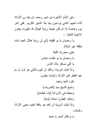 ‫ﻭﻓﻲ ﺍﻷﻴﺎﻡ ﺍﻷﺨﻴﺭﺓ ﻤﻥ ﺸﻬﺭ ﺭﻤﻀـﺎﻥ ﻴﻐﻨـﻲ ﺍﻷﻭﻻﺩ‬
‫ﺃﺜﻨﺎﺀ ﻟﻌﺒﻬﻡ ﺃﻏﺎﻨﻲ ﻴﻭﺩﻋﻭﻥ ﺒﻬﺎ ﻫﺫﺍ ﺍﻟﺸﻬﺭ ﺍﻟﻜﺭﻴﻡ.. ﻓﻔﻲ ﺁﺨﺭ‬
‫ﻴﻭﻡ ﻭﺨﺎﺼﺔ ﺇﺫﺍ ﻟﻡ ﺘﻜﻥ ﻨﺘﻴﺠﺔ ﺭﺅﻴﺔ ﺍﻟﻬﻼل ﻗﺩ ﻅﻬﺭﺕ ﻴﻐﻨﻭﻥ‬
                                          ‫ﺍﻷﻏﻨﻴﺔ ﺍﻟﺘﺎﻟﻴﺔ :-‬
‫ﻴﺎ ﺭﻤﻀﺎﻥ ﻴﺎ ﺒﻭ ﻗﻠﻘﻴﻠﻪ )ﺃﻱ ﺃﻥ ﺭﺅﻴﺔ ﻫﻼل ﺍﻟﻌﻴﺩ ﺩﺍﺌﻤﺎ‬
 ‫‪‬‬
                                          ‫ﻤﻘﻠﻘﺔ ﻏﻴﺭ ﺜﺎﺒﺘﺔ(.‬
                                 ‫ﺨﻠﻲ ﺴﺤﻭﺭﻙ ﺍﻟﻠﻴﻠﺔ‬
                       ‫ﻴﺎ ﺭﻤﻀﺎﻥ ﻴﺎ ﺒﻭ ﻁﺸﺕ ﻨﺤﺎﺱ‬
                            ‫ﻴﺎ ﺍﻟﻠﻲ ﻤﺴﺎﻓﺭ ﺒﻼﺩ ﺍﻟﻨﺎﺱ‬
‫ﻭﺇﺫﺍ ﺜﺒﺘﺕ ﺍﻟﺭﺅﻴﺔ، ﻭﺘﺄﻜﺩ ﺃﻥ ﺍﻟﻴﻭﻡ ﺍﻟﺘﺎﻟﻲ ﻫﻭ ﺃﻭل ﺃﻴـﺎﻡ‬
                      ‫ﻋﻴﺩ ﺍﻟﻔﻁﺭ ﻓﺈﻥ ﺍﻷﻭﻻﺩ ﻭﺍﻟﺒﻨﺎﺕ ﻴﻐﻨﻭﻥ:‬
                                    ‫ﺒﻜﺭﻩ ﺍﻟﻌﻴﺩ ﻭﻨﻌﻴﺩ‬
                        ‫ﻭﻨﺩﺒﺢ ﺍﻟﺸﻴﺦ ﺴﻴﺩ )ﺍﻟﺨﺭﻭﻑ(‬
                    ‫ﻭﻨﺤﻁﻪ ﻓﻲ ﺍﻷﺭﻭﺍﻨﺔ )ﺇﻨﺎﺀ ﺍﻟﻁﻌﺎﻡ(‬
                         ‫ﻭﺘﻌﺎﻟﻭﺍ ﺇﻓﻁﺭﻭﺍ ﻤﻌﺎﻨﻪ )ﻤﻌﺎ(‬
                           ‫‪‬‬
‫ﻭﺇﺫﺍ ﺜﺒﺘﺕ ﺍﻟﺭﺅﻴﺔ ﺃﻥ ﺍﻟﻐﺩ ﻫﻭ ﻭﻗﻔﺔ ﺍﻟﻌﻴﺩ، ﻴﻐﻨﻲ ﺍﻷﻭﻻﺩ‬
                                                  ‫ﻭﺍﻟﺒﻨﺎﺕ:‬
                             ‫ﻴﺎ ﺒﺭﺘﻘﺎل ﺃﺤﻤﺭ ﻴﺎ ﺠﺩﻴﺩ‬
 