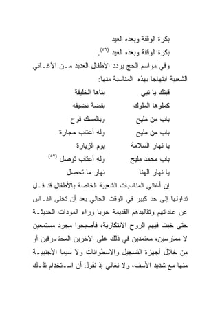 ‫ﺒﻜﺭﺓ ﺍﻟﻭﻗﻔﺔ ﻭﺒﻌﺩﻩ ﺍﻟﻌﻴﺩ‬
                           ‫ﺒﻜﺭﺓ ﺍﻟﻭﻗﻔﺔ ﻭﺒﻌﺩﻩ ﺍﻟﻌﻴﺩ )٦٥(.‬
‫ﻭﻓﻲ ﻤﻭﺍﺴﻡ ﺍﻟﺤﺞ ﻴﺭﺩﺩ ﺍﻷﻁﻔﺎل ﺍﻟﻌﺩﻴﺩ ﻤـﻥ ﺍﻷﻏـﺎﻨﻲ‬
                           ‫ﺍﻟﺸﻌﺒﻴﺔ ﺍﺒﺘﻬﺎﺠﺎ ﺒﻬﺫﻩ ﺍﻟﻤﻨﺎﺴﺒﺔ ﻤﻨﻬﺎ:‬
                                                ‫‪‬‬
                 ‫ﺒﻨﺎﻫﺎ ﺍﻟﺨﻠﻴﻔﺔ‬              ‫ﻗﺒﺘﻙ ﻴﺎ ﻨﺒﻲ‬
                ‫ﺒﻔﻀﺔ ﻨﻀﻴﻔﻪ‬               ‫ﻜﻤﻠﻭﻫﺎ ﺍﻟﻤﻠﻭﻙ‬
               ‫ﻭﺒﺎﻟﻤﺴﻙ ﻓﻭﺡ‬                ‫ﺒﺎﺏ ﻤﻥ ﻤﻠﻴﺢ‬
            ‫ﻭﻟﻪ ﺃﻋﺘﺎﺏ ﺤﺠﺎﺭﺓ‬               ‫ﺒﺎﺏ ﻤﻥ ﻤﻠﻴﺢ‬
                 ‫ﻴﻭﻡ ﺍﻟﺯﻴﺎﺭﺓ‬            ‫ﻴﺎ ﻨﻬﺎﺭ ﺍﻟﺴﻼﻤﺔ‬
     ‫)٧٥(‬
            ‫ﻭﻟﻪ ﺃﻋﺘﺎﺏ ﺘﻭﺼل‬              ‫ﺒﺎﺏ ﻤﺤﻤﺩ ﻤﻠﻴﺢ‬
              ‫ﻨﻬﺎﺭ ﻤﺎ ﺘﺤﺼل‬                  ‫ﻴﺎ ﻨﻬﺎﺭ ﺍﻟﻬﻨﺎ‬
‫ﺇﻥ ﺃﻏﺎﻨﻲ ﺍﻟﻤﻨﺎﺴﺒﺎﺕ ﺍﻟﺸﻌﺒﻴﺔ ﺍﻟﺨﺎﺼﺔ ﺒﺎﻷﻁﻔﺎل ﻗﺩ ﻗـل‬
‫ﺘﺩﺍﻭﻟﻬﺎ ﺇﻟﻰ ﺤﺩ ﻜﺒﻴﺭ ﻓﻲ ﺍﻟﻭﻗﺕ ﺍﻟﺤﺎﻟﻲ ﺒﻌﺩ ﺃﻥ ﺘﺨﻠﻰ ﺍﻟﻨـﺎﺱ‬
‫ﻋﻥ ﻋﺎﺩﺍﺘﻬﻡ ﻭﺘﻘﺎﻟﻴﺩﻫﻡ ﺍﻟﻘﺩﻴﻤﺔ ﺠﺭﻴﺎ ﻭﺭﺍﺀ ﺍﻟﻤﻭﺩﺍﺕ ﺍﻟﺤﺩﻴﺜـﺔ‬
                       ‫‪‬‬
‫ﺤﺘﻰ ﺨﺒﺕ ﻓﻴﻬﻡ ﺍﻟﺭﻭﺡ ﺍﻻﺒﺘﻜﺎﺭﻴﺔ، ﻓﺄﺼﺒﺤﻭﺍ ﻤﺠﺭﺩ ﻤﺴﺘﻤﻌﻴﻥ‬
‫ﻻ ﻤﻤﺎﺭﺴﻴﻥ، ﻤﻌﺘﻤﺩﻴﻥ ﻓﻲ ﺫﻟﻙ ﻋﻠﻰ ﺍﻵﺨﺭﻴﻥ ﺍﻟﻤﺤﺘـﺭﻓﻴﻥ ﺃﻭ‬
‫ﻤﻥ ﺨﻼل ﺃﺠﻬﺯﺓ ﺍﻟﺘﺴﺠﻴل ﻭﺍﻻﺴﻁﻭﺍﻨﺎﺕ ﻭﻻ ﺴﻴﻤﺎ ﺍﻷﺠﻨﺒﻴـﺔ‬
‫ﻤﻨﻬﺎ ﻤﻊ ﺸﺩﻴﺩ ﺍﻷﺴﻑ، ﻭﻻ ﻨﻐﺎﻟﻲ ﺇﺫ ﻨﻘﻭل ﺃﻥ ﺍﺴـﺘﺨﺩﺍﻡ ﺘﻠـﻙ‬
 