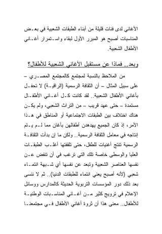 ‫ﺍﻷﻏﺎﻨﻲ ﻟﺩﻯ ﻓﺌﺎﺕ ﻗﻠﻴﻠﺔ ﻤﻥ ﺃﺒﻨﺎﺀ ﺍﻟﻁﺒﻘﺎﺕ ﺍﻟﺸﻌﺒﻴﺔ ﻓﻲ ﺒﻌـﺽ‬
‫ﺍﻟﻤﻨﺎﺴﺒﺎﺕ ﺃﺼﺒﺢ ﻫﻭ ﺍﻟﻤﺒﺭﺭ ﺍﻷﻭل ﻟﺒﻘﺎﺀ ﻭﺍﺴـﺘﻤﺭﺍﺭ ﺃﻏـﺎﻨﻲ‬
                                          ‫ﺍﻷﻁﻔﺎل ﺍﻟﺸﻌﺒﻴﺔ.‬

 ‫ﻭﺒﻌﺩ.. ﻓﻤﺎﺫﺍ ﻋﻥ ﻤﺴﺘﻘﺒل ﺍﻷﻏﺎﻨﻲ ﺍﻟﺸﻌﺒﻴﺔ ﻟﻸﻁﻔﺎل؟‬
‫ﻤﻥ ﺍﻟﻤﻼﺤﻅ ﺒﺎﻟﻨﺴﺒﺔ ﻟﻤﺠﺘﻤﻊ ﻜﺎﻟﻤﺠﺘﻤﻊ ﺍﻟﻤﺼـﺭﻱ –‬
‫ﻋﻠﻰ ﺴﺒﻴل ﺍﻟﻤﺜﺎل – ﺃﻥ ﺍﻟﺜﻘﺎﻓﺔ ﺍﻟﺭﺴﻤﻴﺔ )ﺍﻟﺭﺍﻗﻴـﺔ( ﻻ ﺘﺤﻔـل‬
‫ﺒﺄﻏﺎﻨﻲ ﺍﻷﻁﻔﺎل ﺍﻟﺸﻌﺒﻴﺔ.. ﻟﻘﺩ ﻜﺎﻨﺕ ﻜـل ﺃﻏـﺎﻨﻲ ﺍﻷﻁﻔـﺎل‬
‫ﻤﺴﺘﻤﺩﺓ – ﺤﺘﻰ ﻋﻬﺩ ﻗﺭﻴﺏ – ﻤﻥ ﺍﻟﺘﺭﺍﺙ ﺍﻟﺸﻌﺒﻲ، ﻭﻟﻡ ﻴﻜـﻥ‬
‫ﻫﻨﺎﻙ ﺍﺨﺘﻼﻑ ﺒﻴﻥ ﺍﻟﻁﺒﻘﺎﺕ ﺍﻻﺠﺘﻤﺎﻋﻴﺔ ﺃﻭ ﺍﻟﻤﻨﺎﻁﻕ ﻓﻲ ﻫـﺫﺍ‬
‫ﺍﻷﻤﺭ، ﺇﺫ ﻜﺎﻥ ﺍﻟﺠﻤﻴﻊ ﻴﻬﺩﻫﺩﻥ ﺃﻁﻔﺎﻟﻬﻥ ﺒﺄﻏﺎﻥ ﻤﻤﺎ ﻟـﻡ ﻴـﺘﻡ‬
‫ﺇﻨﺘﺎﺠﻪ ﻓﻲ ﻤﻌﺎﻤل ﺍﻟﺜﻘﺎﻓﺔ ﺍﻟﺭﺴﻤﻴﺔ.. ﻭﻟﻜﻥ ﻤﺎ ﺇﻥ ﺒﺩﺃﺕ ﺍﻟﺜﻘﺎﻓـﺔ‬
‫ﺍﻟﺭﺴﻤﻴﺔ ﺘﻨﺘﺞ ﺃﻏﻨﻴﺎﺕ ﻟﻠﻁﻔل، ﺤﺘﻰ ﺘﻠﻘﻔﺘﻬﺎ ﺃﻏﻠـﺏ ﺍﻟﻁﺒﻘـﺎﺕ‬
‫ﺍﻟﻌﻠﻴﺎ ﻭﺍﻟﻭﺴﻁﻰ ﺨﺎﺼﺔ ﺘﻠﻙ ﺍﻟﺘﻲ ﺘﺭﻏﺏ ﻓﻲ ﺃﻥ ﺘﻨﻔﺽ ﻋـﻥ‬
‫ﻨﻔﺴﻬﺎ ﺍﻟﻌﻨﺎﺼﺭ ﺍﻟﺸﻌﺒﻴﺔ ﻭﺘﺒﻌﺩ ﻋﻥ ﻨﻔﺴﻬﺎ ﺃﻱ ﺸـﺒﻬﺔ ﺍﻨﺘﻤـﺎﺀ‬
‫ﺸﻌﺒﻲ )ﻷﻨﻪ ﺃﺼﺒﺢ ﻴﻌﻨﻲ ﺍﻨﺘﻤﺎﺀ ﻟﻠﻁﺒﻘﺎﺕ ﺍﻟﺩﻨﻴﺎ(.. ﺜﻡ ﻻ ﻨﻨﺴﻰ‬
‫ﺒﻌﺩ ﺫﻟﻙ ﺩﻭﺭ ﺍﻟﻤﺅﺴﺴﺎﺕ ﺍﻟﺘﺭﺒﻭﻴﺔ ﺍﻟﺤﺩﻴﺜﺔ ﻜﺎﻟﻤﺩﺍﺭﺱ ﻭﻭﺴﺎﺌل‬
‫ﺍﻹﻋﻼﻡ ﻓﻲ ﺘﺭﻭﻴﺞ ﻜﺜﻴﺭ ﻤـﻥ ﺃﻏـﺎﻨﻲ ﺍﻟﻤﻨﺎﺴـﺒﺎﺕ ﺍﻟﻭﻁﻨﻴـﺔ‬
‫ﻟﻸﻁﻔﺎل.. ﻤﻌﻨﻰ ﻫﺫﺍ ﺃﻥ ﺜﺭﻭﺓ ﺃﻏﺎﻨﻲ ﺍﻷﻁﻔﺎل ﻓـﻲ ﻤﺠﺘﻤﻌﻨـﺎ‬
 