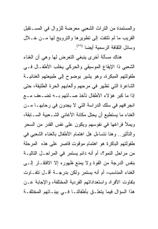 ‫ﻭﺍﻟﻤﺴﺘﻤﺩﺓ ﻤﻥ ﺍﻟﺘﺭﺍﺙ ﺍﻟﺸﻌﺒﻲ ﻤﻌﺭﻀﺔ ﻟﻠﺯﻭﺍل ﻓﻲ ﺍﻟﻤﺴـﺘﻘﺒل‬
‫ﺍﻟﻘﺭﻴﺏ ﻤﺎ ﻟﻡ ﻨﻠﺘﻔﺕ ﺇﻟﻰ ﺘﻁﻭﻴﺭﻫﺎ ﻭﺍﻟﺘﺭﻭﻴﺞ ﻟﻬﺎ ﻤـﻥ ﺨـﻼل‬
                          ‫ﻭﺴﺎﺌل ﺍﻟﺜﻘﺎﻓﺔ ﺍﻟﺭﺴﻤﻴﺔ ﺃﻴﻀﺎ )٨٥(.‬
                                 ‫‪‬‬
‫ﻫﻨﺎﻙ ﻤﺴﺄﻟﺔ ﺃﺨﺭﻯ ﻴﻨﺒﻐﻲ ﺍﻟﺘﻌﺭﺽ ﻟﻬﺎ ﻭﻫﻲ ﺃﻥ ﺍﻟﻐﻨﺎﺀ‬
‫ﺍﻟﺸﻌﺒﻲ ﺫﺍ ﺍﻹﻴﻘﺎﻉ ﺍﻟﻤﻭﺴﻴﻘﻲ ﻭﺍﻟﺤﺭﻜﻲ ﻴﺨﻠﺏ ﺍﻷﻁﻔـﺎل ﻓـﻲ‬
‫ﻁﻔﻭﻟﺘﻬﻡ ﺍﻟﻤﺒﻜﺭﺓ، ﻭﻫﻭ ﻴﺸﻴﺭ ﺒﻭﻀﻭﺡ ﺇﻟﻰ ﻁﺒﻴﻌﺘﻬﻡ ﺍﻟﻐﻨﺎﺌﻴـﺔ‬
‫ﺍﻟﺸﺎﻋﺭﺓ ﺍﻟﺘﻲ ﺘﻅﻬﺭ ﻓﻲ ﻤﺭﺤﻬﻡ ﻭﺃﻟﻌﺎﺒﻬﻡ ﺍﻟﺤﺭﺓ ﺍﻟﻁﻠﻴﻘﺔ، ﺤﺘﻰ‬
‫ﺇﺫﺍ ﻤﺎ ﻜﺒﺭ ﻫﺅﻻﺀ ﺍﻷﻁﻔﺎل ﺘﺄﺨﺫ ﺼـﻠﺘﻬﻡ ﺒـﻪ ﺘﻀـﻌﻑ ﻤـﻊ‬
‫ﺍﻨﺠﺭﺍﻓﻬﻡ ﻓﻲ ﺴﻠﻙ ﺍﻟﺩﺭﺍﺴﺔ ﺍﻟﺘﻲ ﻻ ﻴﺠﺩﻭﻥ ﻓﻲ ﺭﺤﺎﺒﻬـﺎ ﻤـﻥ‬
‫ﺍﻟﻐﻨﺎﺀ ﻤﺎ ﻴﺴﺘﻁﻴﻊ ﺃﻥ ﻴﺤﺘل ﻤﻜﺎﻨﺔ ﺍﻷﻏﺎﻨﻲ ﺍﻟﺸـﻌﺒﻴﺔ ﺍﻟﺴـﺎﺒﻘﺔ،‬
‫ﻭﻴﻤﻸ ﻓﺭﺍﻏﻬﺎ ﻓﻲ ﻨﻔﻭﺴﻬﻡ ﻭﻴﻜﻭﻥ ﻋﻠﻰ ﻨﻔﺱ ﺍﻟﻘﺩﺭ ﻤﻥ ﺍﻟﺴﺤﺭ‬
‫ﻭﺍﻟﺘﺄﺜﻴﺭ.. ﻭﻫﻨﺎ ﻨﺘﺴﺎﺀل ﻫل ﺍﻫﺘﻤﺎﻡ ﺍﻷﻁﻔﺎل ﺒﺎﻟﻐﻨﺎﺀ ﺍﻟﺸﻌﺒﻲ ﻓﻲ‬
‫ﻁﻔﻭﻟﺘﻬﻡ ﺍﻟﺒﺎﻜﺭﺓ ﻫﻭ ﺍﻫﺘﻤﺎﻡ ﻤﻭﻗﻭﺕ ﻗﺎﺼﺭ ﻋﻠﻰ ﻫﺫﻩ ﺍﻟﻤﺭﺤﻠﺔ‬
‫ﻤﻥ ﻤﺭﺍﺤل ﺍﻟﻨﻤﻭ؟، ﺃﻡ ﺃﻨﻪ ﺩﺍﺌﻡ ﻴﺴﺘﻤﺭ ﻓﻲ ﺍﻟﻤﺭﺍﺤـل ﺍﻟﺘﺎﻟﻴـﺔ‬
‫ﺒﻨﻔﺱ ﺍﻟﺩﺭﺠﺔ ﻤﻥ ﺍﻟﻘﻭﺓ ﻭﻻ ﻴﻤﻨﻊ ﻅﻬﻭﺭﻩ ﺇﻻ ﺍﻻﻓﺘﻘـﺎﺭ ﺇﻟـﻰ‬
‫ﺍﻟﻐﻨﺎﺀ ﺍﻟﻤﻨﺎﺴﺏ، ﺃﻡ ﺃﻨﻪ ﻴﺴﺘﻤﺭ ﻭﻟﻜﻥ ﺒﺩﺭﺠـﺔ ﺃﻗـل ﺘﺘﻔـﺎﻭﺕ‬
‫ﺒﺘﻔﺎﻭﺕ ﺍﻷﻓﺭﺍﺩ ﻭﺍﺴﺘﻌﺩﺍﺩﺍﺘﻬﻡ ﺍﻟﻔﺭﺩﻴﺔ ﺍﻟﻤﺨﺘﻠﻔﺔ، ﻭﺍﻹﺠﺎﺒﺔ ﻋـﻥ‬
‫ﻫﺫﺍ ﺍﻟﺴﺅﺍل ﻓﻴﻤﺎ ﻴﺘﻌﻠـﻕ ﺒﺄﻁﻔﺎﻟﻨـﺎ ﻓـﻲ ﺒﻴﺌـﺎﺘﻬﻡ ﺍﻟﻤﺨﺘﻠﻔـﺔ‬
 