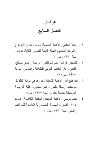 ‫ﻫﻭﺍﻤﺵ‬
                   ‫ﺍﻟﻔﺼل ﺍﻟﺴﺎﺒﻊ‬

‫١ – ﺭﺘﻴﺒﺔ ﺍﻟﺤﻔﻨﻲ، ﺍﻷﻏﻨﻴﺔ ﺍﻟﺸﻌﺒﻴﺔ، ﻨـﺩﻭﺓ ﻋـﻥ ﺍﻹﺒـﺩﺍﻉ‬
‫ﻭﺍﻟﺘﺭﺍﺙ ﺍﻟﺸﻌﺒﻲ، ﺍﻟﻬﻴﺌﺔ ﺍﻟﻌﺎﻤﺔ ﻟﻘﺼﻭﺭ ﺍﻟﺜﻘﺎﻓﺔ، ﻴﻭﻟﻴـﻭ‬
                              ‫ﺴﻨﺔ ١٩٩١، ﺹ١٦.‬
‫٢ – ﺃﻟﻜﺴﻨﺩﺭ ﻜﺭﺍﺏ، ﻋﻠﻡ ﺍﻟﻔﻭﻟﻜﻠﻭﺭ، ﺘﺭﺠﻤﺔ ﺭﺸﺩﻱ ﺼﺎﻟﺢ،‬
‫ﺍﻟﻘﺎﻫﺭﺓ، ﺩﺍﺭ ﺍﻟﻜﺎﺘﺏ ﺍﻟﻌﺭﺒﻲ ﻟﻠﻁﺒﺎﻋﺔ ﻭﺍﻟﻨﺸـﺭ، ﺴـﻨﺔ‬
                                 ‫٥٦٩١، ﺹ٧١٢.‬
‫٣ – ﻟﻨﺩﺍ ﻓﺘﺢ ﺍﷲ، ﺍﻷﻏﻨﻴﺔ ﺍﻟﺸﻌﺒﻴﺔ ﻭﺩﻭﺭﻫﺎ ﻓﻲ ﺘﺭﺒﻴﺔ ﺍﻟﻁﻔـل‬
‫ﻤﻭﺴﻴﻘﻴﺎ، ﺭﺴﺎﻟﺔ ﺩﻜﺘﻭﺭﺍﺓ ﻏﻴﺭ ﻤﻨﺸﻭﺭﺓ، ﻜﻠﻴﺔ ﺍﻟﺘﺭﺒﻴـﺔ‬
                                          ‫‪‬‬
        ‫ﺍﻟﻤﻭﺴﻴﻘﻴﺔ ﺠﺎﻤﻌﺔ ﺤﻠﻭﺍﻥ، ﺴﻨﺔ ٩٧٩١، ﺹ٨.‬
‫٤ – ﺃﺤﻤﺩ ﻤﺭﺴﻲ، ﺍﻷﻏﻨﻴﺔ ﺍﻟﺸﻌﺒﻴﺔ، ﺍﻟﻤﻜﺘﺒﺔ ﺍﻟﺜﻘﺎﻓﻴـﺔ، ﻋـﺩﺩ‬
‫٤٥٢، ﺍﻟﻘﺎﻫﺭﺓ، ﺍﻟﻬﻴﺌـﺔ ﺍﻟﻤﺼـﺭﻴﺔ ﺍﻟﻌﺎﻤـﺔ ﻟﻠﺘـﺄﻟﻴﻑ‬
                      ‫ﻭﺍﻟﻨﺸﺭ، ﺴﻨﺔ ٠٧٩١، ﺹ٠١.‬
 