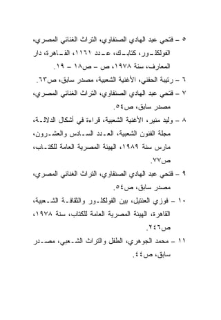 ‫٥ – ﻓﺘﺤﻲ ﻋﺒﺩ ﺍﻟﻬﺎﺩﻱ ﺍﻟﺼﻨﻔﺎﻭﻱ، ﺍﻟﺘﺭﺍﺙ ﺍﻟﻐﻨﺎﺌﻲ ﺍﻟﻤﺼﺭﻱ،‬
‫ـﻙ، ـﺩﺩ ١٦١١، ـﺎﻫﺭﺓ، ﺩﺍﺭ‬
         ‫ﺍﻟﻘـ‬      ‫ـﻭﺭ، ﻜﺘﺎﺒـ ﻋـ‬
                               ‫ﺍﻟﻔﻭﻟﻜﻠـ‬
       ‫ﺍﻟﻤﻌﺎﺭﻑ، ﺴﻨﺔ ٨٧٩١، ﺹ – ﺹ٨١ – ٩١.‬
 ‫٦ – ﺭﺘﻴﺒﺔ ﺍﻟﺤﻔﻨﻲ، ﺍﻷﻏﻨﻴﺔ ﺍﻟﺸﻌﺒﻴﺔ، ﻤﺼﺩﺭ ﺴﺎﺒﻕ، ﺹ٣٦.‬
‫٧ – ﻓﺘﺤﻲ ﻋﺒﺩ ﺍﻟﻬﺎﺩﻱ ﺍﻟﺼﻨﻔﺎﻭﻱ، ﺍﻟﺘﺭﺍﺙ ﺍﻟﻐﻨﺎﺌﻲ ﺍﻟﻤﺼﺭﻱ،‬
                            ‫ﻤﺼﺩﺭ ﺴﺎﺒﻕ، ﺹ٤٥.‬
‫٨ – ﻭﻟﻴﺩ ﻤﻨﻴﺭ، ﺍﻷﻏﻨﻴﺔ ﺍﻟﺸﻌﺒﻴﺔ، ﻗﺭﺍﺀﺓ ﻓﻲ ﺃﺸﻜﺎل ﺍﻟﺩﻻﻟـﺔ،‬
‫ﻤﺠﻠﺔ ﺍﻟﻔﻨﻭﻥ ﺍﻟﺸﻌﺒﻴﺔ، ﺍﻟﻌـﺩﺩ ﺍﻟﺴـﺎﺩﺱ ﻭﺍﻟﻌﺸـﺭﻭﻥ،‬
‫ﻤﺎﺭﺱ ﺴﻨﺔ ٩٨٩١، ﺍﻟﻬﻴﺌﺔ ﺍﻟﻤﺼﺭﻴﺔ ﺍﻟﻌﺎﻤﺔ ﻟﻠﻜﺘـﺎﺏ،‬
                                         ‫ﺹ٧٧.‬
‫٩ – ﻓﺘﺤﻲ ﻋﺒﺩ ﺍﻟﻬﺎﺩﻱ ﺍﻟﺼﻨﻔﺎﻭﻱ، ﺍﻟﺘﺭﺍﺙ ﺍﻟﻐﻨﺎﺌﻲ ﺍﻟﻤﺼﺭﻱ،‬
                            ‫ﻤﺼﺩﺭ ﺴﺎﺒﻕ، ﺹ٤٥.‬
‫٠١ – ﻓﻭﺯﻱ ﺍﻟﻌﻨﺘﻴل، ﺒﻴﻥ ﺍﻟﻔﻭﻟﻜﻠـﻭﺭ ﻭﺍﻟﺜﻘﺎﻓـﺔ ﺍﻟﺸـﻌﺒﻴﺔ،‬
‫ﺍﻟﻘﺎﻫﺭﺓ، ﺍﻟﻬﻴﺌﺔ ﺍﻟﻤﺼﺭﻴﺔ ﺍﻟﻌﺎﻤﺔ ﻟﻠﻜﺘﺎﺏ، ﺴﻨﺔ ٨٧٩١،‬
                                       ‫ﺹ٦٤٢.‬
‫١١ – ﻤﺤﻤﺩ ﺍﻟﺠﻭﻫﺭﻱ، ﺍﻟﻁﻔل ﻭﺍﻟﺘﺭﺍﺙ ﺍﻟﺸـﻌﺒﻲ، ﻤﺼـﺩﺭ‬
                                   ‫ﺴﺎﺒﻕ، ﺹ٤٤.‬
 