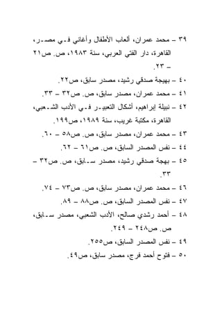 ‫٩٣ – ﻤﺤﻤﺩ ﻋﻤﺭﺍﻥ، ﺃﻟﻌﺎﺏ ﺍﻷﻁﻔﺎل ﻭﺃﻏﺎﻨﻲ ﻓـﻲ ﻤﺼـﺭ،‬
‫ﺍﻟﻘﺎﻫﺭﺓ، ﺩﺍﺭ ﺍﻟﻔﺘﻲ ﺍﻟﻌﺭﺒﻲ، ﺴﻨﺔ ٣٨٩١، ﺹ. ﺹ١٢‬
                                        ‫– ٣٢.‬
        ‫٠٤ – ﺒﻬﻴﺠﺔ ﺼﺩﻗﻲ ﺭﺸﻴﺩ، ﻤﺼﺩﺭ ﺴﺎﺒﻕ، ﺹ٢٢.‬
  ‫١٤ – ﻤﺤﻤﺩ ﻋﻤﺭﺍﻥ، ﻤﺼﺩﺭ ﺴﺎﺒﻕ، ﺹ. ﺹ٢٣ – ٣٣.‬
‫٢٤ – ﻨﺒﻴﻠﺔ ﺇﺒﺭﺍﻫﻴﻡ، ﺃﺸﻜﺎل ﺍﻟﺘﻌﺒﻴـﺭ ﻓـﻲ ﺍﻷﺩﺏ ﺍﻟﺸـﻌﺒﻲ،‬
      ‫ﺍﻟﻘﺎﻫﺭﺓ، ﻤﻜﺘﺒﺔ ﻏﺭﻴﺏ، ﺴﻨﺔ ٩٨٩١، ﺹ٩٩١.‬
  ‫٣٤ – ﻤﺤﻤﺩ ﻋﻤﺭﺍﻥ، ﻤﺼﺩﺭ ﺴﺎﺒﻕ، ﺹ. ﺹ٨٥ – ٠٦.‬
         ‫٤٤ – ﻨﻔﺱ ﺍﻟﻤﺼﺩﺭ ﺍﻟﺴﺎﺒﻕ، ﺹ. ﺹ١٦ – ٢٦.‬
‫٥٤ – ﺒﻬﺠﺔ ﺼﺩﻗﻲ ﺭﺸﻴﺩ، ﻤﺼﺩﺭ ﺴـﺎﺒﻕ، ﺹ. ﺹ٢٣ –‬
                                          ‫٣٣.‬
  ‫٦٤ – ﻤﺤﻤﺩ ﻋﻤﺭﺍﻥ، ﻤﺼﺩﺭ ﺴﺎﺒﻕ، ﺹ. ﺹ٣٧ – ٤٧.‬
         ‫٧٤ – ﻨﻔﺱ ﺍﻟﻤﺼﺩﺭ ﺍﻟﺴﺎﺒﻕ، ﺹ. ﺹ٨٨ – ٩٨.‬
‫٨٤ – ﺃﺤﻤﺩ ﺭﺸﺩﻱ ﺼﺎﻟﺢ، ﺍﻷﺩﺏ ﺍﻟﺸﻌﺒﻲ، ﻤﺼﺩﺭ ﺴـﺎﺒﻕ،‬
                          ‫ﺹ. ﺹ٨٤٢ – ٩٤٢.‬
                  ‫٩٤ – ﻨﻔﺱ ﺍﻟﻤﺼﺩﺭ ﺍﻟﺴﺎﺒﻕ، ﺹ٥٥٢.‬
           ‫٠٥ – ﻓﺘﻭﺡ ﺃﺤﻤﺩ ﻓﺭﺝ، ﻤﺼﺩﺭ ﺴﺎﺒﻕ، ﺹ٩٤.‬
 