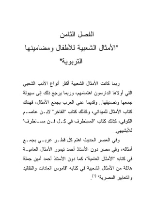 ‫ﺍﻟﻔﺼل ﺍﻟﺜﺎﻤﻥ‬
‫"ﺍﻷﻤﺜﺎل ﺍﻟﺸﻌﺒﻴﺔ ﻟﻸﻁﻔﺎل ﻭﻤﻀﺎﻤﻴﻨﻬﺎ‬
                   ‫ﺍﻟﺘﺭﺒﻭﻴﺔ"‬

‫ﺭﺒﻤﺎ ﻜﺎﻨﺕ ﺍﻷﻤﺜﺎل ﺍﻟﺸﻌﺒﻴﺔ ﺃﻜﺜﺭ ﺃﻨﻭﺍﻉ ﺍﻷﺩﺏ ﺍﻟﺸﻌﺒﻲ‬
‫ﺍﻟﺘﻲ ﺃﻭﻻﻫﺎ ﺍﻟﺩﺍﺭﺴﻭﻥ ﺍﻫﺘﻤﺎﻤﻬﻡ، ﻭﺭﺒﻤﺎ ﻴﺭﺠﻊ ﺫﻟﻙ ﺇﻟﻰ ﺴﻬﻭﻟﺔ‬
‫ﺠﻤﻌﻬﺎ ﻭﺘﺼﻨﻴﻔﻬﺎ.. ﻭﻗﺩﻴﻤﺎ ﻋﻨﻲ ﺍﻟﻌﺭﺏ ﺒﺠﻤﻊ ﺍﻷﻤﺜﺎل، ﻓﻬﻨﺎﻙ‬
                              ‫‪‬‬
‫ﻜﺘﺎﺏ ﺍﻷﻤﺜﺎل ﻟﻠﻤﻴﺩﺍﻨﻲ، ﻭﻜﺫﻟﻙ ﻜﺘﺎﺏ "ﺍﻟﻔﺎﺨﺭ" ﻻﺒـﻥ ﻋﺎﺼـﻡ‬
‫ﺍﻟﻜﻭﻓﻲ، ﻜﺫﻟﻙ ﻜﺘﺎﺏ "ﺍﻟﻤﺴﺘﻁﺭﻑ ﻓﻲ ﻜـل ﻓـﻥ ﻤﺴـﺘﻅﺭﻑ"‬
                                                ‫ﻟﻸﺒﺸﻴﻬﻲ.‬
‫ﻭﻓﻲ ﺍﻟﻌﺼﺭ ﺍﻟﺤﺩﻴﺙ ﺍﻫﺘﻡ ﻜل ﻗﻁـﺭ ﻋﺭﺒـﻲ ﺒﺠﻤـﻊ‬
‫ﺃﻤﺜﺎﻟﻪ، ﻭﻓﻲ ﻤﺼﺭ ﺩﻭﻥ ﺍﻷﺴﺘﺎﺫ ﺃﺤﻤﺩ ﺘﻴﻤﻭﺭ ﺍﻷﻤﺜﺎل ﺍﻟﻌﺎﻤﻴـﺔ‬
‫ﻓﻲ ﻜﺘﺎﺒﻪ "ﺍﻷﻤﺜﺎل ﺍﻟﻌﺎﻤﻴﺔ"، ﻜﻤﺎ ﺩﻭﻥ ﺍﻷﺴﺘﺎﺫ ﺃﺤﻤﺩ ﺃﻤﻴﻥ ﺠﻤﻠﺔ‬
‫ﻫﺎﺌﻠﺔ ﻤﻥ ﺍﻷﻤﺜﺎل ﺍﻟﺸﻌﺒﻴﺔ ﻓﻲ ﻜﺘﺎﺒﻪ "ﻗﺎﻤﻭﺱ ﺍﻟﻌﺎﺩﺍﺕ ﻭﺍﻟﺘﻘﺎﻟﻴﺩ‬
                                   ‫ﻭﺍﻟﺘﻌﺎﺒﻴﺭ ﺍﻟﻤﺼﺭﻴﺔ" )١(.‬
 