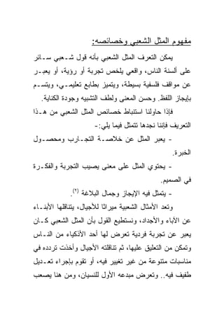 ‫ﻤﻔﻬﻭﻡ ﺍﻟﻤﺜل ﺍﻟﺸﻌﺒﻲ ﻭﺨﺼﺎﺌﺼﻪ:‬
‫ﻴﻤﻜﻥ ﺍﻟﺘﻌﺭﻑ ﺍﻟﻤﺜل ﺍﻟﺸﻌﺒﻲ ﺒﺄﻨﻪ ﻗﻭل ﺸـﻌﺒﻲ ﺴـﺎﺌﺭ‬
‫ﻋﻠﻰ ﺃﻟﺴﻨﺔ ﺍﻟﻨﺎﺱ، ﻭﺍﻗﻌﻲ ﻴﻠﺨﺹ ﺘﺠﺭﺒﺔ ﺃﻭ ﺭﺅﻴﺔ، ﺃﻭ ﻴﻌﺒـﺭ‬
‫ﻋﻥ ﻤﻭﺍﻗﻑ ﻓﻠﺴﻔﻴﺔ ﺒﺴﻴﻁﺔ، ﻭﻴﺘﻤﻴﺯ ﺒﻁﺎﺒﻊ ﺘﻌﻠﻴﻤـﻲ، ﻭﻴﺘﺴـﻡ‬
  ‫ﺒﺈﻴﺠﺎﺯ ﺍﻟﻠﻔﻅ. ﻭﺤﺴﻥ ﺍﻟﻤﻌﻨﻰ ﻭﻟﻁﻑ ﺍﻟﺘﺸﺒﻴﻪ ﻭﺠﻭﺩﺓ ﺍﻟﻜﻨﺎﻴﺔ.‬
‫ﻓﺈﺫﺍ ﺤﺎﻭﻟﻨﺎ ﺍﺴﺘﻨﺒﺎﻁ ﺨﺼﺎﺌﺹ ﺍﻟﻤﺜل ﺍﻟﺸﻌﺒﻲ ﻤﻥ ﻫـﺫﺍ‬
                      ‫ﺍﻟﺘﻌﺭﻴﻑ ﻓﺈﻨﻨﺎ ﻨﺠﺩﻫﺎ ﺘﺘﻤﺜل ﻓﻴﻤﺎ ﻴﻠﻲ:-‬
‫- ﻴﻌﺒﺭ ﺍﻟﻤﺜل ﻋﻥ ﺨﻼﺼـﺔ ﺍﻟﺘﺠـﺎﺭﺏ ﻭﻤﺤﺼـﻭل‬
                                                   ‫ﺍﻟﺨﺒﺭﺓ.‬
‫- ﻴﺤﺘﻭﻱ ﺍﻟﻤﺜل ﻋﻠﻰ ﻤﻌﻨﻰ ﻴﺼﻴﺏ ﺍﻟﺘﺠﺭﺒﺔ ﻭﺍﻟﻔﻜـﺭﺓ‬
                                              ‫ﻓﻲ ﺍﻟﺼﻤﻴﻡ.‬
             ‫- ﻴﺘﻤﺜل ﻓﻴﻪ ﺍﻹﻴﺠﺎﺯ ﻭﺠﻤﺎل ﺍﻟﺒﻼﻏﺔ )٢(.‬
‫ﻭﺘﻌﺩ ﺍﻷﻤﺜﺎل ﺍﻟﺸﻌﺒﻴﺔ ﻤﻴﺭﺍﺜﺎ ﻟﻸﺠﻴﺎل، ﻴﺘﻨﺎﻗﻠﻬﺎ ﺍﻷﺒﻨـﺎﺀ‬
                          ‫ﹰ‬
‫ﻋﻥ ﺍﻵﺒﺎﺀ ﻭﺍﻷﺠﺩﺍﺩ، ﻭﻨﺴﺘﻁﻴﻊ ﺍﻟﻘﻭل ﺒﺄﻥ ﺍﻟﻤﺜل ﺍﻟﺸﻌﺒﻲ ﻜـﺎﻥ‬
‫ﻴﻌﺒﺭ ﻋﻥ ﺘﺠﺭﺒﺔ ﻓﺭﺩﻴﺔ ﺘﻌﺭﺽ ﻟﻬﺎ ﺃﺤﺩ ﺍﻷﺫﻜﻴﺎﺀ ﻤﻥ ﺍﻟﻨـﺎﺱ‬
‫ﻭﺘﻤﻜﻥ ﻤﻥ ﺍﻟﺘﻌﻠﻴﻕ ﻋﻠﻴﻬﺎ، ﺜﻡ ﺘﻨﺎﻗﻠﺘﻪ ﺍﻷﺠﻴﺎل ﻭﺃﺨﺫﺕ ﺘﺭﺩﺩﻩ ﻓﻲ‬
‫ﻤﻨﺎﺴﺒﺎﺕ ﻤﺘﻨﻭﻋﺔ ﻤﻥ ﻏﻴﺭ ﺘﻐﻴﻴﺭ ﻓﻴﻪ، ﺃﻭ ﺘﻘﻭﻡ ﺒﺈﺠﺭﺍﺀ ﺘﻌـﺩﻴل‬
‫ﻁﻔﻴﻑ ﻓﻴﻪ.. ﻭﺘﻌﺭﺽ ﻤﺒﺩﻋﻪ ﺍﻷﻭل ﻟﻠﻨﺴﻴﺎﻥ، ﻭﻤﻥ ﻫﻨﺎ ﻴﺼﻌﺏ‬
 