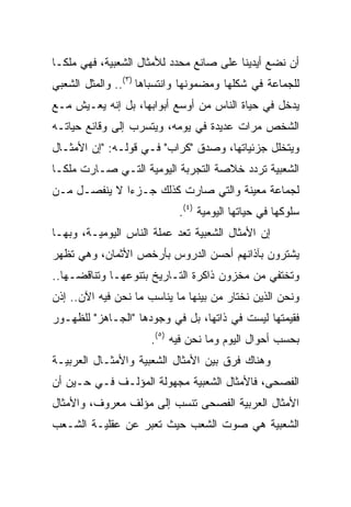 ‫ﺃﻥ ﻨﻀﻊ ﺃﻴﺩﻴﻨﺎ ﻋﻠﻰ ﺼﺎﻨﻊ ﻤﺤﺩﺩ ﻟﻸﻤﺜﺎل ﺍﻟﺸﻌﺒﻴﺔ، ﻓﻬﻲ ﻤﻠ ﹰـﺎ‬
  ‫ﻜ‬
‫ﻟﻠﺠﻤﺎﻋﺔ ﻓﻲ ﺸﻜﻠﻬﺎ ﻭﻤﻀﻤﻭﻨﻬﺎ ﻭﺍﻨﺘﺴﺒﺎﻫﺎ )٣(.. ﻭﺍﻟﻤﺜل ﺍﻟﺸﻌﺒﻲ‬
‫ﻴﺩﺨل ﻓﻲ ﺤﻴﺎﺓ ﺍﻟﻨﺎﺱ ﻤﻥ ﺃﻭﺴﻊ ﺃﺒﻭﺍﺒﻬﺎ، ﺒل ﺇﻨﻪ ﻴﻌـﻴﺵ ﻤـﻊ‬
‫ﺍﻟﺸﺨﺹ ﻤﺭﺍﺕ ﻋﺩﻴﺩﺓ ﻓﻲ ﻴﻭﻤﻪ، ﻭﻴﺘﺴﺭﺏ ﺇﻟﻰ ﻭﻗﺎﺌﻊ ﺤﻴﺎﺘـﻪ‬
‫ﻭﻴﺘﺨﻠل ﺠﺯﺌﻴﺎﺘﻬﺎ، ﻭﺼﺩﻕ "ﻜﺭﺍﺏ" ﻓـﻲ ﻗﻭﻟـﻪ: "ﺇﻥ ﺍﻷﻤﺜـﺎل‬
‫ﺍﻟﺸﻌﺒﻴﺔ ﺘﺭﺩﺩ ﺨﻼﺼﺔ ﺍﻟﺘﺠﺭﺒﺔ ﺍﻟﻴﻭﻤﻴﺔ ﺍﻟﺘـﻲ ﺼـﺎﺭﺕ ﻤﻠ ﹰـﺎ‬
  ‫ﻜ‬
‫ﻟﺠﻤﺎﻋﺔ ﻤﻌﻴﻨﺔ ﻭﺍﻟﺘﻲ ﺼﺎﺭﺕ ﻜﺫﻟﻙ ﺠـﺯﺀﺍ ﻻ ﻴﻨﻔﺼـل ﻤـﻥ‬
              ‫‪‬‬
                            ‫ﺴﻠﻭﻜﻬﺎ ﻓﻲ ﺤﻴﺎﺘﻬﺎ ﺍﻟﻴﻭﻤﻴﺔ )٤(.‬
‫ﺇﻥ ﺍﻷﻤﺜﺎل ﺍﻟﺸﻌﺒﻴﺔ ﺘﻌﺩ ﻋﻤﻠﺔ ﺍﻟﻨﺎﺱ ﺍﻟﻴﻭﻤﻴـﺔ، ﻭﺒﻬـﺎ‬
‫ﻴﺸﺘﺭﻭﻥ ﺒﺂﺫﺍﻨﻬﻡ ﺃﺤﺴﻥ ﺍﻟﺩﺭﻭﺱ ﺒﺄﺭﺨﺹ ﺍﻷﺜﻤﺎﻥ، ﻭﻫﻲ ﺘﻅﻬﺭ‬
‫ﻭﺘﺨﺘﻔﻲ ﻤﻥ ﻤﺨﺯﻭﻥ ﺫﺍﻜﺭﺓ ﺍﻟﺘـﺎﺭﻴﺦ ﺒﺘﻨﻭﻋﻬـﺎ ﻭﺘﻨﺎﻗﻀـﻬﺎ..‬
‫ﻭﻨﺤﻥ ﺍﻟﺫﻴﻥ ﻨﺨﺘﺎﺭ ﻤﻥ ﺒﻴﻨﻬﺎ ﻤﺎ ﻴﻨﺎﺴﺏ ﻤﺎ ﻨﺤﻥ ﻓﻴﻪ ﺍﻵﻥ.. ﺇﺫﻥ‬
‫ﻓﻘﻴﻤﺘﻬﺎ ﻟﻴﺴﺕ ﻓﻲ ﺫﺍﺘﻬﺎ، ﺒل ﻓﻲ ﻭﺠﻭﺩﻫﺎ "ﺍﻟﺠـﺎﻫﺯ" ﻟﻠﻅﻬـﻭﺭ‬
                      ‫ﺒﺤﺴﺏ ﺃﺤﻭﺍل ﺍﻟﻴﻭﻡ ﻭﻤﺎ ﻨﺤﻥ ﻓﻴﻪ )٥(.‬
‫ﻭﻫﻨﺎﻙ ﻓﺭﻕ ﺒﻴﻥ ﺍﻷﻤﺜﺎل ﺍﻟﺸﻌﺒﻴﺔ ﻭﺍﻷﻤﺜـﺎل ﺍﻟﻌﺭﺒﻴـﺔ‬
‫ﺍﻟﻔﺼﺤﻰ، ﻓﺎﻷﻤﺜﺎل ﺍﻟﺸﻌﺒﻴﺔ ﻤﺠﻬﻭﻟﺔ ﺍﻟﻤﺅﻟـﻑ ﻓـﻲ ﺤـﻴﻥ ﺃﻥ‬
‫ﺍﻷﻤﺜﺎل ﺍﻟﻌﺭﺒﻴﺔ ﺍﻟﻔﺼﺤﻰ ﺘﻨﺴﺏ ﺇﻟﻰ ﻤﺅﻟﻑ ﻤﻌﺭﻭﻑ، ﻭﺍﻷﻤﺜﺎل‬
‫ﺍﻟﺸﻌﺒﻴﺔ ﻫﻲ ﺼﻭﺕ ﺍﻟﺸﻌﺏ ﺤﻴﺙ ﺘﻌﺒﺭ ﻋﻥ ﻋﻘﻠﻴـﺔ ﺍﻟﺸـﻌﺏ‬
 