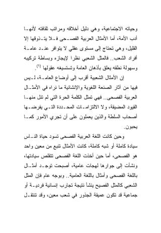 ‫ﻭﺤﻴﺎﺘﻪ ﺍﻻﺠﺘﻤﺎﻋﻴﺔ، ﻭﻫﻲ ﺩﻟﻴل ﺃﺨﻼﻗﻪ ﻭﻤﺭﺍﺘﺏ ﺜﻘﺎﻓﺘﻪ ﻷﻨﻬـﺎ‬
‫ﺃﺩﺏ ﺍﻷﻤﺔ، ﺃﻤﺎ ﺍﻷﻤﺜﺎل ﺍﻟﻌﺭﺒﻴﺔ ﺍﻟﻔﺼـﺤﻰ ﻓـﻼ ﻴﺘـﺫﻭﻗﻬﺎ ﺇﻻ‬
‫ﺍﻟﻘﻠﻴل، ﻭﻫﻲ ﺘﺤﺘﺎﺝ ﺇﻟﻰ ﻤﺴﺘﻭﻯ ﻋﻘﻠﻲ ﻻ ﻴﺘﻭﺍﻓﺭ ﻋﻨـﺩ ﻋﺎﻤـﺔ‬
‫ﺃﻓﺭﺍﺩ ﺍﻟﺸﻌﺏ.. ﻓﺎﻟﻤﺜل ﺍﻟﺸﻌﺒﻲ ﻨﻅﺭﺍ ﻹﻴﺠﺎﺯﻩ ﻭﺒﺴﺎﻁﺔ ﺘﺭﻜﻴﺒﻪ‬
                      ‫‪‬‬
     ‫ﻭﺴﻬﻭﻟﺔ ﻨﻁﻘﻪ ﻴﻌﻠﻕ ﺒﺄﺫﻫﺎﻥ ﺍﻟﻌﺎﻤﺔ ﻭﺘﺴﺘﺴﻴﻐﻪ ﻋﻘﻭﻟﻬﺎ )٦(.‬
‫ﺇﻥ ﺍﻷﻤﺜﺎل ﺍﻟﺸﻌﺒﻴﺔ ﺃﻗﺭﺏ ﺇﻟﻰ ﺃﻭﻀﺎﻉ ﺍﻟﻌﺎﻤـﺔ، ﻟـﻴﺱ‬
‫ﻓﻴﻬﺎ ﻤﻥ ﺁﺜﺎﺭ ﺍﻟﺼﻨﻌﺔ ﺍﻟﻠﻐﻭﻴﺔ ﻭﺍﻹﻨﺸﺎﺌﻴﺔ ﻤﺎ ﻨﺭﺍﻩ ﻓﻲ ﺍﻷﻤﺜـﺎل‬
‫ﺍﻟﻌﺭﺒﻴﺔ ﺍﻟﻔﺼﺤﻰ.. ﻓﻬﻲ ﺘﻤﺜل ﺍﻟﻜﻠﻤﺔ ﺍﻟﺤﺭﺓ ﺍﻟﺘﻲ ﻟﻡ ﺘﻨل ﻤﻨﻬـﺎ‬
‫ﺍﻟﻘﻴﻭﺩ ﺍﻟﻤﻀﻴﻘﺔ، ﻭﻻ ﺍﻻﻟﺘﺯﺍﻤـﺎﺕ ﺍﻟﻤﺤـﺩﺩﺓ ﺍﻟﺘـﻲ ﻴﻔﺭﻀـﻬﺎ‬
‫ﺃﺼﺤﺎﺏ ﺍﻟﺴﻠﻁﺔ ﻭﺍﻟﺫﻴﻥ ﻴﻌﻤﻠﻭﻥ ﻋﻠﻰ ﺃﻥ ﺘﺠﺭﻱ ﺍﻷﻤﻭﺭ ﻜﻤـﺎ‬
                                                  ‫ﻴﺤﺒﻭﻥ.‬
‫ﻭﺤﻴﻥ ﻜﺎﻨﺕ ﺍﻟﻠﻐﺔ ﺍﻟﻌﺭﺒﻴﺔ ﺍﻟﻔﺼﺤﻰ ﺘﺴﻭﺩ ﺤﻴﺎﺓ ﺍﻟﻨـﺎﺱ‬
‫ﺴﻴﺎﺩﺓ ﻜﺎﻤﻠﺔ ﺃﻭ ﺸﺒﻪ ﻜﺎﻤﻠﺔ، ﻜﺎﻨﺕ ﺍﻷﻤﺜﺎل ﺘﻨﺒﻊ ﻤﻥ ﻤﻌﻴﻥ ﻭﺍﺤﺩ‬
‫ﻫﻭ ﺍﻟﻔﺼﺤﻰ، ﺃﻤﺎ ﺤﻴﻥ ﺃﺨﺫﺕ ﺍﻟﻠﻐﺔ ﺍﻟﻔﺼﺤﻰ ﺘﺘﻘﻠﺹ ﺴﻴﺎﺩﺘﻬﺎ،‬
‫ﻭﻨﺸﺄﺕ ﺇﻟﻰ ﺠﻭﺍﺭﻫﺎ ﻟﻬﺠﺎﺕ ﻋﺎﻤﻴﺔ، ﺃﺼﺒﺤﺕ ﺘﻭﺠـﺩ ﺃﻤﺜـﺎل‬
‫ﺒﺎﻟﻠﻐﺔ ﺍﻟﻔﺼﺤﻰ ﻭﺃﻤﺜﺎل ﺒﺎﻟﻠﻐﺔ ﺍﻟﻌﺎﻤﻴﺔ.. ﻭﺒﻭﺠﻪ ﻋﺎﻡ ﻓﺈﻥ ﺍﻟﻤﺜل‬
‫ﺍﻟﺸﻌﺒﻲ ﻜﺎﻟﻤﺜل ﺍﻟﻔﺼﻴﺢ ﻴﻨﺸﺄ ﻨﺘﻴﺠﺔ ﺘﺠﺎﺭﺏ ﺇﻨﺴﺎﻨﻴﺔ ﻓﺭﺩﻴـﺔ ﺃﻭ‬
‫ﺠﻤﺎﻋﻴﺔ ﻗﺩ ﺘﻜﻭﻥ ﻋﻤﻴﻘﺔ ﺍﻟﺠﺫﻭﺭ ﻓﻲ ﺸﻌﺏ ﻤﻌﻴﻥ، ﻭﻗﺩ ﺘﻨﺘﻘـل‬
 