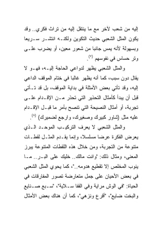 ‫ﺇﻟﻴﻪ ﻤﻥ ﺸﻌﺏ ﻵﺨﺭ ﻤﻊ ﻤﺎ ﻴﻨﺘﻘل ﺇﻟﻴﻪ ﻤﻥ ﺘﺭﺍﺙ ﻓﻜﺭﻱ.. ﻭﻗﺩ‬
‫ﻴﻜﻭﻥ ﺍﻟﻤﺜل ﺍﻟﺸﻌﺒﻲ ﺤﺩﻴﺙ ﺍﻟﺘﻜﻭﻴﻥ ﻭﻟﻜﻨـﻪ ﺍﻨﺘﺸـﺭ ﺴـﺭﻴﻌﺎ‬
 ‫‪‬‬
‫ﻭﺒﺴﻬﻭﻟﺔ ﻷﻨﻪ ﻴﻤﺱ ﺠﺎﻨﺒﺎ ﻤﻥ ﺸﻌﻭﺭ ﻤﻌﻴﻥ، ﺃﻭ ﻴﻀﺭﺏ ﻋﻠـﻰ‬
                            ‫‪‬‬
                             ‫ﻭﺘﺭ ﺤﺴﺎﺱ ﻓﻲ ﻨﻔﻭﺴﻬﻡ )٧(.‬
‫ﻭﺍﻟﻤﺜل ﺍﻟﺸﻌﺒﻲ ﻴﻅﻬﺭ ﻟﺩﻭﺍﻋﻲ ﺍﻟﺤﺎﺠﺔ ﺇﻟﻴـﻪ، ﻓﻬـﻭ ﻻ‬
‫ﻴﻘﺎل ﺩﻭﻥ ﺴﺒﺏ، ﻜﻤﺎ ﺃﻨﻪ ﻴﻅﻬﺭ ﻏﺎﻟﺒﺎ ﻓﻲ ﺨﺘﺎﻡ ﺍﻟﻤﻭﻗﻑ ﺍﻟﺩﺍﻋﻲ‬
                       ‫‪‬‬
‫ﺇﻟﻴﻪ، ﻭﻗﺩ ﺘﺄﺘﻲ ﺒﻌﺽ ﺍﻷﻤﺜﻠﺔ ﻓﻲ ﺒﺩﺍﻴﺔ ﺍﻟﻤﻭﻗﻑ، ﺒل ﻗﺩ ﺘـﺄﺘﻲ‬
‫ﻗﺒل ﺃﻥ ﻴﺒﺩﺃ ﻜﺄﻤﺜﺎل ﺍﻟﺘﺤﺫﻴﺭ ﺍﻟﺘﻲ ﺘﺤﺫﺭ ﻤـﻥ ﺍﻹﻗـﺩﺍﻡ ﻋﻠـﻰ‬
‫ﺘﺠﺭﺒﺔ، ﺃﻭ ﺃﻤﺜﺎل ﺍﻟﻨﺼﻴﺤﺔ ﺍﻟﺘﻲ ﺘﻨﺼﺢ ﺒﺄﻤﺭ ﻤﺎ ﻗﺒـل ﺍﻹﻗـﺩﺍﻡ‬
  ‫ﻋﻠﻴﻪ ﻤﺜل )ﺸﺎﻭﺭ ﻜﺒﻴﺭﻙ ﻭﺼﻐﻴﺭﻙ، ﻭﺍﺭﺠﻊ ﻟﻀﻤﻴﺭﻙ( )٨(.‬
‫ﻭﺍﻟﻤﺜل ﺍﻟﺸﻌﺒﻲ ﻻ ﻴﻌﺭﻑ ﺍﻟﺘﺭﻜﻴـﺏ ﺍﻟﻤﻭﺤـﺩ ﺍﻟـﺫﻱ‬
‫ﻴﻌﺭﺽ ﺍﻟﻔﻜﺭﺓ ﻋﺭﻀﺎ ﻤﺴﻠﺴﻼ، ﻭﺇﻨﻤﺎ ﻴﻘـﺩﻡ ﺍﻟﻤﺜـل ﻟﻘﻁـﺎﺕ‬
                           ‫ﹰ‬      ‫‪‬‬
‫ﻤﺘﻨﻭﻋﺔ ﻤﻥ ﺍﻟﺘﺠﺭﺒﺔ، ﻭﻤﻥ ﺨﻼل ﻫﺫﻩ ﺍﻟﻠﻘﻁﺎﺕ ﺍﻟﻤﺘﻨﻭﻋﺔ ﻴﺒﺭﺯ‬
‫ﺍﻟﻤﻌﻨﻰ، ﻭﻤﺜﺎل ﺫﻟﻙ: "ﻭﺍﻨﺕ ﻤﺎﻟﻙ.. ﺨﻠﻴﻙ ﻋﻠﻰ ﺍﻟﺒـﺭ.. ﻤـﺎ‬
‫ﻴﻨﻭﺏ ﺍﻟﻤﺨﻠﺹ ﺇﻻ ﺘﻘﻁﻴﻊ ﻫﺩﻭﻤﻪ.."، ﻜﻤﺎ ﻴﺤﻭﻱ ﺍﻟﻤﺜل ﺍﻟﺸﻌﺒﻲ‬
‫ﻓﻲ ﺒﻌﺽ ﺍﻷﺤﻴﺎﻥ ﻋﻠﻰ ﺠﻤل ﻤﺘﻌﺎﺭﻀﺔ ﺘﺼﻭﺭ ﺍﻟﻤﻔﺎﺭﻗﺎﺕ ﻓﻲ‬
‫ﺍﻟﺤﻴﺎﺓ: "ﻓﻲ ﺍﻟﻭﺵ ﻤﺭﺍﻴﺔ ﻭﻓﻲ ﺍﻟﻘﻔﺎ ﺴـﻼﻴﺔ"، "ﺴـﺒﻊ ﺼـﻨﺎﻴﻊ‬
‫ﻭﺍﻟﺒﺨﺕ ﻀﺎﻴﻊ"، "ﺃﻗﺭﻉ ﻭﻨﺯﻫﻲ"، ﻜﻤﺎ ﺃﻥ ﻫﻨﺎﻙ ﺒﻌﺽ ﺍﻷﻤﺜﺎل‬
 