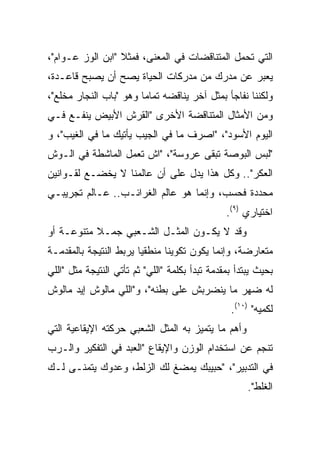 ‫ﺍﻟﺘﻲ ﺘﺤﻤل ﺍﻟﻤﺘﻨﺎﻗﻀﺎﺕ ﻓﻲ ﺍﻟﻤﻌﻨﻰ، ﻓﻤﺜﻼ "ﺍﺒﻥ ﺍﻟﻭﺯ ﻋـﻭﺍﻡ"،‬
‫ﻴﻌﺒﺭ ﻋﻥ ﻤﺩﺭﻙ ﻤﻥ ﻤﺩﺭﻜﺎﺕ ﺍﻟﺤﻴﺎﺓ ﻴﺼﺢ ﺃﻥ ﻴﺼﺒﺢ ﻗﺎﻋـﺩﺓ،‬
‫ﻭﻟﻜﻨﻨﺎ ﻨﻔﺎﺠﺄ ﺒﻤﺜل ﺁﺨﺭ ﻴﻨﺎﻗﻀﻪ ﺘﻤﺎﻤﺎ ﻭﻫﻭ "ﺒﺎﺏ ﺍﻟﻨﺠﺎﺭ ﻤﺨﻠﻊ"،‬
                        ‫‪‬‬
‫ﻭﻤﻥ ﺍﻷﻤﺜﺎل ﺍﻟﻤﺘﻨﺎﻗﻀﺔ ﺍﻷﺨﺭﻯ "ﺍﻟﻘﺭﺵ ﺍﻷﺒﻴﺽ ﻴﻨﻔـﻊ ﻓـﻲ‬
‫ﺍﻟﻴﻭﻡ ﺍﻷﺴﻭﺩ"، "ﺍﺼﺭﻑ ﻤﺎ ﻓﻲ ﺍﻟﺠﻴﺏ ﻴﺄﺘﻴﻙ ﻤﺎ ﻓﻲ ﺍﻟﻐﻴﺏ"، ﻭ‬
‫"ﻟﺒﺱ ﺍﻟﺒﻭﺼﺔ ﺘﺒﻘﻰ ﻋﺭﻭﺴﺔ"، "ﺍﺵ ﺘﻌﻤل ﺍﻟﻤﺎﺸﻁﺔ ﻓﻲ ﺍﻟـﻭﺵ‬
‫ﺍﻟﻌﻜﺭ".. ﻭﻜل ﻫﺫﺍ ﻴﺩل ﻋﻠﻰ ﺃﻥ ﻋﺎﻟﻤﻨﺎ ﻻ ﻴﺨﻀـﻊ ﻟﻘـﻭﺍﻨﻴﻥ‬
‫ﻤﺤﺩﺩﺓ ﻓﺤﺴﺏ، ﻭﺇﻨﻤﺎ ﻫﻭ ﻋﺎﻟﻡ ﺍﻟﻐﺭﺍﺌـﺏ.. ﻋـﺎﻟﻡ ﺘﺠﺭﻴﺒـﻲ‬
                                                ‫ﺍﺨﺘﻴﺎﺭﻱ )٩(.‬
‫ﻭﻗﺩ ﻻ ﻴﻜـﻭﻥ ﺍﻟﻤﺜـل ﺍﻟﺸـﻌﺒﻲ ﺠﻤـﻼ ﻤﺘﻨﻭﻋـﺔ ﺃﻭ‬
           ‫ﹰ‬
‫ﻤﺘﻌﺎﺭﻀﺔ، ﻭﺇﻨﻤﺎ ﻴﻜﻭﻥ ﺘﻜﻭﻴﻨﺎ ﻤﻨﻁﻘﻴﺎ ﻴﺭﺒﻁ ﺍﻟﻨﺘﻴﺠﺔ ﺒﺎﻟﻤﻘﺩﻤـﺔ‬
                        ‫‪‬‬      ‫ﹰ‬
‫ﺒﺤﻴﺙ ﻴﺒﺘﺩﺃ ﺒﻤﻘﺩﻤﺔ ﺘﺒﺩﺃ ﺒﻜﻠﻤﺔ "ﺍﻟﻠﻲ" ﺜﻡ ﺘﺄﺘﻲ ﺍﻟﻨﺘﻴﺠﺔ ﻤﺜل "ﺍﻟﻠﻲ‬
‫ﻟﻪ ﻀﻬﺭ ﻤﺎ ﻴﻨﻀﺭﺒﺵ ﻋﻠﻰ ﺒﻁﻨﻪ"، ﻭ"ﺍﻟﻠﻲ ﻤﺎﻟﻭﺵ ﺇﻴﺩ ﻤﺎﻟﻭﺵ‬
                                                 ‫ﻟﻜﻤﻴﻪ" )٠١(.‬
‫ﻭﺃﻫﻡ ﻤﺎ ﻴﺘﻤﻴﺯ ﺒﻪ ﺍﻟﻤﺜل ﺍﻟﺸﻌﺒﻲ ﺤﺭﻜﺘﻪ ﺍﻹﻴﻘﺎﻋﻴﺔ ﺍﻟﺘﻲ‬
‫ﺘﻨﺠﻡ ﻋﻥ ﺍﺴﺘﺨﺩﺍﻡ ﺍﻟﻭﺯﻥ ﻭﺍﻹﻴﻘﺎﻉ "ﺍﻟﻌﺒﺩ ﻓﻲ ﺍﻟﺘﻔﻜﻴﺭ ﻭﺍﻟـﺭﺏ‬
‫ﻓﻲ ﺍﻟﺘﺩﺒﻴﺭ"، "ﺤﺒﻴﺒﻙ ﻴﻤﻀﻎ ﻟﻙ ﺍﻟﺯﻟﻁ، ﻭﻋﺩﻭﻙ ﻴﺘﻤﻨـﻰ ﻟـﻙ‬
                                                      ‫ﺍﻟﻐﻠﻁ".‬
 