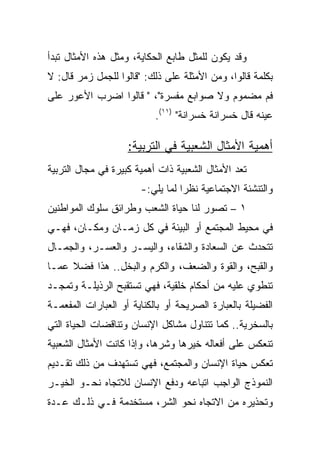 ‫ﻭﻗﺩ ﻴﻜﻭﻥ ﻟﻠﻤﺜل ﻁﺎﺒﻊ ﺍﻟﺤﻜﺎﻴﺔ، ﻭﻤﺜل ﻫﺫﻩ ﺍﻷﻤﺜﺎل ﺘﺒﺩﺃ‬
‫ﺒﻜﻠﻤﺔ ﻗﺎﻟﻭﺍ، ﻭﻤﻥ ﺍﻷﻤﺜﻠﺔ ﻋﻠﻰ ﺫﻟﻙ: "ﻗﺎﻟﻭﺍ ﻟﻠﺠﻤل ﺯﻤﺭ ﻗﺎل: ﻻ‬
‫ﻓﻡ ﻤﻀﻤﻭﻡ ﻭﻻ ﺼﻭﺍﺒﻊ ﻤﻔﺴﺭﺓ"، " ﻗﺎﻟﻭﺍ ﺍﻀﺭﺏ ﺍﻷﻋﻭﺭ ﻋﻠﻰ‬
                           ‫ﻋﻴﻨﻪ ﻗﺎل ﺨﺴﺭﺍﻨﺔ ﺨﺴﺭﺍﻨﺔ" )١١(.‬

                    ‫ﺃﻫﻤﻴﺔ ﺍﻷﻤﺜﺎل ﺍﻟﺸﻌﺒﻴﺔ ﻓﻲ ﺍﻟﺘﺭﺒﻴﺔ:‬
‫ﺘﻌﺩ ﺍﻷﻤﺜﺎل ﺍﻟﺸﻌﺒﻴﺔ ﺫﺍﺕ ﺃﻫﻤﻴﺔ ﻜﺒﻴﺭﺓ ﻓﻲ ﻤﺠﺎل ﺍﻟﺘﺭﺒﻴﺔ‬
                       ‫ﻭﺍﻟﺘﻨﺸﺌﺔ ﺍﻻﺠﺘﻤﺎﻋﻴﺔ ﻨﻅﺭﺍ ﻟﻤﺎ ﻴﻠﻲ:-‬
‫١ – ﺘﺼﻭﺭ ﻟﻨﺎ ﺤﻴﺎﺓ ﺍﻟﺸﻌﺏ ﻭﻁﺭﺍﺌﻕ ﺴﻠﻭﻙ ﺍﻟﻤﻭﺍﻁﻨﻴﻥ‬
‫ﻓﻲ ﻤﺤﻴﻁ ﺍﻟﻤﺠﺘﻤﻊ ﺃﻭ ﺍﻟﺒﻴﺌﺔ ﻓﻲ ﻜل ﺯﻤـﺎﻥ ﻭﻤﻜـﺎﻥ، ﻓﻬـﻲ‬
‫ﺘﺘﺤﺩﺙ ﻋﻥ ﺍﻟﺴﻌﺎﺩﺓ ﻭﺍﻟﺸﻘﺎﺀ، ﻭﺍﻟﻴﺴـﺭ ﻭﺍﻟﻌﺴـﺭ، ﻭﺍﻟﺠﻤـﺎل‬
‫ﻭﺍﻟﻘﺒﺢ، ﻭﺍﻟﻘﻭﺓ ﻭﺍﻟﻀﻌﻑ، ﻭﺍﻟﻜﺭﻡ ﻭﺍﻟﺒﺨل.. ﻫﺫﺍ ﻓﻀﻼ ﻋﻤـﺎ‬
‫ﺘﻨﻁﻭﻱ ﻋﻠﻴﻪ ﻤﻥ ﺃﺤﻜﺎﻡ ﺨﻠﻘﻴﺔ، ﻓﻬﻲ ﺘﺴﺘﻘﺒﺢ ﺍﻟﺭﺫﻴﻠـﺔ ﻭﺘﻤﺠـﺩ‬
‫ﺍﻟﻔﻀﻴﻠﺔ ﺒﺎﻟﻌﺒﺎﺭﺓ ﺍﻟﺼﺭﻴﺤﺔ ﺃﻭ ﺒﺎﻟﻜﻨﺎﻴﺔ ﺃﻭ ﺍﻟﻌﺒﺎﺭﺍﺕ ﺍﻟﻤﻔﻌﻤـﺔ‬
‫ﺒﺎﻟﺴﺨﺭﻴﺔ.. ﻜﻤﺎ ﺘﺘﻨﺎﻭل ﻤﺸﺎﻜل ﺍﻹﻨﺴﺎﻥ ﻭﺘﻨﺎﻗﻀﺎﺕ ﺍﻟﺤﻴﺎﺓ ﺍﻟﺘﻲ‬
‫ﺘﻨﻌﻜﺱ ﻋﻠﻰ ﺃﻓﻌﺎﻟﻪ ﺨﻴﺭﻫﺎ ﻭﺸﺭﻫﺎ، ﻭﺇﺫﺍ ﻜﺎﻨﺕ ﺍﻷﻤﺜﺎل ﺍﻟﺸﻌﺒﻴﺔ‬
‫ﺘﻌﻜﺱ ﺤﻴﺎﺓ ﺍﻹﻨﺴﺎﻥ ﻭﺍﻟﻤﺠﺘﻤﻊ، ﻓﻬﻲ ﺘﺴﺘﻬﺩﻑ ﻤﻥ ﺫﻟﻙ ﺘﻘـﺩﻴﻡ‬
‫ﺍﻟﻨﻤﻭﺫﺝ ﺍﻟﻭﺍﺠﺏ ﺍﺘﺒﺎﻋﻪ ﻭﺩﻓﻊ ﺍﻹﻨﺴﺎﻥ ﻟﻼﺘﺠﺎﻩ ﻨﺤـﻭ ﺍﻟﺨﻴـﺭ‬
‫ﻭﺘﺤﺫﻴﺭﻩ ﻤﻥ ﺍﻻﺘﺠﺎﻩ ﻨﺤﻭ ﺍﻟﺸﺭ، ﻤﺴﺘﺨﺩﻤﺔ ﻓـﻲ ﺫﻟـﻙ ﻋـﺩﺓ‬
 