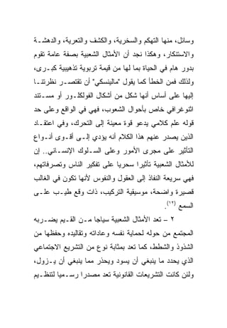 ‫ﻭﺴﺎﺌل، ﻤﻨﻬﺎ ﺍﻟﺘﻬﻜﻡ ﻭﺍﻟﺴﺨﺭﻴﺔ، ﻭﺍﻟﻜﺸﻑ ﻭﺍﻟﺘﻌﺭﻴﺔ، ﻭﺍﻟﺩﻫﺸـﺔ‬
‫ﻭﺍﻻﺴﺘﻨﻜﺎﺭ، ﻭﻫﻜﺫﺍ ﻨﺠﺩ ﺃﻥ ﺍﻷﻤﺜﺎل ﺍﻟﺸﻌﺒﻴﺔ ﺒﺼﻔﺔ ﻋﺎﻤﺔ ﺘﻘﻭﻡ‬
‫ﺒﺩﻭﺭ ﻫﺎﻡ ﻓﻲ ﺍﻟﺤﻴﺎﺓ ﺒﻤﺎ ﻟﻬﺎ ﻤﻥ ﻗﻴﻤﺔ ﺘﺭﺒﻭﻴﺔ ﺘﺫﻫﻴﺒﻴﺔ ﻜﺒـﺭﻯ،‬
‫ﻭﻟﺫﻟﻙ ﻓﻤﻥ ﺍﻟﺨﻁﺄ ﻜﻤﺎ ﻴﻘﻭل "ﻤﺎﻟﻴﻨﺴﻜﻲ" ﺃﻥ ﺘﻘﺘﺼـﺭ ﻨﻅﺭﺘﻨـﺎ‬
‫ﺇﻟﻴﻬﺎ ﻋﻠﻰ ﺃﺴﺎﺱ ﺃﻨﻬﺎ ﺸﻜل ﻤﻥ ﺃﺸﻜﺎل ﺍﻟﻔﻭﻟﻜﻠـﻭﺭ ﺃﻭ ﻤﺴـﺘﻨﺩ‬
‫ﺍﺜﻨﻭﻏﺭﺍﻓﻲ ﺨﺎﺹ ﺒﺄﺤﻭﺍل ﺍﻟﺸﻌﻭﺏ، ﻓﻬﻲ ﻓﻲ ﺍﻟﻭﺍﻗﻊ ﻭﻋﻠﻰ ﺤﺩ‬
‫ﻗﻭﻟﻪ ﻋﻠﻡ ﻜﻼﻤﻲ ﻴﺩﻋﻭ ﻗﻭﺓ ﻤﻌﻴﻨﺔ ﺇﻟﻰ ﺍﻟﺘﺤﺭﻙ، ﻭﻓﻲ ﺍﻋﺘﻘـﺎﺩ‬
‫ﺍﻟﺫﻴﻥ ﻴﺼﺩﺭ ﻋﻨﻬﻡ ﻫﺫﺍ ﺍﻟﻜﻼﻡ ﺃﻨﻪ ﻴﺅﺩﻱ ﺇﻟـﻰ ﺃﻗـﻭﻯ ﺃﻨـﻭﺍﻉ‬
‫ﺍﻟﺘﺄﺜﻴﺭ ﻋﻠﻰ ﻤﺠﺭﻯ ﺍﻷﻤﻭﺭ ﻭﻋﻠﻰ ﺍﻟﺴـﻠﻭﻙ ﺍﻹﻨﺴـﺎﻨﻲ.. ﺇﻥ‬
‫ﻟﻸﻤﺜﺎل ﺍﻟﺸﻌﺒﻴﺔ ﺘﺄﺜﻴﺭﺍ ﺴﺤﺭﻴﺎ ﻋﻠﻰ ﺘﻔﻜﻴﺭ ﺍﻟﻨﺎﺱ ﻭﺘﺼﺭﻓﺎﺘﻬﻡ،‬
                            ‫‪‬‬     ‫‪‬‬
‫ﻓﻬﻲ ﺴﺭﻴﻌﺔ ﺍﻟﻨﻔﺎﺫ ﺇﻟﻰ ﺍﻟﻌﻘﻭل ﻭﺍﻟﻨﻔﻭﺱ ﻷﻨﻬﺎ ﺘﻜﻭﻥ ﻓﻲ ﺍﻟﻐﺎﻟﺏ‬
‫ﻗﺼﻴﺭﺓ ﻭﺍﻀﺤﺔ، ﻤﻭﺴﻴﻘﻴﺔ ﺍﻟﺘﺭﻜﻴﺏ، ﺫﺍﺕ ﻭﻗﻊ ﻁﻴـﺏ ﻋﻠـﻰ‬
                                             ‫ﺍﻟﺴﻤﻊ )٢١(.‬
‫٢ – ﺘﻌﺩ ﺍﻷﻤﺜﺎل ﺍﻟﺸﻌﺒﻴﺔ ﺴﻴﺎﺠﺎ ﻤـﻥ ﺍﻟﻘـﻴﻡ ﻴﻀـﺭﺒﻪ‬
‫ﺍﻟﻤﺠﺘﻤﻊ ﻤﻥ ﺤﻭﻟﻪ ﻟﺤﻤﺎﻴﺔ ﻨﻔﺴﻪ ﻭﻋﺎﺩﺍﺘﻪ ﻭﺘﻘﺎﻟﻴﺩﻩ ﻭﺤﻔﻅﻬﺎ ﻤﻥ‬
‫ﺍﻟﺸﺫﻭﺫ ﻭﺍﻟﺸﻁﻁ، ﻜﻤﺎ ﺘﻌﺩ ﺒﻤﺜﺎﺒﺔ ﻨﻭﻉ ﻤﻥ ﺍﻟﺘﺸﺭﻴﻊ ﺍﻻﺠﺘﻤﺎﻋﻲ‬
‫ﺍﻟﺫﻱ ﻴﺤﺩﺩ ﻤﺎ ﻴﻨﺒﻐﻲ ﺃﻥ ﻴﺴﻭﺩ ﻭﻴﺤﺫﺭ ﻤﻤﺎ ﻴﻨﺒﻐﻲ ﺃﻥ ﻴـﺯﻭل،‬
‫ﻭﻟﺌﻥ ﻜﺎﻨﺕ ﺍﻟﺘﺸﺭﻴﻌﺎﺕ ﺍﻟﻘﺎﻨﻭﻨﻴﺔ ﺘﻌﺩ ﻤﺼﺩﺭﺍ ﺭﺴـﻤﻴﺎ ﻟﺘﻨﻅـﻴﻡ‬
         ‫‪‬‬      ‫‪‬‬
 