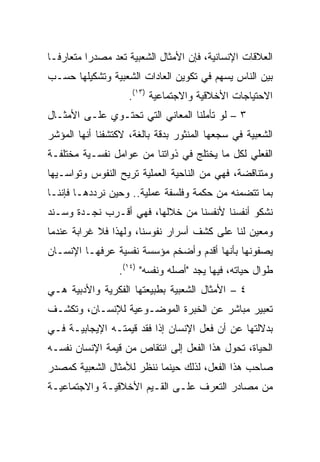 ‫ﺍﻟﻌﻼﻗﺎﺕ ﺍﻹﻨﺴﺎﻨﻴﺔ، ﻓﺈﻥ ﺍﻷﻤﺜﺎل ﺍﻟﺸﻌﺒﻴﺔ ﺘﻌﺩ ﻤﺼﺩﺭﺍ ﻤﺘﻌﺎﺭ ﹰـﺎ‬
  ‫ﻓ‬        ‫‪‬‬
‫ﺒﻴﻥ ﺍﻟﻨﺎﺱ ﻴﺴﻬﻡ ﻓﻲ ﺘﻜﻭﻴﻥ ﺍﻟﻌﺎﺩﺍﺕ ﺍﻟﺸﻌﺒﻴﺔ ﻭﺘﺸﻜﻴﻠﻬﺎ ﺤﺴـﺏ‬
                    ‫ﺍﻻﺤﺘﻴﺎﺠﺎﺕ ﺍﻷﺨﻼﻗﻴﺔ ﻭﺍﻻﺠﺘﻤﺎﻋﻴﺔ )٣١(.‬
‫٣ – ﻟﻭ ﺘﺄﻤﻠﻨﺎ ﺍﻟﻤﻌﺎﻨﻲ ﺍﻟﺘﻲ ﺘﺤﺘـﻭﻱ ﻋﻠـﻰ ﺍﻷﻤﺜـﺎل‬
‫ﺍﻟﺸﻌﺒﻴﺔ ﻓﻲ ﺴﺠﻌﻬﺎ ﺍﻟﻤﻨﺜﻭﺭ ﺒﺩﻗﺔ ﺒﺎﻟﻐﺔ، ﻻﻜﺘﺸﻔﻨﺎ ﺃﻨﻬﺎ ﺍﻟﻤﺅﺸﺭ‬
‫ﺍﻟﻔﻌﻠﻲ ﻟﻜل ﻤﺎ ﻴﺨﺘﻠﺞ ﻓﻲ ﺫﻭﺍﺘﻨﺎ ﻤﻥ ﻋﻭﺍﻤل ﻨﻔﺴـﻴﺔ ﻤﺨﺘﻠﻔـﺔ‬
‫ﻭﻤﺘﻨﺎﻗﻀﺔ، ﻓﻬﻲ ﻤﻥ ﺍﻟﻨﺎﺤﻴﺔ ﺍﻟﻌﻤﻠﻴﺔ ﺘﺭﻴﺢ ﺍﻟﻨﻔﻭﺱ ﻭﺘﻭﺍﺴـﻴﻬﺎ‬
‫ﺒﻤﺎ ﺘﺘﻀﻤﻨﻪ ﻤﻥ ﺤﻜﻤﺔ ﻭﻓﻠﺴﻔﺔ ﻋﻤﻠﻴﺔ.. ﻭﺤﻴﻥ ﻨﺭﺩﺩﻫـﺎ ﻓﺈﻨﻨـﺎ‬
‫ﻨﺸﻜﻭ ﺃﻨﻔﺴﻨﺎ ﻷﻨﻔﺴﻨﺎ ﻤﻥ ﺨﻼﻟﻬﺎ، ﻓﻬﻲ ﺃﻗـﺭﺏ ﻨﺠـﺩﺓ ﻭﺴـﻨﺩ‬
‫ﻭﻤﻌﻴﻥ ﻟﻨﺎ ﻋﻠﻰ ﻜﺸﻑ ﺃﺴﺭﺍﺭ ﻨﻔﻭﺴﻨﺎ، ﻭﻟﻬﺫﺍ ﻓﻼ ﻏﺭﺍﺒﺔ ﻋﻨﺩﻤﺎ‬
‫ﻴﺼﻔﻭﻨﻬﺎ ﺒﺄﻨﻬﺎ ﺃﻗﺩﻡ ﻭﺃﻀﺨﻡ ﻤﺅﺴﺴﺔ ﻨﻔﺴﻴﺔ ﻋﺭﻓﻬـﺎ ﺍﻹﻨﺴـﺎﻥ‬
                 ‫ﻁﻭﺍل ﺤﻴﺎﺘﻪ، ﻓﻴﻬﺎ ﻴﺠﺩ "ﺃﺼﻠﻪ ﻭﻨﻔﺴﻪ" )٤١(.‬
‫٤ – ﺍﻷﻤﺜﺎل ﺍﻟﺸﻌﺒﻴﺔ ﺒﻁﺒﻴﻌﺘﻬﺎ ﺍﻟﻔﻜﺭﻴﺔ ﻭﺍﻷﺩﺒﻴﺔ ﻫـﻲ‬
‫ﺘﻌﺒﻴﺭ ﻤﺒﺎﺸﺭ ﻋﻥ ﺍﻟﺨﺒﺭﺓ ﺍﻟﻤﻭﻀـﻭﻋﻴﺔ ﻟﻺﻨﺴـﺎﻥ، ﻭﺘﻜﺸـﻑ‬
‫ﺒﺩﻻﻟﺘﻬﺎ ﻋﻥ ﺃﻥ ﻓﻌل ﺍﻹﻨﺴﺎﻥ ﺇﺫﺍ ﻓﻘﺩ ﻗﻴﻤﺘـﻪ ﺍﻹﻴﺠﺎﺒﻴـﺔ ﻓـﻲ‬
‫ﺍﻟﺤﻴﺎﺓ، ﺘﺤﻭل ﻫﺫﺍ ﺍﻟﻔﻌل ﺇﻟﻰ ﺍﻨﺘﻘﺎﺹ ﻤﻥ ﻗﻴﻤﺔ ﺍﻹﻨﺴﺎﻥ ﻨﻔﺴـﻪ‬
‫ﺼﺎﺤﺏ ﻫﺫﺍ ﺍﻟﻔﻌل، ﻟﺫﻟﻙ ﺤﻴﻨﻤﺎ ﻨﻨﻅﺭ ﻟﻸﻤﺜﺎل ﺍﻟﺸﻌﺒﻴﺔ ﻜﻤﺼﺩﺭ‬
‫ﻤﻥ ﻤﺼﺎﺩﺭ ﺍﻟﺘﻌﺭﻑ ﻋﻠـﻰ ﺍﻟﻘـﻴﻡ ﺍﻷﺨﻼﻗﻴـﺔ ﻭﺍﻻﺠﺘﻤﺎﻋﻴـﺔ‬
 