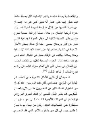 ‫ﻭﺍﻻﻗﺘﺼﺎﺩﻴﺔ ﺒﺼﻔﺔ ﺨﺎﺼﺔ ﻭﺍﻟﻘﻴﻡ ﺍﻹﻨﺴﺎﻨﻴﺔ ﻜﻜل ﺒﺼﻔﺔ ﻋﺎﻤﺔ،‬
‫ﻓﺈﻨﻨﺎ ﻨﻨﻅﺭ ﺇﻟﻴﻬﺎ ﻋﻠﻰ ﺍﻋﺘﺒﺎﺭ ﺃﻨﻪ ﺘﻌﺒﻴﺭ ﺃﺩﺒﻲ ﻋﺒﺭ ﺒﻪ ﺍﻹﻨﺴـﺎﻥ‬
‫ﻋﻥ ﺨﺒﺭﺓ ﺍﻜﺘﺴﺒﻬﺎ ﻤﻥ ﺨﻼل ﻤﻤﺎﺭﺴﺔ ﺘﺠﺭﺒﺔ ﺍﻟﺤﻴﺎﺓ ﻨﻔﺴـﻬﺎ..‬
‫ﺨﺒﺭﺓ ﺃﺩﺭﻜﻬﺎ ﺍﻹﻨﺴﺎﻥ ﻤﻥ ﺨﻼل ﻋﻤﻠﻴﺔ ﺇﺩﺭﺍﻜﻴﺔ ﺠﻤﻌﻴﺔ ﺘﺨﺭﺝ‬
‫ﺒﻪ ﻤﻥ ﺇﻁﺎﺭ ﺍﻟﺘﺠﺭﺒﺔ ﺍﻟﺫﺍﺘﻴﺔ ﺇﻟﻰ ﻤﺠﺎل ﺍﻟﺨﺒﺭﺓ ﺍﻟﺠﻤﺎﻋﻴﺔ ﺍﻟﺘـﻲ‬
‫ﺘﻌﺒﺭ ﻋﻥ ﻓﻜﺭ ﻭﻭﺠﺩﺍﻥ ﺠﻤﻌﻲ.. ﻜﻤﺎ ﺃﻥ ﺘﻤﺎﺜل ﺒﻌﺽ ﺍﻷﻤﺜﺎل‬
‫ﺍﻟﺸﻌﺒﻴﺔ ﻓﻲ ﺸﻜﻠﻬﺎ ﻭﻤﻀﻤﻭﻨﻬﺎ ﻋﻠﻰ ﺍﻤﺘﺩﺍﺩ ﺍﻟﺠﻤﺎﻋﺔ ﺍﻹﻨﺴـﺎﻨﻴﺔ‬
‫ﺯﻤﺎﻨﺎ ﻭﻤﻜﺎﻨﺎ، ﻴﻜﺸﻑ ﻓﻲ ﺍﻟﻭﻗﺕ ﻨﻔﺴﻪ ﻋﻥ ﺍﻟﺘﻤﺎﺜل ﺍﻟﻘﺎﺌﻡ ﻓـﻲ‬
                                           ‫ﹰ‬      ‫ﹰ‬
‫ﺠﻭﺍﻨﺏ ﻤﺘﻌﺩﺩﺓ ﻤﻥ ﺍﻟﺨﺒﺭﺓ ﺍﻹﻨﺴﺎﻨﻴﺔ ﻜﻜل، ﺒل ﻴﻜﺸﻑ ﺃﻴ ‪‬ـﺎ‬
  ‫ﻀ‬
‫ﻋﻥ ﺍﻟﺘﻤﺎﺜل ﻓﻲ ﺒﻌﺽ ﺍﻟﻘﻴﻡ ﺍﻟﺘﻲ ﺘﺤﻜﻡ ﺴﻠﻭﻙ ﺍﻹﻨﺴـﺎﻥ ﺭﻏـﻡ‬
                         ‫ﺘﻨﻭﻉ ﺍﻟﻠﻐﺎﺕ ﺃﻭ ﺘﺒﺎﻋﺩ ﺍﻟﻤﻜﺎﻥ )٥١(.‬
‫٥ – ﻴﻤﻜﻥ ﺃﻥ ﺘﻜﻭﻥ ﺍﻷﻤﺜﺎل ﺍﻟﺸﻌﺒﻴﺔ ﻤـﻥ ﺍﻟﻤﺼـﺎﺩﺭ‬
‫ﺍﻟﻬﺎﻤﺔ ﻓﻲ ﺍﻟﺘﺄﺭﻴﺦ ﺍﻻﺠﺘﻤﺎﻋﻲ ﺍﻟﺫﻱ ﻴﻔﻴﺩ ﺍﻟﺩﺍﺭﺴﻴﻥ.. ﻓﻘﺩ ﻜـﺎﻥ‬
‫ﺴﺭ ﺍﺴﺘﻤﺭﺍﺭ ﺘﻤﺴﻙ ﻜﺜﻴﺭ ﻤﻥ ﺍﻟﻤﺼﺭﻴﻴﻥ ﺤﺘـﻰ ﺍﻵﻥ ﺒﺎﻟﻌﻤـل‬
‫ﺍﻟﺤﻜﻭﻤﻲ ﻜﻤﺎ ﻴﺸﻴﺭ ﺍﻟﻤﺜل ﺍﻟﺸﻌﺒﻲ "ﺇﻥ ﻓﺎﺘﻙ ﺍﻟﻤﻴﺭﻱ ﺍﺘﻤﺭﻍ ﻓﻲ‬
‫ﺘﺭﺍﺒﻪ" ﻫﻭ ﺃﻥ ﺍﻟﺸﺭﻜﺎﺕ ﺍﻷﺠﻨﺒﻴﺔ ﻜﺎﻨـﺕ ﺇﻟـﻰ ﻋﻬـﺩ ﻗﺭﻴـﺏ‬
‫ﻤﺴﻴﻁﺭﺓ ﻋﻠﻰ ﺍﻗﺘﺼﺎﺩﻴﺎﺕ ﺍﻟﺒﻼﺩ، ﻭﻜﺎﻥ ﻤﻥ ﻴﻌﻤل ﺒﻬـﺎ ﻤـﻥ‬
‫ﺍﻟﻭﻁﻨﻴﻴﻥ ﻴﻬﺩﺩ ﻓﻲ ﻜل ﺤﻴﻥ ﺒﺎﻟﻁﺭﺩ، ﺍﻷﻤﺭ ﺍﻟﺫﻱ ﺃﻓﻘﺩ ﺍﻟﻤﺼﺭﻱ‬
 