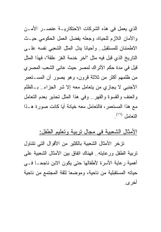 ‫ﺍﻟﺫﻱ ﻴﻌﻤل ﻓﻲ ﻫﺫﻩ ﺍﻟﺸﺭﻜﺎﺕ ﺍﻻﺤﺘﻜﺎﺭﻴـﺔ ﻋﻨﺼـﺭ ﺍﻷﻤـﻥ‬
‫ﻭﺍﻷﻤﺎﻥ ﺍﻟﻼﺯﻡ ﻟﻠﺤﻴﺎﺓ، ﻭﺠﻌﻠﻪ ﻴﻔﻀل ﺍﻟﻌﻤل ﺍﻟﺤﻜﻭﻤﻲ ﺤﻴـﺙ‬
‫ﺍﻻﻁﻤﺌﻨﺎﻥ ﻟﻠﻤﺴﺘﻘﺒل.. ﻭﺃﺤﻴﺎﻨﺎ ﻴﺩل ﺍﻟﻤﺜل ﺍﻟﺸﻌﺒﻲ ﻨﻔﺴﻪ ﻋﻠـﻰ‬
‫ﺍﻟﺘﺎﺭﻴﺦ ﺍﻟﺫﻱ ﻗﺒل ﻓﻴﻪ ﻤﺜل "ﺁﺨﺭ ﺨﺩﻤﺔ ﺍﻟﻐﺯ ﻋﻠﻘﺔ"، ﻓﻬﺫﺍ ﺍﻟﻤﺜل‬
‫ﻗﻴل ﻓﻲ ﻤﺩﺓ ﺤﻜﻡ ﺍﻷﺘﺭﺍﻙ ﻟﻤﺼﺭ ﺤﻴﺙ ﻋﺎﻨﻰ ﺍﻟﺸﻌﺏ ﺍﻟﻤﺼﺭﻱ‬
‫ﻤﻥ ﻅﻠﻤﻬﻡ ﺃﻜﺜﺭ ﻤﻥ ﺜﻼﺜﺔ ﻗﺭﻭﻥ، ﻭﻫﻭ ﻴﺼﻭﺭ ﺃﻥ ﺍﻟﻤﺴـﺘﻌﻤﺭ‬
‫ﺍﻷﺠﻨﺒﻲ ﻻ ﻴﺠﺎﺯﻱ ﻤﻥ ﻴﺘﻌﺎﻤل ﻤﻌﻪ ﺇﻻ ﺸﺭ ﺍﻟﺠﺯﺍﺀ.. ﺒـﺎﻟﻅﻠﻡ‬
‫ﻭﺍﻟﻌﻨﻑ ﻭﺍﻟﻘﺴﻭﺓ ﻭﺍﻟﻘﻬﺭ.. ﻭﻓﻲ ﻫﺫﺍ ﺍﻟﻤﺜل ﺘﺤﺫﻴﺭ ﺒﻌﺩﻡ ﺍﻟﺘﻌﺎﻤل‬
‫ﻤﻊ ﻫﺫﺍ ﺍﻟﻤﺴﺘﻌﻤﺭ، ﻓﺎﻟﺘﻌﺎﻤل ﻤﻌﻪ ﺨﻴﺎﻨﺔ ﺃﻴﺎ ﻜﺎﻨﺕ ﺼﻭﺭﺓ ﻫـﺫﺍ‬
                                             ‫ﺍﻟﺘﻌﺎﻤل )٦١(.‬

       ‫ﺍﻷﻤﺜﺎل ﺍﻟﺸﻌﺒﻴﺔ ﻓﻲ ﻤﺠﺎل ﺘﺭﺒﻴﺔ ﻭﺘﻌﻠﻴﻡ ﺍﻟﻁﻔل:‬
‫ﺘﺯﺨﺭ ﺍﻷﻤﺜﺎل ﺍﻟﺸﻌﺒﻴﺔ ﺒﺎﻟﻜﺜﻴﺭ ﻤﻥ ﺍﻷﻗﻭﺍل ﺍﻟﺘﻲ ﺘﺘﻨﺎﻭل‬
‫ﺘﺭﺒﻴﺔ ﺍﻟﻁﻔل ﻭﺭﻋﺎﻴﺘﻪ.. ﻓﻬﻨﺎﻙ ﺍﺘﻔﺎﻕ ﺒﻴﻥ ﺍﻷﻤﺜﺎل ﺍﻟﺸﻌﺒﻴﺔ ﻋﻠﻰ‬
‫ﺃﻫﻤﻴﺔ ﺭﻋﺎﻴﺔ ﺍﻷﺴﺭﺓ ﻷﻁﻔﺎﻟﻬﺎ ﺤﺘﻰ ﻴﻜﻭﻥ ﺍﻻﺒﻥ ﻨﺎﺠﺤـﺎ ﻓـﻲ‬
‫ﺤﻴﺎﺘﻪ ﺍﻟﻤﺴﺘﻘﺒﻠﻴﺔ ﻤﻥ ﻨﺎﺤﻴﺔ، ﻭﻤﻭﻀﻌﺎ ﻟﺜﻘﺔ ﺍﻟﻤﺠﺘﻤﻊ ﻤﻥ ﻨﺎﺤﻴﺔ‬
                                                    ‫ﺃﺨﺭﻯ.‬
 