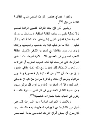 ‫ﻭﺃﺨﻴﺭﺍ: ﺍﻨﺩﻤﺎﺝ ﻋﻨﺎﺼﺭ ﺍﻟﺘﺭﺍﺙ ﺍﻟﺸﻌﺒﻲ ﻓـﻲ ﺍﻟﺜﻘﺎﻓـﺔ‬
                                          ‫‪‬‬
                                         ‫ﺍﻟﻘﺎﺌﻤﺔ ﻤﻥ ﻗﺒل )٤٢(.‬
‫ﻭﺒﺘﻌﺒﻴﺭ ﺁﺨﺭ ﻓﺈﻥ ﻤﺎﺩﺓ ﺍﻟﺘﺭﺍﺙ ﺍﻟﺸﻌﺒﻲ ﺍﻟﻭﺍﻓﺩﺓ ﺘﺨﻀﻊ‬
‫ﺃﻭﻻ ﻟﻌﻤﻠﻴﺔ ﺘﻘﻴﻴﻡ ﻤﻥ ﺠﺎﻨﺏ ﺍﻟﺜﻘﺎﻓﺔ ﺍﻟﻤﺘﻠﻘﻴﺔ، ﺜـﻡ ﺘﻌﻘـﺏ ﻫـﺫﻩ‬
                                                      ‫ﹰ‬
‫ﺍﻟﻌﻤﻠﻴﺔ ﻋﻤﻠﻴﺔ ﺍﺨﺘﻴﺎﺭ ﺘﻨﺘﻬﻲ ﺇﻤﺎ ﺒﺭﻓﺽ ﻫﺫﻩ ﺍﻟﻤﺎﺩﺓ ﺍﻟﺠﺩﻴﺩﺓ ﺃﻭ‬
‫ﺘﻘﺒﻠﻬﺎ.... ﻓﺈﺫﺍ ﻤﺎ ﺘﻡ ﺘﻘﺒﻠﻬﺎ ﻓﺈﻨﻪ ﻴﺘﻡ ﻫﻀﻤﻬﺎ ﻭﺍﺴﺘﻴﻌﺎﺒﻬﺎ ﻭﺇﻋﺎﺩﺓ‬
‫ﻓﺭﺯﻫﺎ ﻤﻥ ﺠﺩﻴﺩ ﻤﺘﻔﺎﻋﻠﺔ ﻤﻊ ﺍﻟﻤﺨﺯﻭﻥ ﺍﻟﺜﻘﺎﻓﻲ ﺍﻷﺼﻴل، ﻓﺜﻘﺎﻓﺔ‬
‫ﺍﻟﺸﻌﺏ ﺍﻟﻤﺼﺭﻱ ﻓﻲ ﺍﻟﻌﺼﻭﺭ ﺍﻹﺴـﻼﻤﻴﺔ ﺘﻌﺭﻀـﺕ ﻟـﻨﻔﺱ‬
‫ﺍﻟﻤﺅﺜﺭﺍﺕ ﺍﻟﺘﻲ ﺘﻌﺭﻀﺕ ﻟﻬﺎ ﺜﻘﺎﻓﺔ ﺸﻌﻭﺏ ﺍﻟﻤﻐﺭﺏ ﺃﻭ ﻏﻴﺭﻫـﺎ‬
‫ﻤﻥ ﺸﻌﻭﺏ ﺍﻟﻤﻨﻁﻘﺔ، ﻟﻜﻥ ﺘﻤﻴﺯﺕ ﻤﻊ ﺫﻟﻙ ﺒﻜﻴﺎﻥ ﺜﻘﺎﻓﻲ ﻤﺘﻤﻴﺯ،‬
‫ﺇﺫ ﺇﻥ ﺒﻭﺴﻌﻙ ﺃﻥ ﺘﺘﻜﻠﻡ ﻋﻥ ﺃﻟﻑ ﻟﻴﻠﺔ ﻭﻟﻴﻠﺔ ﻤﺼﺭﻴﺔ ﻭﺃﺨـﺭﻯ‬
‫ﻋﺭﺍﻗﻴﺔ، ﻭﺒﺭﻏﻡ ﺃﻥ ﺒﻐﺩﺍﺩ ﻭﺍﻟﻘﺎﻫﺭﺓ ﺠﺯﺀﺍﻥ ﻤﻥ ﻜﻴـﺎﻥ ﺜﻘـﺎﻓﻲ‬
‫ﻭﺍﺤﺩ ﻜﺒﻴﺭ، ﺇﻻ ﺃﻥ ﺍﻟﻤﺨﺯﻭﻥ ﺍﻟﻤﺘﻭﺍﺭﺙ ﻟﺩﻯ ﻜل ﻤﺭﻜﺯ ﻤﻨﻬﻤﺎ‬
‫ﺠﻌل ﻋﻤﻠﻴﺔ ﺍﻟﺘﻔﺎﻋل ﺍﻟﺤﻀﺎﺭﻱ ﻓﻲ ﻜل ﺘﺴﻴﺭ ﺴـﻴﺭﺓ ﺨﺎﺼـﺔ‬
              ‫ﻭﺘﻔﺭﺯ ﻓﻲ ﺍﻟﻨﻬﺎﻴﺔ ﻨﺘﺎﺠﺎ ﻤﺘﻤﻴﺯﺍ ﻟﻪ ﺸﺨﺼﻴﺘﻪ)٥٢(.‬
                              ‫‪‬‬      ‫‪‬‬
‫ﻭﻴﻼﺤﻅ ﺃﻥ ﺍﻟﺠﻭﺍﻨﺏ ﺍﻟﻤﺎﺩﻴﺔ ﻤـﻥ ﺍﻟﺘـﺭﺍﺙ ﺍﻟﺸـﻌﺒﻲ‬
‫ﺃﺴﻬل ﻓﻲ ﺍﻨﺘﺸﺎﺭﻫﺎ ﻤﻥ ﺍﻟﺠﻭﺍﻨﺏ ﺍﻟﻤﻌﻨﻭﻴﺔ، ﻭﻤﻊ ﺫﻟﻙ ﻓﻘﺩ ﻭﺠﺩ‬
‫ﺍﻟﺩﺍﺭﺴﻭﻥ ﺃﻥ ﺒﻌﺽ ﺃﻟﻭﺍﻥ ﺍﻟﺘﺭﺍﺙ ﺍﻟﺸـﻌﺒﻲ ﻤﺜـل ﻗﺼـﺹ‬
 