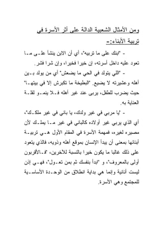 ‫ﻭﻤﻥ ﺍﻷﻤﺜﺎل ﺍﻟﺸﻌﺒﻴﺔ ﺍﻟﺩﺍﻟﺔ ﻋﻠﻰ ﺃﺜﺭ ﺍﻷﺴﺭﺓ ﻓﻲ‬
                                         ‫ﺘﺭﺒﻴﺔ ﺍﻷﺒﻨﺎﺀ:-‬
‫- "ﺍﺒﻨﻙ ﻋﻠﻰ ﻤﺎ ﺘﺭﺒﻴﻪ"، ﺃﻱ ﺃﻥ ﺍﻻﺒﻥ ﻴﻨﺸﺄ ﻋﻠـﻰ ﻤـﺎ‬
    ‫ﺘﻌﻭﺩ ﻋﻠﻴﻪ ﺩﺍﺨل ﺃﺴﺭﺘﻪ، ﺇﻥ ﺨﻴﺭﺍ ﻓﺨﻴﺭﺍ، ﻭﺇﻥ ﺸﺭﺍ ﻓﺸﺭ.‬
‫- "ﺍﻟﻠﻲ ﻴﺘﻭﻟﺩ ﻓﻲ ﺍﻟﺤﻲ ﻤﺎ ﻴﻀﻌﺵ" ﺃﻱ ﻤﻥ ﻴﻭﻟﺩ ﺒـﻴﻥ‬
‫ﺃﻫﻠﻪ ﻭﻋﺸﻴﺭﺘﻪ ﻻ ﻴﻀﻴﻊ. "ﺍﻟﺒﻁﻴﺨﺔ ﻤﺎ ﺘﻜﺒﺭﺵ ﺇﻻ ﻓﻲ ﺒﻴﺘﻬـﺎ"‬
‫ﺤﻴﺙ ﻴﻀﺭﺏ ﻟﻠﻁﻔل، ﻴﺭﺒﻰ ﻋﻨﺩ ﻏﻴﺭ ﺃﻫﻠﻪ ﻓـﻼ ﻴﻨﻤـﻭ ﻟﻘﻠـﺔ‬
                                                ‫ﺍﻟﻌﻨﺎﻴﺔ ﺒﻪ.‬
‫- "ﻴﺎ ﻤﺭﺒﻲ ﻓﻲ ﻏﻴﺭ ﻭﻟﺩﻙ، ﻴﺎ ﺒﺎﻨﻲ ﻓﻲ ﻏﻴﺭ ﻤﻠﻜـﻙ"،‬
‫ﺃﻱ ﺍﻟﺫﻱ ﻴﺭﺒﻲ ﻏﻴﺭ ﺃﻭﻻﺩﻩ ﻜﺎﻟﺒﺎﻨﻲ ﻓﻲ ﻏﻴﺭ ﻤـﺎ ﻴﻤﻠـﻙ ﻷﻥ‬
‫ﻤﺼﻴﺭﻩ ﻟﻐﻴﺭﻩ، ﻓﻤﻬﻤﺔ ﺍﻷﺴﺭﺓ ﻓﻲ ﺍﻟﻤﻘﺎﻡ ﺍﻷﻭل ﻫـﻲ ﺘﺭﺒﻴـﺔ‬
‫ﺃﺒﻨﺎﺌﻬﺎ ﺒﻤﻌﻨﻰ ﺃﻥ ﻴﺒﺩﺃ ﺍﻹﻨﺴﺎﻥ ﺒﻤﻭﻗﻊ ﺃﻫﻠﻪ ﻭﺫﻭﻴﻪ، ﻓﺎﻟﺫﻱ ﻴﺘﻌﻭﺩ‬
‫ﻋﻠﻰ ﺫﻟﻙ ﻏﺎﻟﺒﺎ ﻤﺎ ﻴﻜﻭﻥ ﺨﻴﺭﺍ ﺒﺎﻟﻨﺴﺒﺔ ﻟﻶﺨﺭﻴﻥ، "ﻓـﺎﻷﻗﺭﺒﻭﻥ‬
                            ‫‪‬‬            ‫‪‬‬
‫ﺃﻭﻟﻰ ﺒﺎﻟﻤﻌﺭﻭﻑ"، ﻭ "ﺍﺒﺩﺃ ﺒﻨﻔﺴﻙ ﺜﻡ ﺒﻤﻥ ﺘﻌـﻭل"، ﻓﻬـﻲ ﺇﺫﻥ‬
‫ﻟﻴﺴﺕ ﺃﻨﺎﻨﻴﺔ ﻭﺇﻨﻤﺎ ﻫﻲ ﺒﺩﺍﻴﺔ ﺍﻨﻁﻼﻕ ﻤﻥ ﺍﻟﻭﺤـﺩﺓ ﺍﻷﺴﺎﺴـﻴﺔ‬
                                     ‫ﻟﻠﻤﺠﺘﻤﻊ ﻭﻫﻲ ﺍﻷﺴﺭﺓ.‬
 