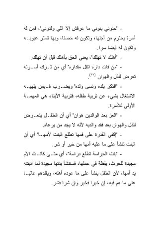 ‫- "ﺤﻨﻭﻨﻲ ﺒﻨﻭﻨﻲ ﻤﺎ ﻋﺭﻓﺵ ﺇﻻ ﺍﻟﻠﻲ ﻭﻟﺩﻭﻨﻲ"، ﻓﻤﻥ ﻟﻪ‬
‫ﺃﺴﺭﺓ ﻴﺤﺘﺭﻡ ﻤﻥ ﺃﺠﻠﻬﺎ، ﻭﺘﻜﻭﻥ ﻟﻪ ﺤﺼﻨﺎ، ﻭﺒﻬﺎ ﺘﺴﺘﺭ ﻋﻴﻭﺒـﻪ‬
                   ‫ﹰ‬
                                     ‫ﻭﺘﻜﻭﻥ ﻟﻪ ﺃﻴﻀﺎ ﺴﺭﺍ.‬
                                       ‫‪ ‬‬
   ‫- "ﺃﻫﻠﻙ ﻻ ﺘﻬﻠﻙ"، ﻴﻌﻨﻲ ﺍﻟﺤﻕ ﺒﺄﻫﻠﻙ ﻗﺒل ﺃﻥ ﺘﻬﻠﻙ.‬
‫- "ﻤﻥ ﻓﺎﺕ ﺩﺍﺭﻩ ﺍﺘﻘل ﻤﻘﺩﺍﺭﻩ" ﺃﻱ ﻤﻥ ﺘـﺭﻙ ﺃﺴـﺭﺘﻪ‬
                                ‫ﺘﻌﺭﺽ ﻟﻠﺫل ﻭﺍﻟﻬﻭﺍﻥ )٧١(.‬
‫- "ﺍﻓﺘﻜﺭ ﺒﻠﺩﻩ ﻭﻨﺴﻰ ﻭﻟﺩﻩ" ﻭﻴﻀـﺭﺏ ﻓـﻴﻤﻥ ﻴﻠﻬﻴـﻪ‬
‫ﺍﻻﺸﺘﻐﺎل ﺒﺸﻲﺀ ﻋﻥ ﺘﺭﺒﻴﺔ ﻁﻔﻠﻪ، ﻓﺘﺭﺒﻴﺔ ﺍﻷﺒﻨﺎﺀ ﻫﻲ ﺍﻟﻤﻬﻤـﺔ‬
                                           ‫ﺍﻷﻭﻟﻰ ﻟﻸﺴﺭﺓ.‬
‫- "ﺍﻟﻌﺯ ﺒﻌﺩ ﺍﻟﻭﺍﻟﺩﻴﻥ ﻫﻭﺍﻥ" ﺃﻱ ﺃﻥ ﺍﻟﻁﻔـل ﻴﺘﻌـﺭﺽ‬
         ‫ﻟﻠﺫل ﻭﺍﻟﻬﻭﺍﻥ ﺒﻌﺩ ﻓﻘﺩ ﻭﺍﻟﺩﻴﻪ ﻷﻨﻪ ﻻ ﻴﺠﺩ ﻤﻥ ﻴﺭﻋﺎﻩ.‬
‫- "ﺇﻜﻔﻲ ﺍﻟﻘﺩﺭﺓ ﻋﻠﻰ ﻓﻤﻬﺎ ﺘﻁﻠﻊ ﺍﻟﺒﻨﺕ ﻷﻤﻬـﺎ" ﺃﻱ ﺃﻥ‬
              ‫ﺍﻟﺒﻨﺕ ﺘﻨﺸﺄ ﻋﻠﻰ ﻤﺎ ﻋﻠﻴﻪ ﺃﻤﻬﺎ ﻤﻥ ﺨﻴﺭ ﺃﻭ ﺸﺭ.‬
‫- "ﺒﻨﺕ ﺍﻟﺤﺭﺍﺴﺔ ﺘﻁﻠﻊ ﺩﺭﺍﺴﺔ"، ﺃﻱ ﻤﺘـﻰ ﻜﺎﻨـﺕ ﺍﻷﻡ‬
‫ﻤﺠﻴﺩﺓ ﻟﻠﺤﺭﺙ، ﻴﻘﻅﺔ ﻓﻲ ﻋﻤﻠﻬﺎ، ﻓﺴﺘﻨﺸﺄ ﺒﻨﺘﻬﺎ ﻤﺠﻴﺩﺓ ﻟﻤﺎ ﺃﻨﺒﺘﺘﻪ‬
‫ﻴﺩ ﺃﻤﻬﺎ، ﻷﻥ ﺍﻟﻁﻔل ﻴﻨﺸﺄ ﻋﻠﻰ ﻤﺎ ﻋﻭﺩﻩ ﺃﻫﻠﻪ، ﻭﻴﻘﻠﺩﻫﻡ ﻏﺎﻟ ‪‬ـﺎ‬
  ‫ﺒ‬
              ‫ﻋﻠﻰ ﻤﺎ ﻫﻡ ﻓﻴﻪ، ﺇﻥ ﺨﻴﺭﺍ ﻓﺨﻴﺭ ﻭﺇﻥ ﺸﺭﺍ ﻓﺸﺭ.‬
                    ‫‪‬‬            ‫‪‬‬
 
