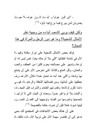 ‫- "ﺍﺒﻥ ﺍﻟﻭﺯ ﻋﻭﺍﻡ" ﻭ "ﺒﻨـﺕ ﺍﻟـﻭﺯ ﻋﻭﺍﻤـﺔ" ﺤﻴـﺙ‬
                ‫ﻴﻀﺭﺒﺎﻥ ﻟﻤﻥ ﻴﺒﺭﻉ ﻓﻴﻤﺎ ﺒﺭﻉ ﻓﻴﻪ ﺁﺒﺎﺅﻩ )٨١(.‬

       ‫ﻭﻟﻜﻥ ﻜﻴﻑ ﻴﺭﺒﻲ ﺍﻟﺸﻌﺏ ﺃﺒﻨﺎﺀﻩ ﻤﻥ ﻭﺠﻬﺔ ﻨﻅﺭ‬
‫ﺍﻷﻤﺜﺎل ﺍﻟﺸﻌﺒﻴﺔ؟ ﻭﻤﺎ ﻫﻭ ﺩﻭﺭ ﺍﻟﺭﺠل ﻭﺍﻟﻤﺭﺃﺓ ﻓﻲ ﻫﺫﺍ‬
                                                ‫ﺍﻟﻤﺠﺎل؟‬
‫ﺘﺅﻜﺩ ﺒﻌﺽ ﺍﻷﻤﺜﺎل ﺍﻟﺸﻌﺒﻴﺔ ﻋﻠﻰ ﺇﺒﺭﺍﺯ ﻤﻜﺎﻨﺔ ﻭﻗﻴﻤـﺔ‬
‫ﺍﻷﻡ ﻓﻲ ﺘﻨﺸﺌﺔ ﺃﻁﻔﺎﻟﻬﺎ "ﺍﻟﻠﻲ ﺒﻼ ﺃﻡ ﺤﺎﻟﻪ ﻴﻐﻡ"، ﻓﻤﻥ ﻟﻴﺱ ﻟﻪ ﺃﻡ‬
‫ﺘﺭﻋﺎﻩ ﻭﺘﺴﻬﺭ ﻋﻠﻰ ﻤﺼﺎﻟﺤﻪ ﻴﺤﺭﻡ ﻜﺜﻴﺭﺍ ﻤﻥ ﺍﻟﻌﻁﻑ ﻭﺍﻟﺤﺏ‬
                ‫‪‬‬
‫ﻭﺍﻟﺤﻨﺎﻥ، ﻭﻜل ﺍﻟﻤﺘﻊ ﻭﺍﻟﻠﺫﺍﺌﺫ ﺍﻟﺘﻲ ﺘﺤﺭﺹ ﺍﻷﻡ ﻋﻠﻰ ﺃﻥ ﻴﺘﻤﺘﻊ‬
‫ﺒﻬﺎ ﻭﻟﺩﻫﺎ، ﻭ"ﺍﻟﻠﻲ ﻋﻨﺩ ﺃﻤﻪ ﻤﺎ ﺘﺤﻤل ﻫﻤﻪ"، ﻓﻸﻥ ﺍﻷﻡ ﺘﻌـﺭﻑ‬
‫ﺒﻌﻁﻔﻬﺎ ﻋﻠﻰ ﺃﺒﻨﺎﺌﻬﺎ، ﻭﻤﻥ ﻓﻀﺎﺌﻠﻬﺎ ﺍﻟﺸﻔﻘﺔ ﻭﺍﻟﺭﻋﺎﻴـﺔ، ﻓﻬـﻲ‬
‫ﺩﺍﺌﻤﺎ ﺘﻜﺭﻡ ﺃﻭﻻﺩﻫﺎ ﻭﺘﻘﺩﻡ ﻟﻬﻡ ﺍﻟﻁﻌﺎﻡ ﻭﺍﻟﺸﺭﺍﺏ ﻗﺒل ﺍﻟﻤﻴﻌـﺎﺩ،‬
                                                    ‫‪‬‬
‫ﻭ"ﺍﻟﺒﻨﺕ ﺒﻼ ﺃﻡ ﻴﺎ ﻗﺒﺭ ﻀﻡ"، ﻭﻤﻌﻨﺎﻩ ﺃﻥ ﺍﻟﺒﻨﺕ ﺍﻟﺘﻲ ﻻ ﺃﻡ ﻟﻬـﺎ‬
‫ﺘﻨﺼﺤﻬﺎ ﻭﺘﺤﺭﺴﻬﺎ ﻤﻥ ﺍﻟﻔﺴﺎﺩ ﻭﺘﻭﺠﻬﻬﺎ ﺇﻟﻰ ﺍﻟﻔﻌـل ﺍﻟﺤﺴـﻥ،‬
        ‫ﻟﻴﺘﻬﺎ ﺘﻤﻭﺕ ﻓﻌﻼ ﻗﺒل ﺃﻥ ﺘﻤﻭﺕ ﺤﻜﻤﺎ ﺒﺎﻟﻔﻀﻴﺤﺔ )٩١(.‬
                        ‫‪‬‬               ‫ﹰ‬
‫ﻋﻠﻰ ﺃﻥ ﻫﻨﺎﻙ ﺒﻌﺽ ﺍﻻﺘﺠﺎﻫﺎﺕ ﻓﻲ ﺍﻟﻤﺠﺘﻤﻊ ﺍﻟﺸـﻌﺒﻲ‬
‫ﺘﺩﻋﻭ ﺇﻟﻰ ﺃﻥ ﺘﻘﺘﺼﺭ ﻤﻬﻤﺔ ﺍﻷﻡ ﻋﻠﻰ ﺘﺭﺒﻴﺔ ﺍﻹﻨـﺎﺙ، ﻓﺎﻟﻔﺘـﺎﺓ‬
 