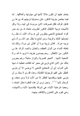 ‫ﻴﺘﺤﺘﻡ ﻋﻠﻴﻬﺎ ﺃﻥ ﺘﻜﻭﻥ ﻤﺜﺎﻻ ﻷﻤﻬﺎ ﻓﻲ ﻤﻬﺎﺭﺘﻬﺎ ﻭﺃﺨﻼﻗﻬﺎ.. ﺃﻤﺎ‬
                              ‫ﹰ‬
‫ﻓﻴﻤﺎ ﻴﺨﺘﺹ ﺒﺘﺭﺒﻴﺔ ﺍﻟﺫﻜﻭﺭ، ﻓﺈﻥ ﻤﺴﺌﻭﻟﻴﺔ ﺘﺭﺒﻴﺘﻬﻡ ﺘﻘـﻊ ﻋﻠـﻰ‬
‫ﻜﺎﻫل ﺍﻟﻭﺍﻟﺩ، ﻓﻜل ﺘﺼﺭﻓﺎﺕ ﺍﻻﺒﻥ ﻤﺭﺩﻭﺩﺓ ﺇﻟﻰ ﺃﺒﻴﻪ، ﻭﺇﺫﺍ ﻭﻜل‬
‫ﻟﻸﻤﻬﺎﺕ ﺘﺭﺒﻴﺔ ﺍﻷﻁﻔﺎل ﺍﻟﺫﻜﻭﺭ ﻟﻅﺭﻭﻑ ﻤﻠﺤﺔ، ﻓـﺈﻥ ﺒﻌـﺽ‬
‫ﺃﻓﺭﺍﺩ ﺍﻟﻤﺠﺘﻤﻊ ﺍﻟﺸﻌﺒﻲ ﻴﻨﻅﺭﻭﻥ ﺇﻟﻰ ﻫـﺅﻻﺀ ﺍﻷﺒﻨـﺎﺀ ﻨﻅـﺭﺓ‬
‫ﺘﺤﻭﻁﻬﺎ ﺍﻟﺸﻙ ﻭﺍﻟﺭﻴﺒﺔ، ﻭﻤﻥ ﺃﺒﺸﻊ ﻤﺎ ﻴﻘﺎل ﻋﻥ ﺍﻻﺒـﻥ ﺍﻟـﺫﻱ‬
‫ﺘﺭﺒﻴﻪ ﺍﻤﺭﺃﺓ.. "ﻓﻼﻥ ﺘﺭﺒﻴﺔ ﻤﺭﺓ" ﺃﻭ "ﻓﻼﻥ ﺍﺒﻥ ﻤﺭﺓ"، ﻭﺫﻟﻙ ﻟﻤﺎ‬
‫ﺘﻐﺩﻗﻪ ﺍﻟﻨﺴﺎﺀ ﻤﻥ ﺃﻟﻭﺍﻥ ﺍﻟﻌﻁﻑ ﻭﺍﻟﺤﻨﺎﻥ ﻭﺍﻟﺤﺏ ﺍﻟﺯﺍﺌﺩ ﻋﻠـﻰ‬
‫ﺍﻟﺫﻜﻭﺭ ﻤﻥ ﺍﻷﻁﻔﺎل.. ﻭﻫﻡ ﻴﺠﺴﺩﻭﻥ ﻁﺭﻴﻘـﺔ ﺘﺭﺒﻴـﺔ ﺍﻟﻤـﺭﺃﺓ‬
‫ﺍﻟﺸﻌﺒﻴﺔ ﻻﺒﻨﻬﺎ.. "ﺍﻟﺤﺠﺭ ﻗﺼﺭﻴﺔ ﻭﺍﻟﺒﺯﺍﺯ ﻤﺩﻟﻴﺔ"، ﻭﻫﻡ ﻴﻌﺒﺭﻭﻥ‬
‫ﺒﺫﻟﻙ ﻋﻥ ﺍﻻﺒﻥ ﺍﻟﺫﻱ ﺘﺭﺒﻲ ﻓﻲ ﺤﺠﺭ ﺃﻤﻪ ﻓﻜﺎﻨﺕ ﺘﻌﻁﻴﻪ ﺜـﺩﻴﻬﺎ‬
‫ﻋﻠﻰ ﺍﻟﺩﻭﺍﻡ، ﺃﻱ ﺃﻥ ﺍﻟﻤﺠﺘﻤﻊ ﺍﻟﺸﻌﺒﻲ ﻻ ﻴﺭﻀﻰ ﺇﻻ ﺃﻥ ﻴﺘﺭﺒﻰ‬
‫ﺍﻟﻁﻔل ﻋﻠﻰ ﺍﻟﻘﻴﻡ ﺍﻟﺭﺠﻭﻟﻴﺔ ﺍﻟﻜﺎﻤﻠﺔ، ﻭﻫﺫﻩ ﺍﻟﻘـﻴﻡ ﻻ ﻴﻤﻜـﻥ ﺃﻥ‬
‫ﻴﺘﺭﺒﻰ ﻋﻠﻴﻬﺎ ﻭﻴﻜﺘﺴﺒﻬﺎ ﺍﻟﻁﻔل ﺇﻻ ﻤﻥ ﺍﻷﺏ ﺃﻭﻻ ﻭﻤﻥ ﻤﺠﺘﻤـﻊ‬
           ‫ﹰ‬
‫ﺍﻟﺭﺠﺎل ﺜﺎﻨﻴﺎ )٠٢ (.. ﻭﻨﺤﻥ ﻨﺭﻯ ﺃﻥ ﻫﺫﻩ ﺍﻟﻨﻅﺭﺓ ﺘﻤﺜل ﺍﺘﺠﺎﻫـﺎ‬
                                             ‫‪‬‬
‫ﺭﺠﻌﻴﺎ، ﻓﺭﻋﺎﻴﺔ ﺍﻷﺒﻨﺎﺀ ﻫﻲ ﺸﺭﻜﺔ ﻴﺘﻘﺎﺴﻤﻬﺎ ﺍﻵﺒﺎﺀ ﻭﺍﻷﻤﻬﺎﺕ،‬
                                                ‫‪‬‬
                   ‫ﻭﻫﻲ ﺘﻘﻭﻡ ﻋﻠﻰ ﺍﻟﺘﻌﺎﻭﻥ ﻭﺍﻟﺘﻜﺎﺘﻑ ﺒﻴﻨﻬﻤﺎ.‬
 