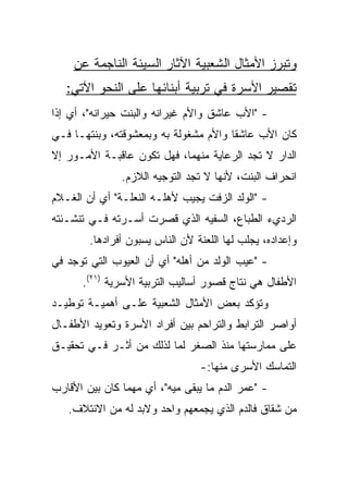 ‫ﻭﺘﺒﺭﺯ ﺍﻷﻤﺜﺎل ﺍﻟﺸﻌﺒﻴﺔ ﺍﻵﺜﺎﺭ ﺍﻟﺴﻴﺌﺔ ﺍﻟﻨﺎﺠﻤﺔ ﻋﻥ‬
   ‫ﺘﻘﺼﻴﺭ ﺍﻷﺴﺭﺓ ﻓﻲ ﺘﺭﺒﻴﺔ ﺃﺒﻨﺎﺌﻬﺎ ﻋﻠﻰ ﺍﻟﻨﺤﻭ ﺍﻵﺘﻲ:‬
‫- "ﺍﻷﺏ ﻋﺎﺸﻕ ﻭﺍﻷﻡ ﻏﻴﺭﺍﻨﻪ ﻭﺍﻟﺒﻨﺕ ﺤﻴﺭﺍﻨﻪ"، ﺃﻱ ﺇﺫﺍ‬
‫ﻜﺎﻥ ﺍﻷﺏ ﻋﺎﺸﻘﺎ ﻭﺍﻷﻡ ﻤﺸﻐﻭﻟﺔ ﺒﻪ ﻭﺒﻤﻌﺸﻭﻗﺘﻪ، ﻭﺒﻨﺘﻬـﺎ ﻓـﻲ‬
                                       ‫ﹰ‬
‫ﺍﻟﺩﺍﺭ ﻻ ﺘﺠﺩ ﺍﻟﺭﻋﺎﻴﺔ ﻤﻨﻬﻤﺎ، ﻓﻬل ﺘﻜﻭﻥ ﻋﺎﻗﺒـﺔ ﺍﻷﻤـﻭﺭ ﺇﻻ‬
               ‫ﺍﻨﺤﺭﺍﻑ ﺍﻟﺒﻨﺕ، ﻷﻨﻬﺎ ﻻ ﺘﺠﺩ ﺍﻟﺘﻭﺠﻴﻪ ﺍﻟﻼﺯﻡ.‬
‫- "ﺍﻟﻭﻟﺩ ﺍﻟﺯﻓﺕ ﻴﺠﻴﺏ ﻷﻫﻠـﻪ ﺍﻟﻨﻌﻠـﺔ" ﺃﻱ ﺃﻥ ﺍﻟﻐـﻼﻡ‬
‫ﺍﻟﺭﺩﻱﺀ ﺍﻟﻁﺒﺎﻉ، ﺍﻟﺴﻔﻴﻪ ﺍﻟﺫﻱ ﻗﺼﺭﺕ ﺃﺴـﺭﺘﻪ ﻓـﻲ ﺘﻨﺸـﺌﺘﻪ‬
        ‫ﻭﺇﻋﺩﺍﺩﻩ، ﻴﺠﻠﺏ ﻟﻬﺎ ﺍﻟﻠﻌﻨﺔ ﻷﻥ ﺍﻟﻨﺎﺱ ﻴﺴﺒﻭﻥ ﺃﻓﺭﺍﺩﻫﺎ.‬
‫- "ﻋﻴﺏ ﺍﻟﻭﻟﺩ ﻤﻥ ﺃﻫﻠﻪ" ﺃﻱ ﺃﻥ ﺍﻟﻌﻴﻭﺏ ﺍﻟﺘﻲ ﺘﻭﺠﺩ ﻓﻲ‬
      ‫ﺍﻷﻁﻔﺎل ﻫﻲ ﻨﺘﺎﺝ ﻗﺼﻭﺭ ﺃﺴﺎﻟﻴﺏ ﺍﻟﺘﺭﺒﻴﺔ ﺍﻷﺴﺭﻴﺔ )١٢(.‬
‫ﻭﺘﺅﻜﺩ ﺒﻌﺽ ﺍﻷﻤﺜﺎل ﺍﻟﺸﻌﺒﻴﺔ ﻋﻠـﻰ ﺃﻫﻤﻴـﺔ ﺘﻭﻁﻴـﺩ‬
‫ﺃﻭﺍﺼﺭ ﺍﻟﺘﺭﺍﺒﻁ ﻭﺍﻟﺘﺭﺍﺤﻡ ﺒﻴﻥ ﺃﻓﺭﺍﺩ ﺍﻷﺴﺭﺓ ﻭﺘﻌﻭﻴﺩ ﺍﻷﻁﻔـﺎل‬
‫ﻋﻠﻰ ﻤﻤﺎﺭﺴﺘﻬﺎ ﻤﻨﺫ ﺍﻟﺼﻐﺭ ﻟﻤﺎ ﻟﺫﻟﻙ ﻤﻥ ﺃﺜـﺭ ﻓـﻲ ﺘﺤﻘﻴـﻕ‬
                                 ‫ﺍﻟﺘﻤﺎﺴﻙ ﺍﻷﺴﺭﻯ ﻤﻨﻬﺎ:-‬
‫- "ﻋﻤﺭ ﺍﻟﺩﻡ ﻤﺎ ﻴﺒﻘﻰ ﻤﻴﻪ"، ﺃﻱ ﻤﻬﻤﺎ ﻜﺎﻥ ﺒﻴﻥ ﺍﻷﻗﺎﺭﺏ‬
   ‫ﻤﻥ ﺸﻘﺎﻕ ﻓﺎﻟﺩﻡ ﺍﻟﺫﻱ ﻴﺠﻤﻌﻬﻡ ﻭﺍﺤﺩ ﻭﻻﺒﺩ ﻟﻪ ﻤﻥ ﺍﻻﺌﺘﻼﻑ.‬
 