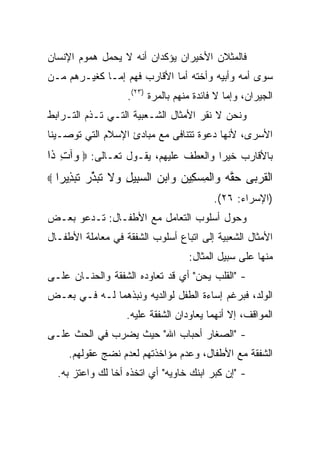 ‫ﻓﺎﻟﻤﺜﻼﻥ ﺍﻷﺨﻴﺭﺍﻥ ﻴﺅﻜﺩﺍﻥ ﺃﻨﻪ ﻻ ﻴﺤﻤل ﻫﻤﻭﻡ ﺍﻹﻨﺴﺎﻥ‬
‫ﺴﻭﻯ ﺃﻤﻪ ﻭﺃﺒﻴﻪ ﻭﺃﺨﺘﻪ ﺃﻤﺎ ﺍﻷﻗﺎﺭﺏ ﻓﻬﻡ ﺇﻤـﺎ ﻜﻐﻴـﺭﻫﻡ ﻤـﻥ‬
                     ‫ﺍﻟﺠﻴﺭﺍﻥ، ﻭﺇﻤﺎ ﻻ ﻓﺎﺌﺩﺓ ﻤﻨﻬﻡ ﺒﺎﻟﻤﺭﺓ )٣٢(.‬
‫ﻭﻨﺤﻥ ﻻ ﻨﻘﺭ ﺍﻷﻤﺜﺎل ﺍﻟﺸـﻌﺒﻴﺔ ﺍﻟﺘـﻲ ﺘـﺫﻡ ﺍﻟﺘـﺭﺍﺒﻁ‬
‫ﺍﻷﺴﺭﻯ، ﻷﻨﻬﺎ ﺩﻋﻭﺓ ﺘﺘﻨﺎﻓﻰ ﻤﻊ ﻤﺒﺎﺩﺉ ﺍﻹﺴﻼﻡ ﺍﻟﺘﻲ ﺘﻭﺼـﻴﻨﺎ‬
‫ﺒﺎﻷﻗﺎﺭﺏ ﺨﻴﺭﺍ ﻭﺍﻟﻌﻁﻑ ﻋﻠﻴﻬﻡ، ﻴﻘـﻭل ﺘﻌـﺎﻟﻰ: ‪ ‬ﺁﺕ ﹶﺍ‬
 ‫ﻭ ِﺫ‬                                 ‫‪‬‬
‫‪‬‬   ‫ﺍﻟﻘﺭ ‪‬ﻰ ﺤ ﱠﻪ ‪‬ﺍﻟﻤﺴ ِﻴﻥ ‪‬ﺍﺒﻥ ﺍﻟﺴ ِﻴل ‪‬ﻻ ﺘﺒﺫﺭ ﺘﺒ ِﻴ ‪‬ﺍ‬
     ‫ﹾ ﹸ ‪‬ﺒ ‪‬ﻘ ‪ ‬ﻭ ﹾ ِ ‪‬ﻜ ‪ ‬ﻭ ‪  ‬ﺒ ِ ﻭ ﹶ ﹸ ‪ ‬ﱢ ‪ ‬ﹶ ‪‬ﺫ ﺭ‬
                                            ‫)ﺍﻹﺴﺭﺍﺀ: ٦٢(.‬
‫ﻭﺤﻭل ﺃﺴﻠﻭﺏ ﺍﻟﺘﻌﺎﻤل ﻤﻊ ﺍﻷﻁﻔـﺎل: ﺘـﺩﻋﻭ ﺒﻌـﺽ‬
‫ﺍﻷﻤﺜﺎل ﺍﻟﺸﻌﺒﻴﺔ ﺇﻟﻰ ﺍﺘﺒﺎﻉ ﺃﺴﻠﻭﺏ ﺍﻟﺸﻔﻘﺔ ﻓﻲ ﻤﻌﺎﻤﻠﺔ ﺍﻷﻁﻔـﺎل‬
                                     ‫ﻤﻨﻬﺎ ﻋﻠﻰ ﺴﺒﻴل ﺍﻟﻤﺜﺎل:‬
‫- "ﺍﻟﻘﻠﺏ ﻴﺤﻥ" ﺃﻱ ﻗﺩ ﺘﻌﺎﻭﺩﻩ ﺍﻟﺸﻔﻘﺔ ﻭﺍﻟﺤﻨـﺎﻥ ﻋﻠـﻰ‬
‫ﺍﻟﻭﻟﺩ، ﻓﺒﺭﻏﻡ ﺇﺴﺎﺀﺓ ﺍﻟﻁﻔل ﻟﻭﺍﻟﺩﻴﻪ ﻭﻨﺒﺫﻫﻤﺎ ﻟـﻪ ﻓـﻲ ﺒﻌـﺽ‬
                     ‫ﺍﻟﻤﻭﺍﻗﻑ، ﺇﻻ ﺃﻨﻬﻤﺎ ﻴﻌﺎﻭﺩﺍﻥ ﺍﻟﺸﻔﻘﺔ ﻋﻠﻴﻪ.‬
‫- "ﺍﻟﺼﻐﺎﺭ ﺃﺤﺒﺎﺏ ﺍﷲ" ﺤﻴﺙ ﻴﻀﺭﺏ ﻓﻲ ﺍﻟﺤﺙ ﻋﻠـﻰ‬
       ‫ﺍﻟﺸﻔﻘﺔ ﻤﻊ ﺍﻷﻁﻔﺎل، ﻭﻋﺩﻡ ﻤﺅﺍﺨﺫﺘﻬﻡ ﻟﻌﺩﻡ ﻨﻀﺞ ﻋﻘﻭﻟﻬﻡ.‬
    ‫- "ﺇﻥ ﻜﺒﺭ ﺍﺒﻨﻙ ﺨﺎﻭﻴﻪ" ﺃﻱ ﺍﺘﺨﺫﻩ ﺃﺨﺎ ﻟﻙ ﻭﺍﻋﺘﺯ ﺒﻪ.‬
 