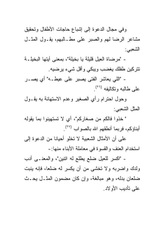 ‫ﻭﻓﻲ ﻤﺠﺎل ﺍﻟﺩﻋﻭﺓ ﺇﻟﻰ ﺇﺸﺒﺎﻉ ﺤﺎﺠﺎﺕ ﺍﻷﻁﻔﺎل ﻭﺘﺤﻘﻴﻕ‬
‫ﻤﺸﺎﻋﺭ ﺍﻟﺭﻀﺎ ﻟﻬﻡ ﻭﺍﻟﺼﺒﺭ ﻋﻠﻰ ﻤﻁـﺎﻟﺒﻬﻡ، ﻴﻘـﻭل ﺍﻟﻤﺜـل‬
                                                   ‫ﺍﻟﺸﻌﺒﻲ:‬
‫- "ﻤﺭﻀﺎﺓ ﺍﻟﻌﻴل ﻗﻠﻴﻠﺔ ﻴﺎ ﺒﺨﻴﻠﺔ"، ﺒﻤﻌﻨﻰ ﺃﻴﺘﻬﺎ ﺍﻟﺒﺨﻴﻠـﺔ‬
            ‫ﺘﺘﺭﻜﻴﻥ ﻁﻔﻠﻙ ﻴﻐﻀﺏ ﻭﻴﺒﻜﻲ ﻭﺃﻗل ﺸﻲﺀ ﻴﺭﻀﻴﻪ.‬
‫- "ﺍﻟﻠﻲ ﻴﻌﺎﺸﺭ ﺍﻟﻔﺘﻰ ﻴﺼﺒﺭ ﻋﻠﻰ ﻋﻴﻁـﻪ" ﺃﻱ ﻴﺼـﺭ‬
                                   ‫ﻋﻠﻰ ﻁﺎﻟﺒﻪ ﻭﺘﻜﺎﻟﻴﻔﻪ )٦٢(.‬
‫ﻭﺤﻭل ﺍﺤﺘﺭﺍﻡ ﺭﺃﻱ ﺍﻟﺼﻐﻴﺭ ﻭﻋﺩﻡ ﺍﻻﺴﺘﻬﺎﻨﺔ ﺒﻪ ﻴﻘـﻭل‬
                                             ‫ﺍﻟﻤﺜل ﺍﻟﺸﻌﺒﻲ:‬
‫" ﺨﺫﻭﺍ ﻓﺎﻟﻜﻡ ﻤﻥ ﺼﻐﺎﺭﻜﻡ"، ﺃﻱ ﻻ ﺘﺴﺘﻬﻴﻨﻭﺍ ﺒﻤﺎ ﻴﻘﻭﻟﻪ‬
                   ‫ﺃﺒﻨﺎﺅﻜﻡ، ﻓﺭﺒﻤﺎ ﺃﻨﻁﻘﻬﻡ ﺍﷲ ﺒﺎﻟﺼﻭﺍﺏ )٧٢(.‬
‫ﻋﻠﻰ ﺃﻥ ﺍﻷﻤﺜﺎل ﺍﻟﺸﻌﺒﻴﺔ ﻻ ﺘﺨﻠﻭ ﺃﺤﻴﺎﻨﺎ ﻤﻥ ﺍﻟﺩﻋﻭﺓ ﺇﻟﻰ‬
               ‫ﹰ‬
            ‫ﺍﺴﺘﺨﺩﺍﻡ ﺍﻟﻌﻨﻑ ﻭﺍﻟﻘﺴﻭﺓ ﻓﻲ ﻤﻌﺎﻤﻠﺔ ﺍﻷﺒﻨﺎﺀ ﻤﻨﻬﺎ:-‬
‫- "ﺍﻜﺴﺭ ﻟﻠﻌﻴل ﻀﻠﻊ ﻴﻁﻠﻊ ﻟﻪ ﺍﺘﻨﻴﻥ"، ﻭﺍﻟﻤﻌﻨـﻰ ﺃﺩﺏ‬
‫ﻭﻟﺩﻙ ﻭﺍﻀﺭﺒﻪ ﻭﻻ ﺘﺨﺸﻰ ﻤﻥ ﺃﻥ ﻴﻜﺴﺭ ﻟﻪ ﻀﻠﻌﺎ، ﻓﺈﻨﻪ ﻴﻨﺒﺕ‬
            ‫‪‬‬
‫ﻀﻠﻌﺎﻥ ﺒﺩﻟﻪ، ﻭﻫﻭ ﻤﺒﺎﻟﻐﺔ، ﻭﺇﻥ ﻜﺎﻥ ﻤﻀﻤﻭﻥ ﺍﻟﻤﺜـل ﻴﺤـﺙ‬
                                        ‫ﻋﻠﻰ ﺘﺄﺩﻴﺏ ﺍﻷﻭﻻﺩ.‬
 