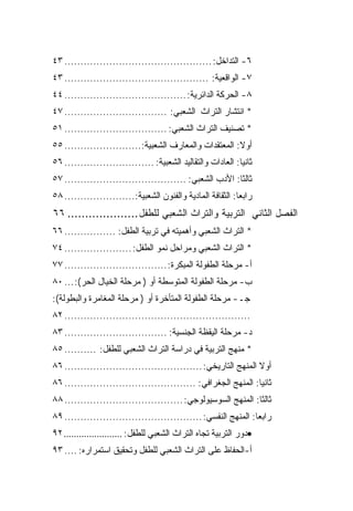 ‫٦- ﺍﻟﺘﺩﺍﺨل: .............................................. ٣٤‬
‫٧- ﺍﻟﻭﺍﻗﻌﻴﺔ: ............................................. ٣٤‬
‫٨- ﺍﻟﺤﺭﻜﺔ ﺍﻟﺩﺍﺌﺭﻴﺔ: ...................................... ٤٤‬
‫* ﺍﻨﺘﺸﺎﺭ ﺍﻟﺘﺭﺍﺙ ﺍﻟﺸﻌﺒﻲ: ................................ ٧٤‬
‫* ﺘﺼﻨﻴﻑ ﺍﻟﺘﺭﺍﺙ ﺍﻟﺸﻌﺒﻲ: ................................ ١٥‬
‫ﺃﻭﻻ: ﺍﻟﻤﻌﺘﻘﺩﺍﺕ ﻭﺍﻟﻤﻌﺎﺭﻑ ﺍﻟﺸﻌﺒﻴﺔ:........................ ٥٥‬
‫ﺜﺎﻨ ‪‬ﺎ: ﺍﻟﻌﺎﺩﺍﺕ ﻭﺍﻟﺘﻘﺎﻟﻴﺩ ﺍﻟﺸﻌﺒﻴﺔ: ............................ ٦٥‬
                                                             ‫ﻴ‬
‫ﺜﺎﻟ ﹰﺎ: ﺍﻷﺩﺏ ﺍﻟﺸﻌﺒﻲ: ...................................... ٧٥‬
                                                         ‫ﺜ‬
‫ﺭﺍﺒﻌﺎ: ﺍﻟﺜﻘﺎﻓﺔ ﺍﻟﻤﺎﺩﻴﺔ ﻭﺍﻟﻔﻨﻭﻥ ﺍﻟﺸﻌﺒﻴﺔ:...................... ٨٥‬
‫ﺍﻟﻔﺼل ﺍﻟﺜﺎﻨﻲ ﺍﻟﺘﺭﺒﻴﺔ ﻭﺍﻟﺘﺭﺍﺙ ﺍﻟﺸﻌﺒﻲ ﻟﻠﻁﻔل .................... ٦٦‬
‫* ﺍﻟﺘﺭﺍﺙ ﺍﻟﺸﻌﺒﻲ ﻭﺃﻫﻤﻴﺘﻪ ﻓﻲ ﺘﺭﺒﻴﺔ ﺍﻟﻁﻔل: ................ ٦٦‬
‫* ﺍﻟﺘﺭﺍﺙ ﺍﻟﺸﻌﺒﻲ ﻭﻤﺭﺍﺤل ﻨﻤﻭ ﺍﻟﻁﻔل: ..................... ٤٧‬
‫ﺃ- ﻤﺭﺤﻠﺔ ﺍﻟﻁﻔﻭﻟﺔ ﺍﻟﻤﺒﻜﺭﺓ: ................................ ٧٧‬
‫ﺏ- ﻤﺭﺤﻠﺔ ﺍﻟﻁﻔﻭﻟﺔ ﺍﻟﻤﺘﻭﺴﻁﺔ ﺃﻭ ) ﻤﺭﺤﻠﺔ ﺍﻟﺨﻴﺎل ﺍﻟﺤﺭ(: ... ٠٨‬
‫ﺠـ- ﻤﺭﺤﻠﺔ ﺍﻟﻁﻔﻭﻟﺔ ﺍﻟﻤﺘﺄﺨﺭﺓ ﺃﻭ ) ﻤﺭﺤﻠﺔ ﺍﻟﻤﻐﺎﻤﺭﺓ ﻭﺍﻟﺒﻁﻭﻟﺔ(:‬
‫.......................................................... ٢٨‬
‫ﺩ- ﻤﺭﺤﻠﺔ ﺍﻟﻴﻘﻅﺔ ﺍﻟﺠﻨﺴﻴﺔ: ................................ ٣٨‬
‫* ﻤﻨﻬﺞ ﺍﻟﺘﺭﺒﻴﺔ ﻓﻲ ﺩﺭﺍﺴﺔ ﺍﻟﺘﺭﺍﺙ ﺍﻟﺸﻌﺒﻲ ﻟﻠﻁﻔل: .......... ٥٨‬
‫ﺃﻭﻻ ﺍﻟﻤﻨﻬﺞ ﺍﻟﺘﺎﺭﻴﺨﻲ: ........................................... ٦٨‬
                                                                ‫ﹰ‬
‫ﺜﺎﻨ ‪‬ﺎ: ﺍﻟﻤﻨﻬﺞ ﺍﻟﺠﻐﺭﺍﻓﻲ: ......................................... ٦٨‬
                                                                ‫ﻴ‬
‫ﺜﺎﻟ ﹰﺎ: ﺍﻟﻤﻨﻬﺞ ﺍﻟﺴﻭﺴﻴﻭﻟﻭﺠﻲ: ..................................... ٨٨‬
                                                               ‫ﺜ‬
‫ﺭﺍﺒ ‪‬ﺎ: ﺍﻟﻤﻨﻬﺞ ﺍﻟﻨﻔﺴﻲ: ........................................... ٩٨‬
                                                                ‫ﻌ‬
‫•ﺩﻭﺭ ﺍﻟﺘﺭﺒﻴﺔ ﺘﺠﺎﻩ ﺍﻟﺘﺭﺍﺙ ﺍﻟﺸﻌﺒﻲ ﻟﻠﻁﻔل: ....................... ٢٩‬
‫ﺃ-ﺍﻟﺤﻔﺎﻅ ﻋﻠﻰ ﺍﻟﺘﺭﺍﺙ ﺍﻟﺸﻌﺒﻲ ﻟﻠﻁﻔل ﻭﺘﺤﻘﻴﻕ ﺍﺴﺘﻤﺭﺍﺭﻩ: .... ٣٩‬
 