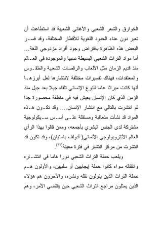 ‫ﺍﻟﺨﻭﺍﺭﻕ ﻭﺍﻟﺸﻌﺭ ﺍﻟﺸﻌﺒﻲ ﻭﺍﻷﻏﺎﻨﻲ ﺍﻟﺸﻌﺒﻴﺔ ﻗﺩ ﺍﺴﺘﻁﺎﻋﺕ ﺃﻥ‬
‫ﺘﻌﺒﺭ ﺩﻭﻥ ﻋﻨﺎﺀ ﺍﻟﺤﺩﻭﺩ ﺍﻟﻠﻐﻭﻴﺔ ﻟﻸﻗﻁﺎﺭ ﺍﻟﻤﺨﺘﻠﻔﺔ، ﻭﻗﺩ ﻓﺴـﺭ‬
‫ﺍﻟﺒﻌﺽ ﻫﺫﻩ ﺍﻟﻅﺎﻫﺭﺓ ﺒﺎﻓﺘﺭﺍﺽ ﻭﺠﻭﺩ ﺃﻓﺭﺍﺩ ﻤﺯﺩﻭﺠﻲ ﺍﻟﻠﻐﺔ...‬
‫ﺃﻤﺎ ﻤﻭﺍﺩ ﺍﻟﺘﺭﺍﺙ ﺍﻟﺸﻌﺒﻲ ﺍﻟﺒﺴﻴﻁﺔ ﻨﺴﺒﻴﺎ ﻭﺍﻟﻤﻭﺠﻭﺩﺓ ﻓﻲ ﺍﻟﻌـﺎﻟﻡ‬
                      ‫‪‬‬
‫ﻤﻨﺫ ﻗﺩﻴﻡ ﺍﻟﺯﻤﺎﻥ ﻤﺜل ﺍﻷﻟﻌﺎﺏ ﻭﺍﻟﺭﻗﺼﺎﺕ ﺍﻟﺸﻌﺒﻴﺔ ﻭﺍﻟﻁﻘـﻭﺱ‬
‫ﻭﺍﻟﻤﻌﺘﻘﺩﺍﺕ، ﻓﻬﻨﺎﻙ ﺘﻔﺴﻴﺭﺍﺕ ﻤﺨﺘﻠﻔﺔ ﻻﻨﺘﺸﺎﺭﻫﺎ ﻟﻌل ﺃﺒﺭﺯﻫـﺎ‬
‫ﺃﻨﻬﺎ ﻜﺎﻨﺕ ﻤﻴﺭﺍﺜﺎ ﻋﺎﻤﺎ ﻟﻠﻨﻭﻉ ﺍﻹﻨﺴﺎﻨﻲ ﺘﻠﻘﺎﻩ ﺠﻴﻼ ﺒﻌﺩ ﺠﻴل ﻤﻨﺫ‬
            ‫ﹰ‬                        ‫‪‬‬    ‫ﹰ‬
‫ﺍﻟﺯﻤﻥ ﺍﻟﺫﻱ ﻜﺎﻥ ﺍﻹﻨﺴﺎﻥ ﻴﻌﻴﺵ ﻓﻴﻪ ﻓﻲ ﻤﻨﻁﻘﺔ ﻤﺤﺼﻭﺭﺓ ﺠﺩﺍ‬
 ‫‪‬‬
‫ﺜﻡ ﺍﻨﺘﺸﺭﺕ ﺒﺎﻟﺘﺎﻟﻲ ﻤﻊ ﺍﻨﺘﺸﺎﺭ ﺍﻹﻨﺴﺎﻥ.... ﻭﻗﺩ ﺘﻜـﻭﻥ ﻫـﺫﻩ‬
‫ﺍﻟﻤﻭﺍﺩ ﻗﺩ ﻨﺸﺄﺕ ﻤﺘﻌﺎﻗﺒﺔ ﻭﻤﺴﺘﻘﻠﺔ ﻋﻠـﻰ ﺃﺴـﺱ ﺴـﻴﻜﻭﻟﻭﺠﻴﺔ‬
‫ﻤﺸﺘﺭﻜﺔ ﻟﺩﻯ ﺍﻟﺠﻨﺱ ﺍﻟﺒﺸﺭﻱ ﺒﺄﺠﻤﻌﻪ، ﻭﻤﻤﻥ ﻗﺎﻟﻭﺍ ﺒﻬﺫﺍ ﺍﻟﺭﺃﻱ‬
‫ﺍﻟﻌﺎﻟﻡ ﺍﻷﻨﺜﺭﻭﺒﻭﻟﻭﺠﻲ ﺍﻷﻟﻤﺎﻨﻲ) ﺃﺩﻭﻟﻑ ﺒﺎﺴﺘﻴﺎﻥ(، ﻭﻗﺩ ﺘﻜﻭﻥ ﻗﺩ‬
               ‫ﺍﻨﺘﺸﺭﺕ ﻤﻥ ﻤﺭﻜﺯ ﺍﻨﺘﺸﺎﺭ ﻓﻲ ﻓﺘﺭﺓ ﻤﻌﻴﻨﺔ)٦٢(.‬
‫ﻭﻴﻠﻌﺏ ﺤﻤﻠﺔ ﺍﻟﺘﺭﺍﺙ ﺍﻟﺸﻌﺒﻲ ﺩﻭﺭﺍ ﻫﺎﻤﺎ ﻓﻲ ﺍﻨﺘﺸـﺎﺭﻩ‬
             ‫‪ ‬‬
‫ﻭﺍﻨﺘﻘﺎﻟﻪ ﺴﻭﺍﺀ ﻜﺎﻨﻭﺍ ﺤﻤﻠﺔ ﺇﻴﺠﺎﺒﻴﻴﻥ ﺃﻭ ﺴﻠﺒﻴﻴﻥ، ﻭﺍﻷﻭﻟﻭﻥ ﻫـﻡ‬
‫ﺤﻤﻠﺔ ﺍﻟﺘﺭﺍﺙ ﺍﻟﺫﻴﻥ ﻴﺘﻭﻟﻭﻥ ﻨﻘﻠﻪ ﻭﻨﺸﺭﻩ، ﻭﺍﻵﺨﺭﻭﻥ ﻫﻡ ﻫﺅﻻﺀ‬
‫ﺍﻟﺫﻴﻥ ﻴﻤﺜﻠﻭﻥ ﻤﺭﺍﺠﻊ ﺍﻟﺘﺭﺍﺙ ﺍﻟﺸﻌﺒﻲ ﺤﻴﻥ ﻴﻘﺘﻀﻲ ﺍﻷﻤﺭ، ﻭﻫﻡ‬
 