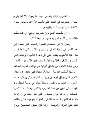 ‫- "ﺍﻀﺭﺏ ﺍﺒﻨﻙ ﻭﺃﺤﺴﻥ ﺃﺩﺒﻪ، ﻤﺎ ﻴﻤﻭﺕ ﺇﻻ ﻟﻤﺎ ﻴﻔﺭﻍ‬
‫ﺃﺠﻠﻪ"، ﻭﻴﻀﺭﺏ ﻓﻲ ﺍﻟﺤﺙ ﻋﻠﻰ ﺘﺄﺩﻴﺏ ﺍﻷﻭﻻﺩ، ﻭﻟـﻴﺱ ﻤـﻥ‬
                         ‫ﺍﻟﺸﻔﻘﺔ ﻋﺩﻡ ﺘﺄﺩﻴﺏ ﻭﻟﺩﻙ ﻭﺘﻘﻭﻴﻤﻪ.‬
‫- "ﺇﻥ ﻁﻌﻤﺕ ﺃﺸﺒﻊ ﻭﺇﻥ ﻀﺭﺒﺕ ﺃﻭﺠﻊ" ﺃﻱ ﻜﻤﺎ ﺘﻁﻌﻡ‬
               ‫ﻁﻔﻠﻙ ﺤﺘﻰ ﺍﻟﺸﺒﻊ ﺍﻀﺭﺒﻪ ﻀﺭﺒﺎ ﻤﻭﺠﻌﺎ )٨٢(.‬
                      ‫‪‬‬     ‫‪‬‬
‫ﻭﻨﺤﻥ ﻻ ﻨﻘﺭ ﺍﺴﺘﺨﺩﺍﻡ ﺍﻟﻘﺴﻭﺓ ﻭﺍﻟﻌﻨﻑ ﺍﻟﺫﻱ ﻴﺼل ﺇﻟﻰ‬
‫ﺤﺩ ﺍﻟﻜﺴﺭ ﻓﻲ ﺘﺭﺒﻴﺔ ﺍﻟﻁﻔل، ﻭﻨﺭﻯ ﺃﻥ ﺍﻷﺴﺭ ﺍﻟﺘﻲ ﺘﻠﺠﺄ ﺇﻟـﻰ‬
‫ﻤﺜل ﻫﺫﺍ ﺍﻷﺴﻠﻭﺏ ﻴﻐﻠﺏ ﻋﻠﻰ ﺃﻓﺭﺍﺩﻫـﺎ ﺍﻷﻤﻴـﺔ ﻭﺍﻨﺨﻔـﺎﺽ‬
‫ﺍﻟﻤﺴﺘﻭﻯ ﺍﻟﺜﻘﺎﻓﻲ، ﻓﺎﻷﺴﺭﺓ ﺍﻷﻤﻴﺔ ﻴﻠﻌﺏ ﻓﻴﻬﺎ ﺍﻷﺏ ﺩﻭﺭ ﺍﻟﻘﻴﺎﺩﺓ،‬
‫ﻭﻫﻲ ﻗﻴﺎﺩﺓ ﺘﺘﻌﺎﻤل ﻤﻥ ﻤﻨﻁﻕ ﺃﻤﻴﺘﻬﺎ ﻤﻊ ﻤﻭﺍﻗﻑ ﺍﻟﺤﻴﺎﺓ ﺍﻟﻤﺨﺘﻠﻔﺔ‬
‫– ﻭﻤﻨﻬﺎ ﺃﺴﺎﻟﻴﺏ ﺍﻟﺘﺭﺒﻴﺔ – ﺘﻌﺎﻤﻼ ﻤﺎﺩﻴﺎ، ﻓﻬﻲ ﺒﻌﻴﺩﺓ ﻋﻥ ﻤﺠﺎل‬
                    ‫ﹰ ‪‬‬
‫ﺍﻟﺘﻌﻠﻴﻡ ﺍﻟﺫﻱ ﻴﺭﻗﻕ ﺍﻟﻭﺠﺩﺍﻥ ﻭﻴﻬﺫﺏ ﺍﻟﻁﺒﺎﻉ، ﻭﺘﺭﻯ ﻤﺜل ﻫـﺫﻩ‬
‫ﺍﻷﺴﺭﺓ ﺃﻥ ﺍﻟﻀﺭﺏ ﻭﺍﻟﻘﺴﻭﺓ ﻭﺴﻴﻠﺔ ﻓﻌﺎﻟﺔ ﻓﻲ ﺘﺭﺒﻴﺔ ﺍﻟﻁﻔل ﻭﻻ‬
‫ﺨﻭﻑ ﻋﻠﻰ ﺍﻻﺒﻥ ﻤﻥ ﻫﺫﺍ ﺍﻟﻀﺭﺏ ﻭﺍﻟﻜﺴﺭ ﺃﻴﻀﺎ.. ﺃﻤﺎ ﺍﻷﺴﺭﺓ‬
             ‫‪‬‬
‫ﺍﻟﻤﺘﻌﻠﻤﺔ ﻭﺭﻤﺯﻫﺎ ﺃﺒﻭﺍﻥ ﻴﻌﺘﻤﺩﺍﻥ ﻋﻠﻰ ﻋﻘل ﻤﺘﻔـﺘﺢ ﻭﺭﺅﻴـﺔ‬
‫ﻨﺎﻀﺠﺔ، ﻓﺎﻟﺘﺭﺒﻴﺔ ﻋﻨﺩﻫﻡ ﺘﻔﺎﻋل ﻭﺍﺤﺘﻭﺍﺀ ﻭﺘﻭﺠﻴﻪ ﺤﻜﻴﻡ ﻭﺘﻔﺎﻫﻡ‬
‫ﻗﺎﺌﻡ ﻋﻠﻰ ﺍﻟﻤﻭﺩﺓ ﻭﺍﻟﺭﺤﻤﺔ.. ﻭﺇﺫﺍ ﻜﺎﻥ ﺒﻌﺽ ﺍﻟﻤﺘﻌﻠﻤﻴﻥ ﻴﺭﻭﻥ‬
 