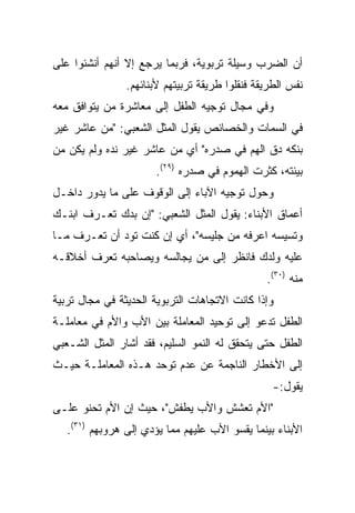 ‫ﺃﻥ ﺍﻟﻀﺭﺏ ﻭﺴﻴﻠﺔ ﺘﺭﺒﻭﻴﺔ، ﻓﺭﺒﻤﺎ ﻴﺭﺠﻊ ﺇﻻ ﺃﻨﻬﻡ ﺃﻨﺸﺌﻭﺍ ﻋﻠﻰ‬
                ‫ﻨﻔﺱ ﺍﻟﻁﺭﻴﻘﺔ ﻓﻨﻘﻠﻭﺍ ﻁﺭﻴﻘﺔ ﺘﺭﺒﻴﺘﻬﻡ ﻷﺒﻨﺎﺌﻬﻡ.‬
‫ﻭﻓﻲ ﻤﺠﺎل ﺘﻭﺠﻴﻪ ﺍﻟﻁﻔل ﺇﻟﻰ ﻤﻌﺎﺸﺭﺓ ﻤﻥ ﻴﺘﻭﺍﻓﻕ ﻤﻌﻪ‬
‫ﻓﻲ ﺍﻟﺴﻤﺎﺕ ﻭﺍﻟﺨﺼﺎﺌﺹ ﻴﻘﻭل ﺍﻟﻤﺜل ﺍﻟﺸﻌﺒﻲ: "ﻤﻥ ﻋﺎﺸﺭ ﻏﻴﺭ‬
‫ﺒﻨﻜﻪ ﺩﻕ ﺍﻟﻬﻡ ﻓﻲ ﺼﺩﺭﻩ" ﺃﻱ ﻤﻥ ﻋﺎﺸﺭ ﻏﻴﺭ ﻨﺩﻩ ﻭﻟﻡ ﻴﻜﻥ ﻤﻥ‬
                       ‫ﺒﻴﺌﺘﻪ، ﻜﺜﺭﺕ ﺍﻟﻬﻤﻭﻡ ﻓﻲ ﺼﺩﺭﻩ )٩٢(.‬
‫ﻭﺤﻭل ﺘﻭﺠﻴﻪ ﺍﻵﺒﺎﺀ ﺇﻟﻰ ﺍﻟﻭﻗﻭﻑ ﻋﻠﻰ ﻤﺎ ﻴﺩﻭﺭ ﺩﺍﺨـل‬
‫ﺃﻋﻤﺎﻕ ﺍﻷﺒﻨﺎﺀ: ﻴﻘﻭل ﺍﻟﻤﺜل ﺍﻟﺸﻌﺒﻲ: "ﺇﻥ ﺒﺩﻙ ﺘﻌـﺭﻑ ﺍﺒﻨـﻙ‬
‫ﻭﺘﺴﻴﺴﻪ ﺍﻋﺭﻓﻪ ﻤﻥ ﺠﻠﻴﺴﻪ"، ﺃﻱ ﺇﻥ ﻜﻨﺕ ﺘﻭﺩ ﺃﻥ ﺘﻌـﺭﻑ ﻤـﺎ‬
‫ﻋﻠﻴﻪ ﻭﻟﺩﻙ ﻓﺎﻨﻅﺭ ﺇﻟﻰ ﻤﻥ ﻴﺠﺎﻟﺴﻪ ﻭﻴﺼﺎﺤﺒﻪ ﺘﻌﺭﻑ ﺃﺨﻼﻗـﻪ‬
                                                ‫ﻤﻨﻪ )٠٣(.‬
‫ﻭﺇﺫﺍ ﻜﺎﻨﺕ ﺍﻻﺘﺠﺎﻫﺎﺕ ﺍﻟﺘﺭﺒﻭﻴﺔ ﺍﻟﺤﺩﻴﺜﺔ ﻓﻲ ﻤﺠﺎل ﺘﺭﺒﻴﺔ‬
‫ﺍﻟﻁﻔل ﺘﺩﻋﻭ ﺇﻟﻰ ﺘﻭﺤﻴﺩ ﺍﻟﻤﻌﺎﻤﻠﺔ ﺒﻴﻥ ﺍﻷﺏ ﻭﺍﻷﻡ ﻓﻲ ﻤﻌﺎﻤﻠـﺔ‬
‫ﺍﻟﻁﻔل ﺤﺘﻰ ﻴﺘﺤﻘﻕ ﻟﻪ ﺍﻟﻨﻤﻭ ﺍﻟﺴﻠﻴﻡ، ﻓﻘﺩ ﺃﺸﺎﺭ ﺍﻟﻤﺜل ﺍﻟﺸـﻌﺒﻲ‬
‫ﺇﻟﻰ ﺍﻷﺨﻁﺎﺭ ﺍﻟﻨﺎﺠﻤﺔ ﻋﻥ ﻋﺩﻡ ﺘﻭﺤﺩ ﻫـﺫﻩ ﺍﻟﻤﻌﺎﻤﻠـﺔ ﺤﻴـﺙ‬
                                                  ‫ﻴﻘﻭل:-‬
‫"ﺍﻷﻡ ﺘﻌﺸﺵ ﻭﺍﻷﺏ ﻴﻁﻔﺵ"، ﺤﻴﺙ ﺇﻥ ﺍﻷﻡ ﺘﺤﻨﻭ ﻋﻠـﻰ‬
   ‫ﺍﻷﺒﻨﺎﺀ ﺒﻴﻨﻤﺎ ﻴﻘﺴﻭ ﺍﻷﺏ ﻋﻠﻴﻬﻡ ﻤﻤﺎ ﻴﺅﺩﻱ ﺇﻟﻰ ﻫﺭﻭﺒﻬﻡ )١٣(.‬
 